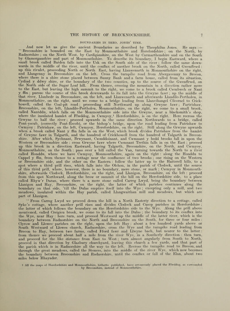 BOUNDARIES IN THEO. JONES’ TIME. And now let us give the ancient Boundaries as described by Theophilus Jones. He says : — ‘ ‘ Breconshire is bounded on the East by Monmouthshire and Herefordshire ; on the North, by Radnorshire ; on the North West, by Cardiganshire, on the West by Carmarthenshire and on the South by Glamorganshire and part of Monmouthshire. To describe its boundary, I begin Eastward, where a small brook called Baiden falls into the Usk on the South side of the river ; follow the same down¬ wards in the middle of the river, until the conflux of another brook on the North, called Gwenffrwd : up this rivulet, proceeding North or North East, having Llanwenarth in Monmouthshire on the right, and Llangenny in Breconshire on the left. Cross the turnpike road from Abergavenny to Brecon, where there is a shire stone placed between Sunny Bank and a farm house, called from its situation, Cydiad y ddwy shire, or the boundary of the two counties, up to the source of the Gwenffrwd, on the North side of the Sugar Loaf hill. From thence, crossing the mountain in a direction rather more to the East, but leaving the high summit to the right, we come to a brook called Cwmbwch or Nant y ffin ; pursue the course of this brook downwards to its fall into the Grwyne fawr ; up the middle of that river, Llanbedr in Breconshire, on the left, and Llanwenarth and afterwards Llandilo-Pertholeu, in Monmouthshire, on the right, until we come to a bridge leading from Llanvihangel Cilcornel to Crick- howell, called the Coal-pit road : proceeding still Northward up along Grwyne fawr ; Partrishaw, Breconshire, on the left, Llandilo-Pertholeu, Monmouthshire, on the right, we come to a small brook, called Nantddu, which falls on the Monmouthshire side into the Grwyne, near a blacksmith’s shop, where the insulated hamlet of Ffwddog, in Cwmyoy,1 Herefordshire, is on the right. Here recross the Grwyne to half the river ; proceed upwards in the same direction Northwards to a bridge, called Pont-yscub, (correctly Pont-Escob), or the bishop’s bridge, upon the road leading from Patrisliaw to Cwmyoy : Patrishaw, on the left, Cwmyoy, Herefordshire, on the right. Still along the Grwyne upwards when a brook called Nant y ffin falls in on the West, which brook divides Patrishaw from the hamlet of Grwyne fawr in Talgarth, and the hundred of Crickhowell from the hundred of Talgarth in Brecon¬ shire. After which, Sychnant, Brwynant, Cwmddoinant, and Cwmnant y bedd brooks fall in upon the Western or Breconshire side : cross Grwyne fawr where Cwmnant Trethin falls in on the East ; proceed up this brook in a direction Eastward, having Talgarth, Breconshire, on the North, and Cwmyoy, Monmouthshire, on the South : pass over a hill called the Van, turning towards the North to a river called Honddu, where we have Cwmyoy, Monmouthshire, again on the right : along the Honddu to Cappel y ffin, from thence to a cottage near the confluence of two brooks ; one rising on the Western or Breconshire side, and the other on the Eastern : follow the latter up to the Hatterell hills, to a spot where a third prill rises, which falls into the Olchon, in the parish of Clodock, until the source of this third prill, where, however, there is no boundary, mere stone, or mark ; Cwmyoy in Monmouth¬ shire, afterwards Clodock, Herefordshire, on the right, and Llanigon, Breconshire, on the left : proceed from this spot Northward, along the brow or summit of the hill on the Herefordshire side, to a place called Rhyw’r Daran, where there is a mere stone called Carreg Lwyd, being the boundary between Llanigon and Hay, Breconshire, on the right, the latter of which parishes continues along the boundary on that side, ’till the Hulas empties itself into the Wye ; excepting only a mill, and two meadows, insulated within the Hay parish, called Llangwaithan mill and meadows, but which are part of Llanigon. 1 ‘ From Carreg Lwyd we proceed down the hill in a North Easterly direction to a cottage, called Syke’s cottage, where another prill rises and divides Clodock and Cusop parishes in Herefordshire ; the latter of which follows the boundary on the Herefordshire side to the Wye. Along the prill above mentioned, called Creigieu brook, we come to its fall into the Hulas ; the boundary to its conflux into the Wye, near Hay : here turn, and proceed Westward up the middle of the latter river, which is the boundary between Radnorshire on the North and Breconshire on the South, for three or four miles : Clyrow and Llowes* parishes on the right, upon the left Hay : about a few hundred yards above or South Westward of Llowes church, Radnorshire, cross the Wye and the turnpike road leading from Brecon to Hay, between two farms, called Fford fawr and Llwyne bach, but nearer to the latter : from thence we proceed about half a mile from the river Wye, in a Southerly direction : then turn, and proceed for the like distance from East to West ; turn almost angularly from South to North, proceed in that direction by Glazbury churchyard, leaving this church a few yards, and that part of the parish which is in Radnorshire all the way to the left. Recross the turnpike road to Brecon, and through the great meadows, called the Stonces, into the middle of the river Wye, which now becomes the boundary between Breconshire and Radnorshire, until the conflux or fall of the Elan, about two miles below Rhayader. l All the maps of Herefordshire and Monmouthshire, hitherto published, have erroneously placed the Ffwddog, as surrounded by Breconshire, instead of Monmouthshire.