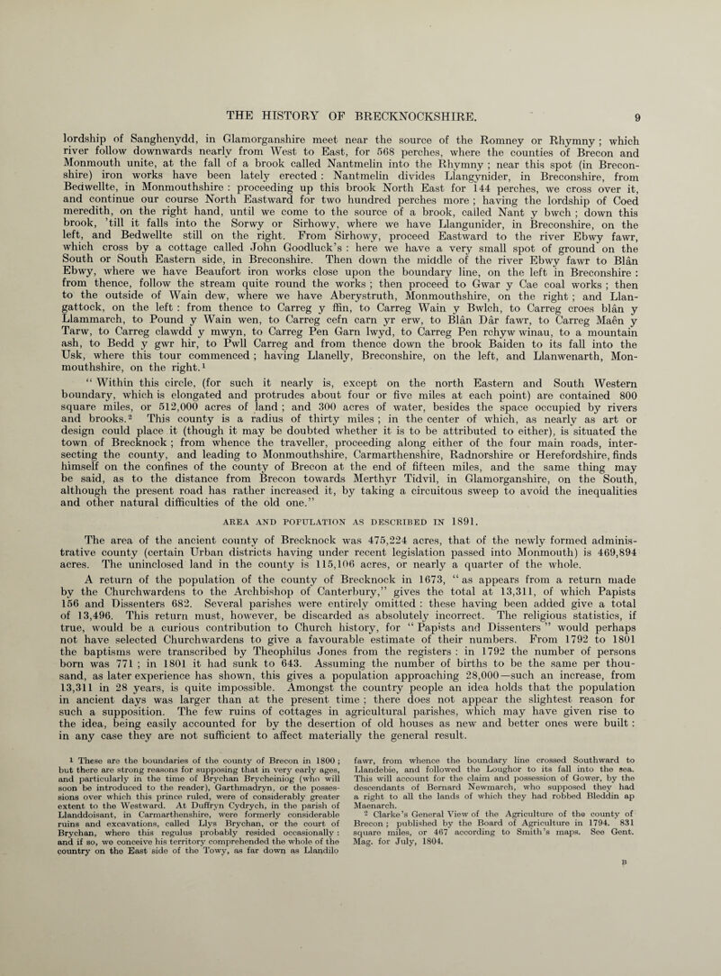 lordship of Sanghenydd, in Glamorganshire meet near the source of the Romney or Rhymny ; which river follow downwards nearly from West to East, for 568 perches, where the counties of Brecon and Monmouth unite, at the fall of a brook called Nantmelin into the Rhymny ; near this spot (in Brecon¬ shire) iron works have been lately erected : Nantmelin divides Llangynider, in Breconshire, from Bedwellte, in Monmouthshire : proceeding up this brook North East for 144 perches, we cross over it, and continue our course North Eastward for two hundred perches more ; having the lordship of Coed meredith, on the right hand, until we come to the source of a brook, called Nant y bwch ; down this brook, ’till it falls into the Sorwy or Sirhowy, where we have Llangunider, in Breconshire, on the left, and Bedwellte still on the right. From Sirhowy, proceed Eastward to the river Ebwy fawr, which cross by a cottage called John Goodluck’s : here we have a very small spot of ground on the South or South Eastern side, in Breconshire. Then dcuvn the middle of the river Ebwy fawr to Blan Ebwy, where we have Beaufort iron works close upon the boundary line, on the left in Breconshire : from thence, follow the stream quite round the works ; then proceed to Gwar y Cae coal works ; then to the outside of Wain dew, where we have Aberystruth, Monmouthshire, on the right ; and Llan- gattock, on the left : from thence to Carreg y ffin, to Carreg Wain y Bwlch, to Carreg croes blan y Llammarch, to Pound y Wain wen, to Carreg cefn earn yr erw, to Blan Dar fawr, to Carreg Maen y Tarw, to Carreg clawdd y mwyn, to Carreg Pen Garn lwyd, to Carreg Pen rchyw winau, to a mountain ash, to Bedd y gwr hir, to Pwll Carreg and from thence down the brook Baiden to its fall into the Usk, where this tour commenced ; having Llanelly, Breconshire, on the left, and Llanwenarth, Mon¬ mouthshire, on the right.1 “ Within this circle, (for such it nearly is, except on the north Eastern and South Western boundary, which is elongated and protrudes about four or five miles at each point) are contained 800 square miles, or 512,000 acres of land ; and 300 acres of water, besides the space occupied by rivers and brooks.2 This county is a radius of thirty miles ; in the center of which, as nearly as art or design could place it (though it may be doubted whether it is to be attributed to either), is situated the town of Brecknock ; from whence the traveller, proceeding along either of the four main roads, inter¬ secting the county, and leading to Monmouthshire, Carmarthenshire, Radnorshire or Herefordshire, finds himself on the confines of the county of Brecon at the end of fifteen miles, and the same thing may be said, as to the distance from Brecon towards Merthyr Tidvil, in Glamorganshire, on the South, although the present road has rather increased it, by taking a circuitous sweep to avoid the inequalities and other natural difficulties of the old one.” AREA AND POPULATION AS DESCRIBED IN 1891. The area of the ancient county of Brecknock was 475,224 acres, that of the newly formed adminis¬ trative county (certain Urban districts having under recent legislation passed into Monmouth) is 469,894 acres. The uninclosed land in the county is 115,106 acres, or nearly a quarter of the whole. A return of the population of the county of Brecknock in 1673, “as appears from a return made by the Churchwardens to the Archbishop of Canterbury,” gives the total at 13,311, of which Papists 156 and Dissenters 682. Several parishes were entirely omitted : these having been added give a total of 13,496. This return must, however, be discarded as absolutely incorrect. The religious statistics, if true, would be a curious contribution to Church history, for “ Papists and Dissenters ” would perhaps not have selected Churchwardens to give a favourable estimate of their numbers. From 1792 to 1801 the baptisms were transcribed by Theophilus Jones from the registers : in 1792 the number of persons born was 771 ; in 1801 it had sunk to 643. Assuming the number of births to be the same per thou¬ sand, as later experience has shown, this gives a population approaching 28,000—such an increase, from 13,311 in 28 years, is quite impossible. Amongst the country people an idea holds that the population in ancient days was larger than at the present time ; there does not appear the slightest reason for such a supposition. The few ruins of cottages in agricultural parishes, which may have given rise to the idea, being easily accounted for by the desertion of old houses as new and better ones were built : in any case they are not sufficient to affect materially the general result. l These are the boundaries of the county of Brecon in 1800 ; but there are strong reasons for supposing that in very early ages, and particularly in the time of Brychan Brycheiniog (who will soon be introduced to the reader), Garthmadryn, or the posses¬ sions over which this prince ruled, were of considerably greater extent to the Westward. At Duffryn Cydrych, in the parish of Llanddoisant, in Carmarthenshire, were formerly considerable ruins and excavations, called Llys Brychan, or the court of Brychan, where this regulus probably resided occasionally : and if so, we conceive his territory comprehended the whole of the country on the East side of the Towy, as far down as Llandilo fawr, from whence the boundary line crossed Southward to Llandebie, and followed the Loughor to its fall into the sea. This will account for the claim and possession of Gower, by the descendants of Bernard Newmarch, who supposod they had a right to all the lands of which they had robbed Bleddin ap Maenarch. 2 Clarke’s General View of the Agriculture of the county of Brecon ; published by the Board of Agriculture in 1794. 831 square miles, or 467 according to Smith’s maps. See Gent. Mag. for July, 1804,