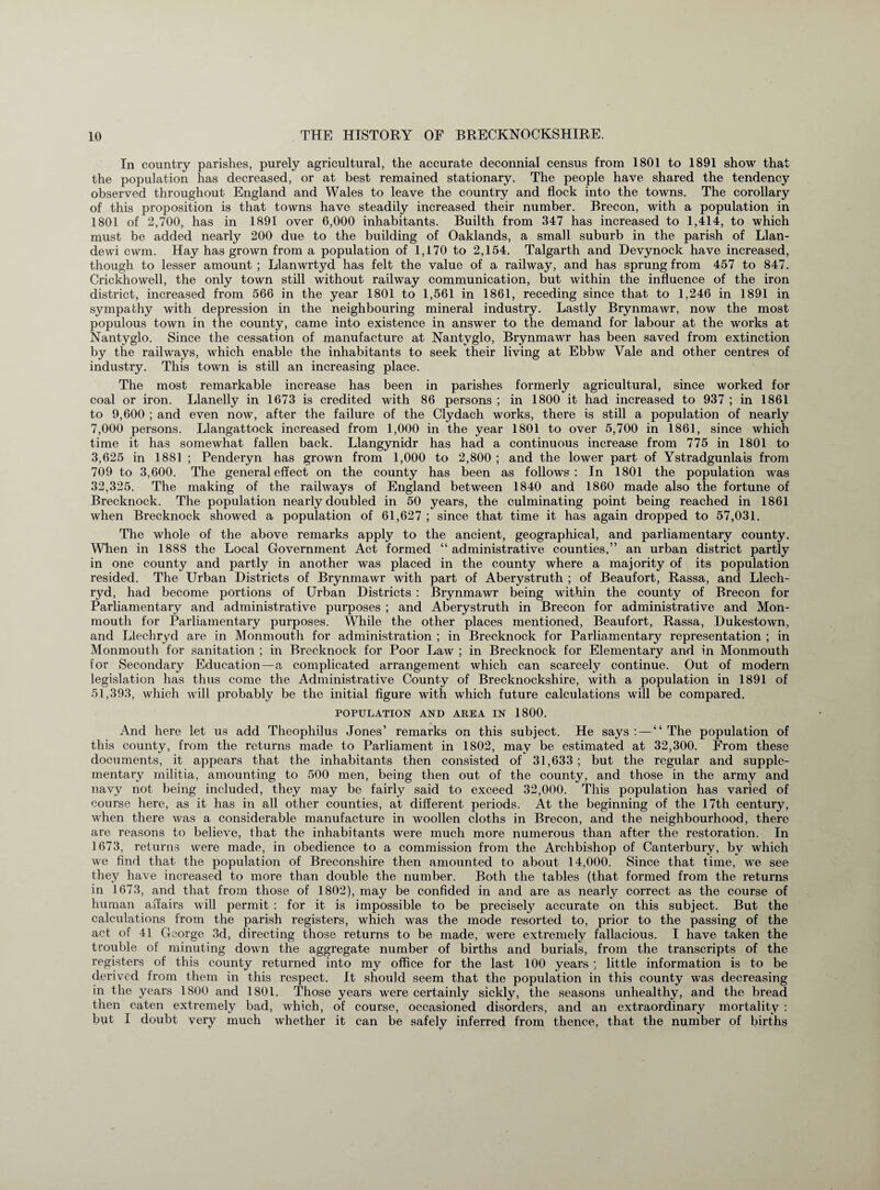 In country parishes, purely agricultural, the accurate deconnial census from 1801 to 1891 show that the population has decreased, or at best remained stationary. The people have shared the tendency observed throughout England and Wales to leave the country and flock into the towns. The corollary of this proposition is that towns have steadily increased their number. Brecon, with a population in 1801 of 2,700, has in 1891 over 6,000 inhabitants. Builth from 347 has increased to 1,414, to which must be added nearly 200 due to the building of Oaklands, a small suburb in the parish of Llan- dewi cwm. Hay has grown from a population of 1,170 to 2,154. Talgarth and Devynock have increased, though to lesser amount ; Llanwrtyd has felt the value of a railway, and has sprung from 457 to 847. Crickhowell, the only town still without railway communication, but within the influence of the iron district, increased from 566 in the year 1801 to 1,561 in 1861, receding since that to 1,246 in 1891 in sympathy with depression in the neighbouring mineral industry. Lastly Brynmawr, now the most populous town in the county, came into existence in answer to the demand for labour at the works at Nantyglo. Since the cessation of manufacture at Nantyglo, Brynmawr has been saved from extinction by the railways, which enable the inhabitants to seek their living at Ebbw Vale and other centres of industry. This town is still an increasing place. The most remarkable increase has been in parishes formerly agricultural, since worked for coal or iron. Llanelly in 1673 is credited with 86 persons ; in 1800 it had increased to 937 ; in 1861 to 9,600 ; and even now, after the failure of the Clydach works, there is still a population of nearly 7,000 persons. Llangattock increased from 1,000 in the year 1801 to over 5,700 in 1861, since which time it has somewhat fallen back. Llangynidr has had a continuous increase from 775 in 1801 to 3,625 in 1881 ; Penderyn has grown from 1,000 to 2,800 ; and the lower part of Ystradgunlais from 709 to 3,600. The general effect on the county has been as follows: In 1801 the population was 32,325. The making of the railways of England between 1840 and 1860 made also the fortune of Brecknock. The population nearly doubled in 50 years, the culminating point being reached in 1861 when Brecknock showed a population of 61,627 ; since that time it has again dropped to 57,031. The whole of the above remarks apply to the ancient, geographical, and parliamentary county. When in 1888 the Local Government Act formed “administrative counties,” an urban district partly in one county and partly in another was placed in the county where a majority of its population resided. The Urban Districts of Brynmawr with part of Aberystruth ; of Beaufort, Rassa, and Llech- ryd, had become portions of Urban Districts : Brynmawr being within the county of Brecon for Parliamentary and administrative purposes ; and Aberystruth in Brecon for administrative and Mon¬ mouth for Parliamentary purposes. While the other places mentioned, Beaufort, Rassa, Dukestown, and Llechryd are in Monmouth for administration ; in Brecknock for Parliamentary representation ; in Monmouth for sanitation ; in Brecknock for Poor Law ; in Brecknock for Elementary and in Monmouth for Secondary Education—a complicated arrangement which can scarcely continue. Out of modern legislation has thus come the Administrative County of Brecknockshire, with a population in 1891 of 51,393, which will probably be the initial figure with which future calculations will be compared. POPULATION AND AREA IN 1800. And here let us add Theophilus Jones’ remarks on this subject. He says: — “The population of this county, from the returns made to Parliament in 1802, may be estimated at 32,300. From these documents, it appears that the inhabitants then consisted of 31,633; but the regular and supple¬ mentary militia, amounting to 500 men, being then out of the county, and those in the army and navy not being included, they may be fairly said to exceed 32,000. This population has varied of course here, as it has in all other counties, at different periods. At the beginning of the 17th century, when there was a considerable manufacture in woollen cloths in Brecon, and the neighbourhood, there are reasons to believe, that the inhabitants were much more numerous than after the restoration. In 1673, returns were made, in obedience to a commission from the Archbishop of Canterbury, by which we find that the population of Breconshire then amounted to about 14,000. Since that time, we see they have increased to more than double the number. Both the tables (that formed from the returns in 1673, and that from those of 1802), may be confided in and are as nearly correct as the course of human affairs will permit : for it is impossible to be precisely accurate on this subject. But the calculations from the parish registers, which was the mode resorted to, prior to the passing of the act of 41 George 3d, directing those returns to be made, were extremely fallacious. I have taken the trouble of minuting down the aggregate number of births and burials, from the transcripts of the registers of this county returned into my office for the last 100 years ; little information is to be derived from them in this respect. It should seem that the population in this county was decreasing in the years 1800 and 1801. Those years were certainly sickly, the seasons unhealthy, and the bread then eaten extremely bad, which, of course, occasioned disorders, and an extraordinary mortality : but I doubt very much whether it can be safely inferred from thence, that the number of births