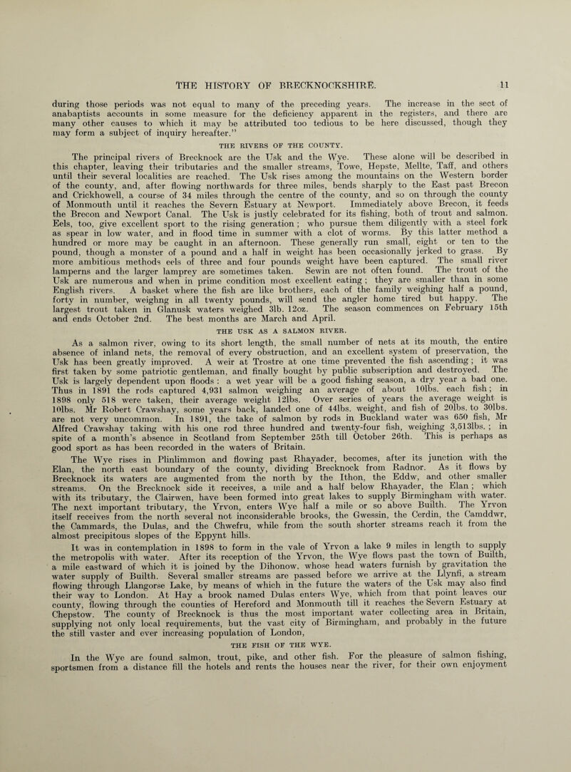 during those periods was not equal to many of the preceding years. The increase in the sect of anabaptists accounts in some measure for the deficiency apparent in the registers, and there are many other causes to which it may be attributed too tedious to be here discussed, though they may form a subject of inquiry hereafter.” THE RIVERS OF THE COUNTY. The principal rivers of Brecknock are the TJsk and the Wye. These alone will be described in this chapter, leaving their tributaries and the smaller streams, Towe, Hepste, Mellte, Taff, and others until their several localities are reached. The Usk rises among the mountains on the Western border of the county, and, after flowing northwards for three miles, bends sharply to the East past Brecon and Crickhowell, a course of 34 miles through the centre of the county, and so on through the county of Monmouth until it reaches the Severn Estuary at Newport. Immediately above Brecon, it feeds the Brecon and Newport Canal. The Usk is justly celebrated for its fishing, both of trout and salmon. Eels, too, give excellent sport to the rising generation ; who pursue them diligently with a steel fork as spear in low water, and in flood time in summer with a clot of worms. By this latter method a hundred or more may be caught in an afternoon. These generally run small, eight or ten to the pound, though a monster of a pound and a half in weight has been occasionally jerked to grass. By more ambitious methods eels of three and four pounds weight have been captured. The small river lamperns and the larger lamprey are sometimes taken. Sewin are not often found. The trout of the Usk are numerous and when in prime condition most excellent eating ; they are smaller than in some English rivers. A basket where the fish are like brothers, each of the family weighing half a pound, forty in number, weighng in all twenty pounds, will send the angler home tired but happy. The largest trout taken in Glanusk waters weighed 31b. 12oz. The season commences on February 15th and ends October 2nd. The best months are March and April. THE USK AS A SALMON RIVER. As a salmon river, owing to its short length, the small number of nets at its mouth, the entire absence of inland nets, the removal of every obstruction, and an excellent system of preservation, the Usk has been greatly improved. A weir at Trostre at one time prevented the fish ascending ; it was first taken by some patriotic gentleman, and finally bought by public subscription and destroyed. The Usk is largely dependent upon floods : a wet year will be a good fishing season, a dry year a bad one. Thus in 1891 the rods captured 4,931 salmon weighing an average of about lOlbs. each fish; in 1898 only 518 were taken, their average weight 121bs. Over series of years the average weight is lOlbs. Mr Robert Crawshay, some years back, landed one of 44lbs. weight, and fish of 201bs. to 301bs. are not very uncommon. In 1891, the take of salmon by rods in Buckland water was 650 fish, Mr Alfred Crawshay taking with his one rod three hundred and twenty-four fish, weighing 3,5131bs. ; in spite of a month’s absence in Scotland from September 25th till October 26th. This is perhaps as good sport as has been recorded in the waters of Britain. The Wye rises in Plinlimmon and flowing past Rhayader, becomes, after its junction with the Elan, the north east boundary of the county, dividing Brecknock from Radnor. As it flows by Brecknock its waters are augmented from the north by the Ithon, the Eddw, and other smaller streams. On the Brecknock side it receives, a mile and a half below Rhayader, the Elan; which with its tributary, the Clairwen, have been formed into great lakes to supply Birmingham with water. The next important tributary, the Yrvon, enters Wye half a mile or so above Builth. The \rvon itself receives from the north several not inconsiderable brooks, the Gwessin, the Cerdin, the Camddwr, the Cammards, the Hulas, and the Chwefru, while from the south shorter streams reach it from the almost precipitous slopes of the Eppynt hills. It was in contemplation in 1898 to form in the vale of Yrvon a lake 9 miles in length to supply the metropolis with water. After its reception of the Yrvon, the Wye flows past the town of Builth, a mile eastward of which it is joined by the Bihonow, whose head waters furnish by gravitation the water supply of Builth. Several smaller streams are passed before we arrive at the^ Llynfi, a stream flowing through Llangorse Lake, by means of which in the future the waters of the Usk may also find their way to London. At Hay a brook named Hulas enters Wye, which from that point leaves our county, flowing through the counties of Hereford and Monmouth till it reaches the Severn Estuary at Chepstow. The county of Brecknock is thus the most important water collecting area in Britain, supplying not only local requirements, but the vast city of Birmingham, and probably in the future the still vaster and ever increasing population of London, THE FISH OF THE WYE. In the Wye are found salmon, trout, pike, and other fish. For the pleasure of salmon fishing, sportsmen from a distance fill the hotels and rents the houses near the river, for their own enjoyment