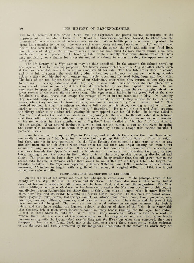 and to the benefit of local trade. Since 1861 the Legislature has passed several enactments for the improvement of the Salmon Fisheries. A Board of Conservators has been formed, to whose care the interests of the river as a whole have been confided. Water bailiffs patrol the banks to protect the spent fish returning to the sea ; the capture of many young salmon, known as “ pink,” and by other names, has been forbidden. Certain modes of fishing, the spear, the gaff, and still more fatal lime, have been made illegal; the minimum mesh of nets has been fixed by law, and on annual close time established to ensure peace for the breeding fish ; while a weekly close time, during which the nets may not fish, gives a chance for a certain amount of salmon to attain in safely the upper reaches of the river. The life history of a Wye salmon may be thus described. In the autumn the salmon travel up the Wye and Usk for breeding purposes. Net fishery closes with the end of August ; after which, even if the law permitted, few salmon are in condition fit for sale. The hen fish grows dark in colour, and it is full of spawn ; the cock fish gradually becomes as hideous as can well be imagined—his colour a dirty red, blotched with orange and purple spots, and his head being large and body thin. The bulk of the fish deposit their spawn about Christmas, after which they return, as best they can, to the sea. In a very exhausted state they may be seen under bush or other sheltered place, while many die of disease or combat ; at this time, if unprotected by law, the ‘ ‘ spent ’ ’ fish wrould fall an easy prey to spear or gaff. They gradually reach their great sanatorium the sea, hanging about the lower reaches of the rivers till the late spring. The eggs remain hidden in the gravel bed of the river for about 140 days ; those that escape the ravages of water insects hatch out in May. On hatching they resemble tadpoles with a bag of nutriment attached, on which they subsist for two or three weeks, when they assume the form of fishes, and are known as “fry,” or “salmon pink.” The received opinion is that the salmon remains a full year in this stage, wearing a coat with finger marks on it, whence some have called him a “ fingerling.” He now, in the second April, assumes the silvery scales of the adult fish, wearing his new apparel over his old jacket ; he is now called a “ smolt,” and with the first flood starts on his journey to the sea. In the salt water it is believed that the smolt grows very rapidly, entering the sea with a weight of five or six ounces and returning to his native river, in three months time, a “grilse,” locally called a “botcher,” of from 41bs. to 71bs. in weight. What natural instinct it is which induces the salmon to run up the rivers in spring and summer is unknown ; some think they are prompted by desire to escape from marine enemies or parasitic insects. Some few salmon run up the Wye in February, and in March there enter the river those which are locally known as “March gillins,” a nice looking plump fish of from 81bs. to 12lbs. in weight, but these are not in any quantities. In the Wye Estuary the salmon do not start to run in any numbers until the end of April ; when fresh from the sea these are bright looking fish with a fair amount of large ones amongst them. If the river is in fair condition all these fish are constantly on the move towards the Upper Wye and its tributaries ; if the water is unsuitable, they may be seen lying, moping about the pools in the middle parts of the river, quickly becoming discoloured and slimy. The grilse run in June ; they are lively fish, and being smaller than the full grown salmon can ascend into the smaller streams where there would be no shelter for the larger fish. The largest fish recorded as taken in the Wye was captured by Messrs Miller in June, 1895, a male in prime condition, measuring 55 inches in length, with a girth of 28 inches ; it weighed 631bs. In 1898, the largest turned the scale at 5 libs. THEOPHILUS JONES’ DESCRIPTION OF THE RIVERS. On the subject of the rivers and their fish, Theophilus Jones says: — “The principal rivers in this county are the Wye, the Usk, the Irvon and the Tawe. The Taaf also rises in this county, but it does not become considerable ’till it receives the lesser Taaf, and enters Glamorganshire. The Wye, with a trifling exception at Glazbury (as has been seen), washes the Northern boundary of this county, and divides it from Radnorshire for thirty-three or thirty-four miles in length, when it enters Hereford¬ shire, near Hay, and afterwards falls into the Severn below Chepstow. In this river are found salmon, trout, graylings, pike, perch, last-springs samlet, or salmon pink, chub, dace, loach, gudgeons, eels, lampreys, roaches, bullheads, minnows, shad cray fish, and muscles. The salmon and the pike of this river are remarkably good. The trout are not in equal estimation amongst epicures : the flesh is white, and they have neither the firmness, colour, or flavour of those of the Usk. It is remarkable that the cray fish or fresh water lobster is found in many brooks running into the Wye ; but seldom, if ever, in those which fall into the Usk or Irvon. Many unsuccessful attempts have been made to remove them into the rivers of Caermarthenshire and Glamorganshire and even into some brooks communicating with the Irvon. which empties itself into the Wye ; but when thus conveyed, they soon disappear. They are not found dead, nor is the shell ever seen ; they, consequently, either emigrate, or are destroyed and totally devoured by the indigenous inhabitants of the stream, to which they are