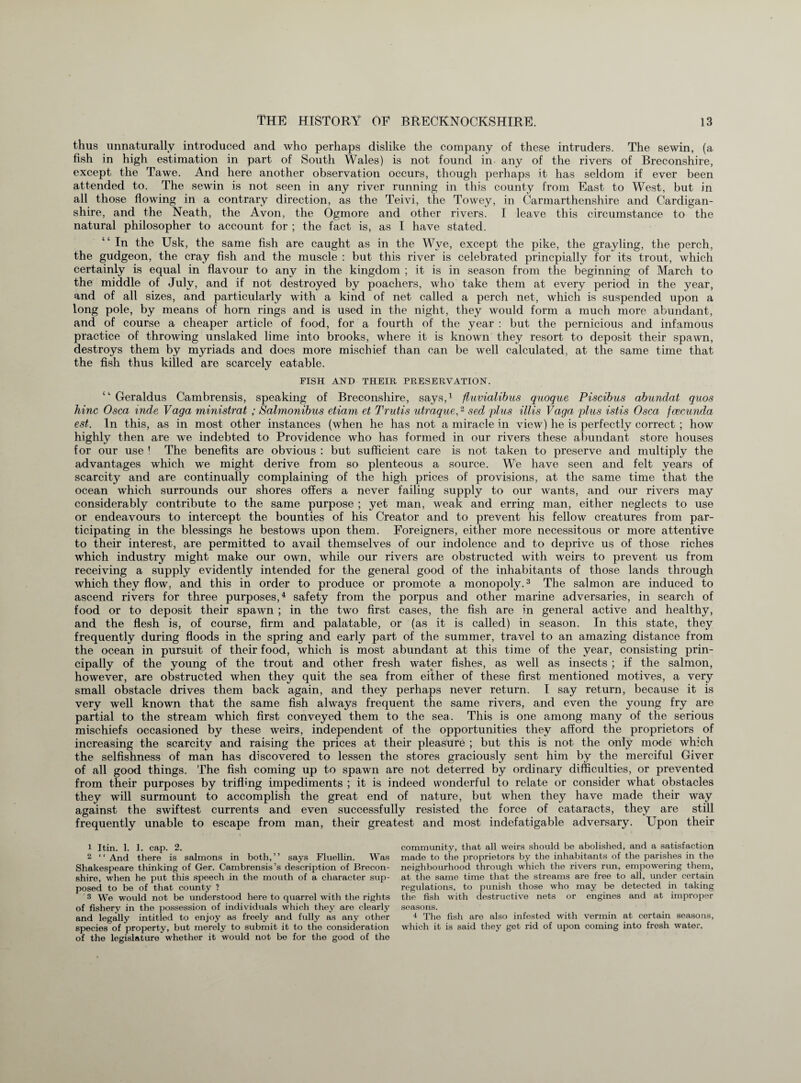 thus unnaturally introduced and who perhaps dislike the company of these intruders. The sewin, (a fish in high estimation in part of South Wales) is not found in any of the rivers of Breconshire, except the Tawe. And here another observation occurs, though perhaps it has seldom if ever been attended to. The sewin is not seen in any river running in this county from East to West, but in all those flowing in a contrary direction, as the Teivi, the Towey, in Carmarthenshire and Cardigan¬ shire, and the Neath, the Avon, the Ogmore and other rivers. I leave this circumstance to the natural philosopher to account for ; the fact is, as I have stated. ‘ ‘ In the Usk, the same fish are caught as in the Wye, except the pike, the grayling, the perch, the gudgeon, the cray fish and the muscle : but this river is celebrated princpially for its trout, which certainly is equal in flavour to any in the kingdom ; it is in season from the beginning of March to the middle of July, and if not destroyed by poachers, who take them at every period in the year, and of all sizes, and particularly with a kind of net called a perch net, which is suspended upon a long pole, by means of horn rings and is used in the night, they would form a much more abundant, and of course a cheaper article of food, for a fourth of the year : but the pernicious and infamous practice of throwing unslaked lime into brooks, where it is known they resort to deposit their spawn, destroys them by myriads and does more mischief than can be well calculated, at the same time that the fish thus killed are scarcely eatable. FISH AND THEIR PRESERVATION. “ Geraldus Cambrensis, speaking of Breconshire, says,1 fluvialibus quoque Piscibus abundat guos hinc Osca mde Vaga ministrat ; Salmonibus etiam et Trutis utraque,2 sed plus illis Vaga plus istis Osca jcecunda est. In this, as in most other instances (when he has not a miracle in view) he is perfectly correct ; how highly then are we indebted to Providence who has formed in our rivers these abundant store houses for our use ! The benefits are obvious : but sufficient care is not taken to preserve and multiply the advantages which we might derive from so plenteous a source. We have seen and felt years of scarcity and are continually complaining of the high prices of provisions, at the same time that the ocean which surrounds our shores offers a never failing supply to our wants, and our rivers may considerably contribute to the same purpose ; yet man, weak and erring man, either neglects to use or endeavours to intercept the bounties of his Creator and to prevent his fellow creatures from par¬ ticipating in the blessings he bestows upon them. Foreigners, either more necessitous or more attentive to their interest, are permitted to avail themselves of our indolence and to deprive us of those riches which industry might make our own, while our rivers are obstructed with weirs to prevent us from receiving a supply evidently intended for the general good of the inhabitants of those lands through which they flow, and this in order to produce or promote a monopoly.3 The salmon are induced to ascend rivers for three purposes,4 safety from the porpus and other marine adversaries, in search of food or to deposit their spawn ; in the two first cases, the fish are in general active and healthy, and the flesh is, of course, firm and palatable, or (as it is called) in season. In this state, they frequently during floods in the spring and early part of the summer, travel to an amazing distance from the ocean in pursuit of their food, which is most abundant at this time of the year, consisting prin¬ cipally of the young of the trout and other fresh water fishes, as well as insects ; if the salmon, however, are obstructed when they quit the sea from either of these first mentioned motives, a very small obstacle drives them back again, and they perhaps never return. I say return, because it is very well known that the same fish always frequent the same rivers, and even the young fry are partial to the stream which first conveyed them to the sea. This is one among many of the serious mischiefs occasioned by these weirs, independent of the opportunities they afford the proprietors of increasing the scarcity and raising the prices at their pleasure ; but this is not the only mode which the selfishness of man has discovered to lessen the stores graciously sent him by the merciful Giver of all good things. The fish coming up to spawn are not deterred by ordinary difficulties, or prevented from their purposes by trifling impediments ; it is indeed wonderful to relate or consider what obstacles they will surmount to accomplish the great end of nature, but when they have made their way against the swiftest currents and even successfully resisted the force of cataracts, they are still frequently unable to escape from man, their greatest and most indefatigable adversary. Upon their 1 Itin. 1. 1. cap. 2. 2 “And there is salmons in both,” says Fluellin. Was Shakespeare thinking of Ger. Cambrensis’s description of Brecon¬ shire, when he put this speech in the mouth of a character sup¬ posed to be of that county ? 3 We would not be understood here to quarrel with the rights of fishery in the possession of individuals which they are clearly and legally in titled to enjoy as freely and fully as any other species of property, but merely to submit it to the consideration of the legislature whether it would not be for the good of the commimity, that all weirs should be abolished, and a satisfaction made to the proprietors by the inhabitants of the parishes in the neighbourhood through which the rivers run, empowering them, at the same time that the streams are free to all, under certain regulations, to punish those who may be detected in taking the fish with destructive nets or engines and at improper seasons. 4 The fish are also infested with vermin at certain seasons, which it is said they get rid of upon coming into fresh water.