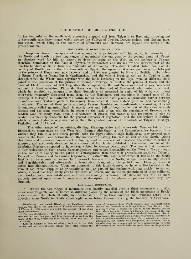 further ten miles to the north east, presenting a grand cliff from Talgarth to Hay, and throwing out to the south subsidiary ranges which enclose the Valleys of Cwmdu, Gwryne fechan, and Gwryne fawr, and others, which being in the counties of Monmouth and Hereford, are beyond the limits of the present volume. MOUNTAINS AS DESCRIBED BY JONES. Theophilus Jones’ description of the mountains is as follows: — “This county is intersected on the North and South by two long ranges of mountains, the one goes by the general name of Epvnt, an obsolete word for hill, an ascent or slope : it begins on the West, on the confines of Carmar¬ thenshire, terminates on the East at Llyswen in Breconshire and divides for the greatest part of the line the hundred of Builth from the remainder of the county. The district called Gwlad Faullt or the country of Builth lies on the Northern side of Epynt ; the upper or Western part anciently belonged to the princes of Dinas fawr, now Dinevor, and in 1164 was granted by Rhys ap Griffith to the abbey of Strata Florida or Ystradfflur in Cardiganshire, and the vale of Irvon as weil as the Cwni or dingle through which the Whefri runs, together with the lands bordering on the Wye, were at different times parcel of the possession of the princes of Fferreg,1 Fferregs, or Fferlex, the princes of Powis and the lords of Elvel : it was not ’till long after the conquest by Bernard Newmarch that it was considered as part of Brecknockshire. Philip de Breos was the first lord of Brecknock who united this tract, which he acquired by conquest, to those dominions he possessed in right of his wife, yet it was afterwards frequently dissevered from them by the Mortimers, and sometimes it formed part of the lordship of Melenydd in Radnorshire : nature indeed seems to have placed a formidable barrier between it and the more Southern parts of the county, from which it differs materially in soil and considerably m climate. The soil of those parts adjoining Caermarthenshire and Cardiganshire, consisting of what is commonly called mountain land, is mostly peat and full of bogs, while that of the vales is argil¬ laceous and has some resemblance in colour to the bark of an ash, the remainder of Breconshire is reddish sand or sandy loam upon a substratum of gravel, and wants a due proportion of clay to render it sufficiently tenacious for the general purposes of vegetation ; and the atmosphere of Builth,2 which is much higher is of course colder than the greatest part of the hundreds of Talgarth, Merthyr, Penkelley and Crickhowel. “The other range of mountains, dividing Glamorganshire and afterwards Monmouthshire from Breconshire, commences on the West with Bannau Shir-Gaer, or the Carmarthenshire beacons, from whence they run in a line nearly parallel with the Epynt hills, though inclining as they proceed more towards the South, and terminate in Monmouthshire ; having the vale of Usk on the North. Along this bleak and otherwise barren tract of high ground runs a vein of limestone, the course of which is minutely and accurately described in a curious old MS. lately published in the second volume of the Cambrian Register, supposed to have been wrtten by George Owen, esq.3 The lime is first discovered in Pembrokeshire, it then crosses Carmarthenshire and enters Breconshire on the West at Twyn melyn, in the hamlet of Palleg, in the parish of Ystradgynlais, from thence it proceeds eastward to Cribarth, Penwyll or Pannau and to Carnau Gwynnion, in Ystradfelltc, soon after which it trends to the South East with the mountains, leaves the Brecknock beacons to the North, is again seen in Glyn-collwm and Pen-rhiw-calch and afterwards in Llanddetty, Llangynidr, Llangattock and Llanelly, when it enters into Monmouthshire. Upon our approach to this latter county, we have in Brecknockshire the vein of coal which supplies us principally as well as part of Radnorshire with that article ; to convey which, a canal has been lately cut to the town of Brecon, and in the neighbourhood of these collieries, iron works have been established and are continually increasing, but these subjects will be more properly treated upon when I come to the description of the places or parishes where they are situated. THE BLACK MOUNTAINS. ‘‘ Between the two ridges of mountains thus hastily travelled over, a third commences abruptly, at or near Talgarth, and is known in different places by the names of the Black mountains in Breck¬ nockshire and the Hatterell hills, in Herefordshire. From these another line branches across in a direction from North to South about eight miles below Brecon, dividing the hundred of Crickhowell 1 Rhosfferreg, now called Rhosferig, in Llanfihangel-bryn- pabuan, was one of the mansions of Elystan Glodrydd, prince of Fferreg, in 1010, and is now (1800) the property of one of his lineal descendants. 2 The neighbourhood of the town of Builth must hero be excepted, for near that place and from thence downward on the banks of the Wye, vegetation is as forward as in any part of the county. 3 Lord of Kemeys in Pembrokeshire; he lived in the 17th century and left several MSS. behind him : after tracing the vein of limestone from Pembrokeshire into Caermarthenshire and so into Breconshire, he brings it from Blancollwm to Llan- grwyne, ‘ ‘ where it crosses the Usk to Tavern Maeshir, further than which (says he) I have not learned the course of the said vayne. ’ * We were in hopes indeed we should have been able to have treated this subject more accurately as well as scientifically, but the gentleman to whom we were referred refused the requested information, not merely with abruptness, but rudeness, from an apprehension (we presume) that we were endeavouring to pilfer the secrets of his trade, in order to apply them to his prejudice