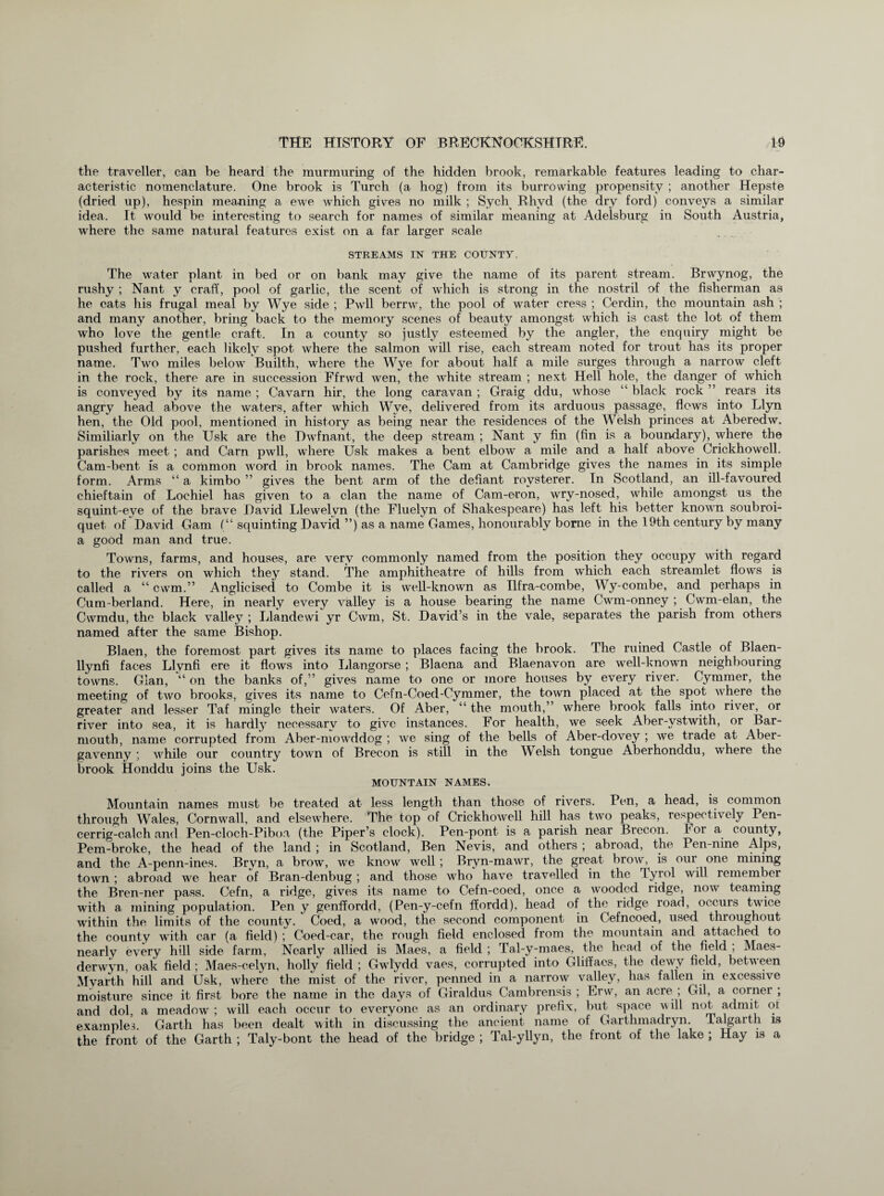 the traveller, can be heard the murmuring of the hidden brook, remarkable features leading to char¬ acteristic nomenclature. One brook is Turch (a hog) from its burrowing propensity ; another Hepste (dried up), hespin meaning a ewe which gives no milk ; Sych Rhyd (the dry ford) conveys a similar idea. It would be interesting to search for names of similar meaning at Adelsburg in South Austria, where the same natural features exist on a far larger scale STREAMS IN THE COUNTY. The water plant in bed or on bank may give the name of its parent stream. Brwynog, the rushy ; Nant y craff, pool of garlic, the scent of which is strong in the nostril of the fisherman as he eats his frugal meal by Wye side ; Pwll berrw, the pool of water cress ; Cerdin, the mountain ash ; and many another, bring back to the memory scenes of beauty amongst which is cast the lot of them who love the gentle craft. In a county so justly esteemed by the angler, the enquiry might be pushed further, each likely spot where the salmon will rise, each stream noted for trout has its proper name. Two miles below Builth, where the Wye for about half a mile surges through a narrow cleft in the rock, there are in succession Ffrwd wen, the white stream ; next Hell hole, the danger of which is conveyed by its name ; Cavarn hir, the long caravan ; Graig ddu, whose “ black rock ” rears its angry head above the waters, after which Wye, delivered from its arduous passage, flows into Llyn hen, the Old pool, mentioned in history as being near the residences of the Welsh princes at Aberedw. Similiarly on the Usk are the Dwfnant, the deep stream ; Nant y fin (fin is a boundary), where the parishes meet ; and Carn pwll, where Usk makes a bent elbow a mile and a half above Crickhowell. Cam-bent is a common word in brook names. The Cam at Cambridge gives the names in its simple form. Arms “ a kimbo ” gives the bent arm of the defiant rovsterer. In Scotland, an ill-favoured chieftain of Lochiel has given to a clan the name of Cam-eron, wry-nosed, while amongst us the squint-eve of the brave David Llewelyn (the Fluelyn of Shakespeare) has left his better known soubroi- quet of David Gam (“ squinting David ”) as a name Games, honourably borne in the 19th century by many a good man and true. Towns, farms, and houses, are very commonly named from the position they occupy with regard to the rivers on which they stand. The amphitheatre of hills from which each streamlet flows is called a “ cwm.” Anglicised to Combe it is well-known as Ilfra-coinbe, Wy-combe, and perhaps in Cum-berland. Here, in nearly every valley is a house bearing the name Cwm-onney ; Cwm-elan, the Cwmdu, the black valley ; Llandewi yr Cwm, St. David’s in the vale, separates the parish from others named after the same Bishop. Blaen, the foremost part gives its name to places facing the brook. The ruined Castle of Blaen- llynfi faces Llynfi ere it flows into Llangorse ; Blaena and Blaenavon are well-known neighbouring towns. Gian, “ on the banks of,” gives name to one or more houses by every river. Cymmer, the meeting of two brooks, gives its name to Cefn-Coed-Cymmer, the town placed at the spot where the greater and lesser Taf mingle their waters. Of Aber, “ the mouth,” where brook falls into river, or river into sea, it is hardly necessary to give instances. For health, we seek Aber-ystwith, or Bar¬ mouth, name corrupted from Aber-mowddog ; we sing of the bells of Aber-dovey ; we trade at Aber¬ gavenny ; while our country town of Brecon is still in the Welsh tongue Aberhonddu, where the brook Honddu joins the Usk. MOUNTAIN NAMES. Mountain names must be treated at less length than those of rivers. Pen, a head, is common through Wales, Cornwall, and elsewhere. The top of Crickhowell hill has two peaks, respectiv ely Pen- cerrig-calch and Pen-cloch-Piboa (the Piper’s clock). Pen-pont is a parish near Brecon. For a county, Pern-broke, the head of the land ; in Scotland, Ben Nevis, and others; abroad, the Pen-nine Alps, and the A-penn-ines. Bryn, a brow, we know well ; Bryn-mawr, the great brow, is our one mining town ; abroad we hear of Bran-denbug ; and those who have travelled in the Tyrol will remember the Bren-ner pass. Cefn, a ridge, gives its name to Cefn-coed, once a wooded ridge, now teaming with a mining population. Pen y genffordd, (Pen-y-cefn ffordd), head of the ridge road, occurs twice within the limits of the county. Coed, a wood, the second component in Cefncoed, used throughout the county with car (a field) ; Coed-car, the rough field enclosed from the mountain and attached to nearlv every hill side farm, Nearly allied is Maes, a field ; Tal-y-maes, the head of the field , Maes- derwyn, oak field ; Maes-celyn, holly field ; Gwlydd vaes, corrupted into Glifiacs, the dewy field, between Mvarth hill and Usk, where the mist of the river, penned in a narrow valley, has fallen in excessive moisture since it first bore the name in the days of Giraldus Cambrensis ; Erw, an acre ; Gil, a corner ; and dol, a meadow ; will each occur to everyone as an ordinary prefix, but space will not admit ot examples. Garth has been dealt with in discussing the ancient name of Garthmadryn. Talgarth is the front of the Garth ; Taly-bont the head of the bridge ; Tal-yllyn, the front of the lake ; Hay is a