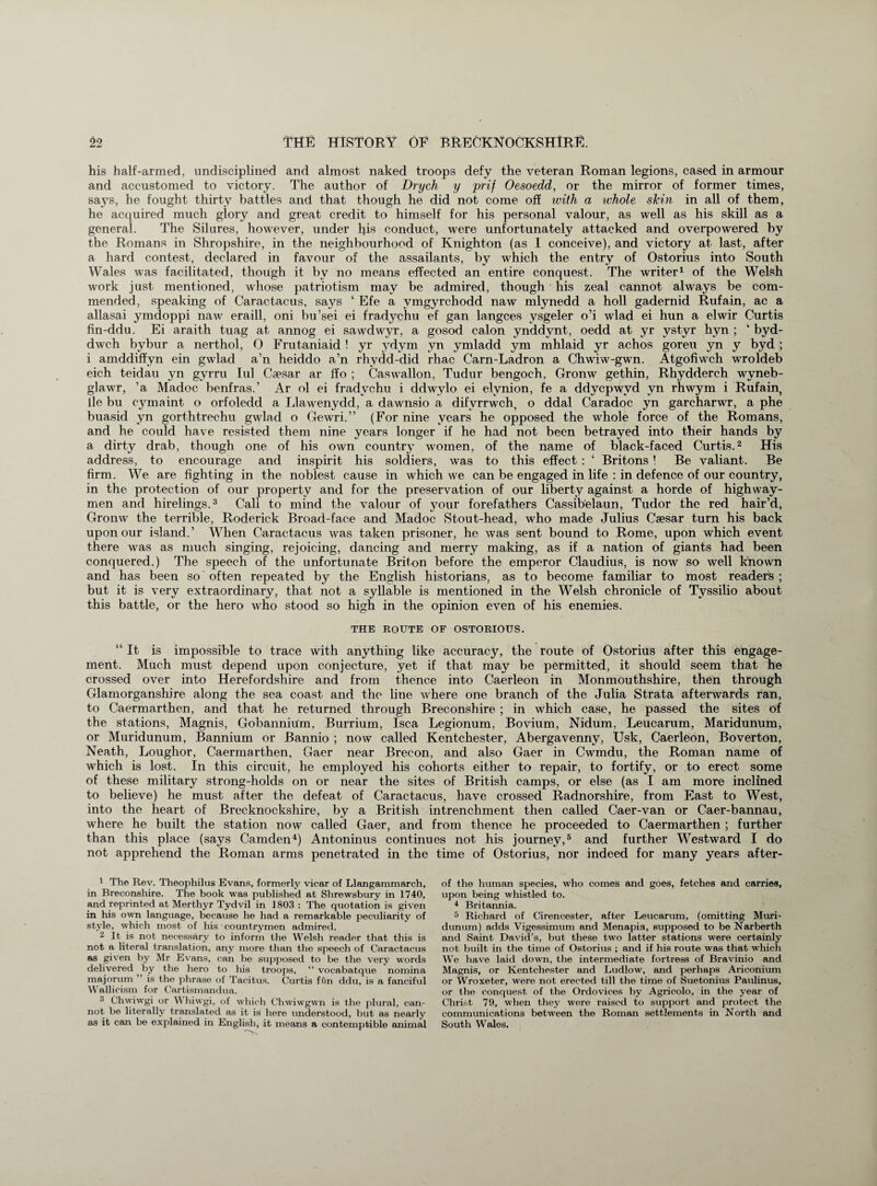 his half-armed, undisciplined and almost naked troops defy the veteran Roman legions, cased in armour and accustomed to victory. The author of Drych y prif Oesoedd, or the mirror of former times, says, he fought thirty battles and that though he did not come off with a whole skin in all of them, he acquired much glory and great credit to himself for his personal valour, as well as his skill as a general. The Silures, however, under his conduct, were unfortunately attacked and overpowered by the Romans in Shropshire, in the neighbourhood of Knighton (as I conceive), and victory at last, after a hard contest, declared in favour of the assailants, by which the entry of Ostorius into South Wales was facilitated, though it by no means effected an entire conquest. The writer1 of the Welsh work just mentioned, whose patriotism may be admired, though his zeal cannot always be com¬ mended, speaking of Caractacus, says ‘ Efe a vmgyrchodd naw mlynedd a holl gadernid Rufain, ac a allasai ymdoppi naw eraill, oni bu’sei ei fradychu ef gan langces vsgeler o’i wlad ei hun a elwir Curtis fin-ddu. Ei araith tuag at annog ei sawdwyr, a gosod calon ynddynt, oedd at yr ystyr hyn ; ‘ byd- dwch bybur a nerthol, O Frutaniaid! yr ydym yn ymladd ym mhlaid yr achos goreu yn y byd ; i amddiffyn ein gwlad a’n heiddo a’n rhydd-did rhac Carn-Ladron a Chwiw-gwn. Atgofiwch wroldeb eich teidau yn gyrru Iul Caesar ar ffo ; Caswallon, Tudur bengoch, Gronw gethin, Rhydderch wyneb- glawr, ’a Madoc benfras.’ Ar ol ei fradychu i ddwylo ei elvnion, fe a ddycpwvd yn rhwym i Rufain, lie bu c}unaint o orfoledd a Llawenydd, a dawnsio a difvrrwch, o ddal Caradoc yn garcharwr, a phe buasid yn gorthtrechu gwlad o Gewri.” (For nine years he opposed the whole force of the Romans, and he could have resisted them nine years longer if he had not been betrayed into their hands by a dirty drab, though one of his own country women, of the name of black-faced Curtis.2 His address, to encourage and inspirit his soldiers, was to this effect : ‘ Britons ! Be valiant. Be firm. We are fighting in the noblest cause in which we can be engaged in life : in defence of our country, in the protection of our property and for the preservation of our liberty against a horde of highway¬ men and hirelings.3 Cali to mind the valour of your forefathers Cassib'elaun, Tudor the red hair’d, Gronw the terrible, Roderick Broad-face and Madoc Stout-head, who made Julius Csesar turn his back upon our island.’ When Caractacus was taken prisoner, he was sent bound to Rome, upon which event there was as much singing, rejoicing, dancing and merry making, as if a nation of giants had been conquered.) The speech of the unfortunate Briton before the emperor Claudius, is now so well known and has been so often repeated by the English historians, as to become familiar to most readers ; but it is very extraordinary, that not a syllable is mentioned in the Welsh chronicle of Tyssilio about this battle, or the hero who stood so high in the opinion even of his enemies. THE ROUTE OF OSTORIOUS. “It is impossible to trace with anything like accuracy, the route of Ostorius after this engage¬ ment. Much must depend upon conjecture, yet if that may be permitted, it should seem that he crossed over into Herefordshire and from thence into Caerleon in Monmouthshire, then through Glamorganshire along the sea coast and the line where one branch of the Julia Strata afterwards ran, to Caermarthen, and that he returned through Breconshire ; in which case, he passed the sites of the stations, Magnis, Gobannium, Burrium, Isca Legionum, Bovium, Nidum, Leucarum, Maridunum, or Muridunum, Bannium or Bannio ; now called Kentchester, Abergavenny, Usk, Caerleon, Boverton, Neath, Loughor, Caermarthen, Gaer near Brecon, and also Gaer in Cwmdu, the Roman name of which is lost. In this circuit, he employed his cohorts either to repair, to fortify, or to erect some of these military strong-holds on or near the sites of British camps, or else (as I am more inclined to believe) he must after the defeat of Caractacus, have crossed Radnorshire, from East to West, into the heart of Brecknockshire, by a British intrenchment then called Caer-van or Caer-bannau, where he built the station now called Gaer, and from thence he proceeded to Caermarthen ; further than this place (says Camden4) Antoninus continues not his journey,5 and further Westward I do not apprehend the Roman arms penetrated in the time of Ostorius, nor indeed for many years after- 1 The Rev. Theophilus Evans, formerly vicar of Llangammarch, in Breconshire. The book was published at Shrewsbury in 1740, and reprinted at Merthyr Tydvil in 1803 : The quotation is given in his own language, because he had a remarkable peculiarity of style, which most of his • countrymen admired. 2 It is not necessary to inform the Welsh reader that this is not a literal translation, any more than the speech of Caractacus as given by Mr Evans, can be supposed to be the very words delivered by the hero to his troops, “ vocabatque nomina majorum ” is the phrase of Tacitus. Curtis fCin ddu, is a fanciful Wallicism for Cartismandua. 3 C'hwiwgi or Whiwgi, of which Chwiwgwn is the plural, can¬ not be literally translated as it is here understood, but as nearly as it can be explained in English, it means a contemptible animal of the human species, who comes and goes, fetches and carries, upon being whistled to. 4 Britannia. 5 Richard of Cirencester, after Leucarum, (omitting Muri¬ dunum) adds Vigessimum and Menapia, supposed to be Narberth and Saint David’s, but these two latter stations were certainly not built in the time of Ostorius ; and if his route was that which We have laid down, the intermediate fortress of Bravinio and Magnis, or Kentchester and Ludlow, and perhaps Ariconium or Wroxeter, were not erected till the time of Suetonius Paulinus, or the conquest of the Ordovices by Agricolo, in the year of Christ 79, when they were raised to support and protect the communications between the Roman settlements in North and South Wales.