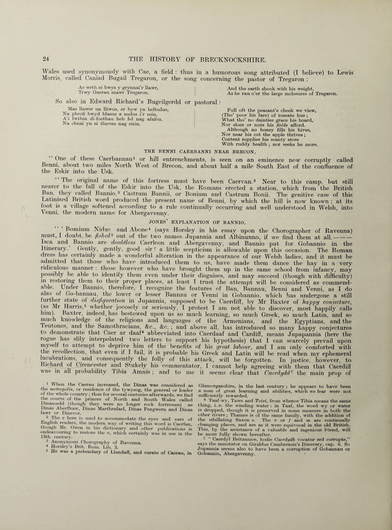 Wales used synonymously with Cae, a field : thus in a humorous song attributed (I believe) to Lewis Morris, called Caniad Bugail Tregaron, or the song concerning the pastor of Tregaron : Ac wrth ei bwys y grynnai’r llawr, And the earth shook with his weight, Trwy Gaerau mawr Iregaron. As he ran o’er the large inclosures of Tregaron. So also in Edward Richard’s Bugeilgerdd Mae llawer un lliwus, er byw yn helbulus, Na phrofi bwyd blasus a melus i’r min, A’i fwthin di-foethau heb fel nag afalau. Na chnai yn ei Qaerau nag eirin. or pastoral : Full oft the peasant’s cheek we view, (Tho’ poor his fare) of roseate hue ; What tho’ no dainties grace his board, Nor sloes or nuts his fields afford. Although no honey fills his hives. Nor near his cot the apple thrives ; Content supplies his scanty store With ruddy health ; nor seeks he more. THE BENNI CAERBANNI NEAR BRECON. One of these Caerbannau1 or hill entrenchments, is seen on an eminence now corruptly called Benni, about two miles North West of Brecon, and about half a mile South East of the confluence of the Eskir into the Usk. The original name of this fortress must have been Caervan.2 Near to this camp, but still nearer to the fall of the Eskir into the Usk, the Romans erected a station, which from the British Ban, they called Bannio,3 Castrum Bannii, or Bonium and Castrum Bonii. The genitive case of this Latinized British word produced the present name of Benni, by which the hill is now known ; at its foot is a village softened according to a rule continually occurring and well understood in Welsh, into Venni, the modern name for Abergavennv. JONES’ EXPLANATION OF BANNIO. Bomium Nidus and Abone4 (says Horsley in his essay upon the Chorographer of Ravenna) must, I doubt, be fished3 out of the two names Jupannia and Albinunno, if we find them at all.- Isca and^ Bannio are doubtless Caerleon and Abergavenny, and Bannio put for Gobannio in the Itinerary. Gently, gently, good sir ! a little scepticism is allowable upon this occasion. The Roman dress has certainly made a wonderful alteration in the appearance of our Welsh ladies, and it must be admitted that those who have introduced them to us, have made them dance the hay in a very ridiculous manner: those however who have brought them up in the same school from infancy, may possibly be able to identify them even under their disguises, and may succeed (though with difficulty) in restoring them to their proper places, at least I trust the attempt will be considered as commend¬ able. Under Bannio. therefore, I recognize the features of Ban, Bannau, Benni and Venni, as I do also of Go-bannau, the lower or lesser Bannau or Venni in Gobannio. which has undergone a still further state of disfiguration in Jupannia, supposed to be Caerdiff, by Mr Baxter of happy conjecture, (as Mr Harris,5 whether jocosely or seriously, I protest I am not able to discover, most happily calls him). Baxter, indeed, has bestowed upon us so much learning, so much Greek, so much Latin, and so much knowledge of the religions and languages of the Armenians, and the Egyptians, and the Feu tones, and the Samothracians, &c., &c. ; and above all, has introduced so many happy conjectures to demonstrate that Caer ar daaf6 abbreviated into Caerdaaf and Cardiif, means Jupapannia (here the rogue has slily interpolated two letters to support his hypothesis) that I can scarcely prevail upon myself to attempt to deprive him of the benefits of his great labour, and I am only comforted with the recollection, that even if I fail, it is probable his Greek and Latin will be read when my ephemeral lucubrations, and consequently the folly of this attack, will be forgotten. In justice, however, to Richard of Cirencester and Stukely his commentator, I cannot help agreeing with them that Caerdiff was in all probability Tibia Amnis ; and to me it seems clear that Caerdydd1 the main prop of 1 When the Caerau increased, the Dinas was considered as the metropolis, or residence of the tywysog, the general or leader of the whole country ; thus for several centuries afterwards, we find the courts of the princes of North and South Wales called Dinasoedd (though they were no longer rock fortresses) as Dinas Aberffraw, Dinas Marthrafael, Dinas Pengwern and Dinas fawr or Dinevor. 2 The v here is used to accommodate the eyes and ears of English readers, the modern way of writing this word is Caerfan, though Mr. Owen in his dictionary and other publications is endeavouring to restore the v, which certainly was in use in the 13th century. 3 Anonymous Chorography of Ravenna. 4 Horsley’s Brit. Rom. Lib. 3. 5 He was a prebendary of Llandaff, and curate of Caerau, in Glamorganshire, in the last century ; he appears to have been a man of great learning and abilities, which we fear were not sufficiently rewarded. 6 Taaf-wy, Tawe and Teivi, from whence Tibia means the same thing, i. e. the winding water : in Taaf, the word wy or water is dropped, though it is preserved in some measure in both the other rivers ; Thames is of the same family, with the addition of the sibillating Saxon s. The v or / and m are continually changing places, and are as it were equivocal in the old British. This, by the assistance of a valuable and ingenious friend, will be more fully shown hereafter. 7 “ Caerdyf Britannice, hodie Caerdydh vocatur sed corrupte,” says the annotator on Giraldus Cambrensis’s Itinerary, cap. 6. So Jupannia seems also to have been a corruption of Gobannau or Gobannio, Abergavenny.