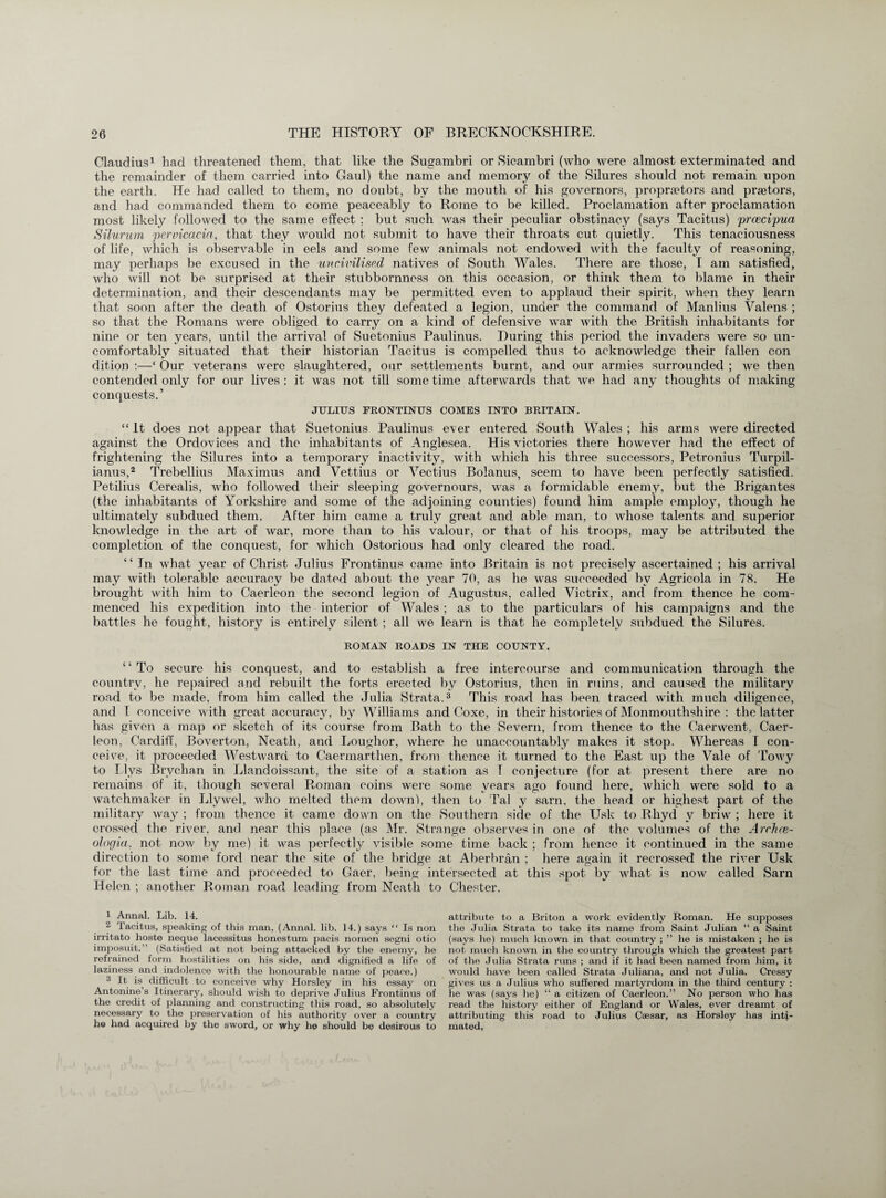 Claudius1 had threatened them, that like the Sugambri or Sicambri (who were almost exterminated and the remainder of them carried into Gaul) the name and memory of the Silures should not remain upon the earth. He had called to them, no doubt, by the mouth of his governors, propraetors and praetors, and had commanded them to come peaceably to Rome to be killed. Proclamation after proclamation most likely followed to the same effect ; but such was their peculiar obstinacy (says Tacitus) prcecipua Silurum pervicacin, that they would not submit to have their throats cut quietly. This tenaciousness of life, which is observable in eels and some few animals not endowed with the faculty of reasoning, may perhaps be excused in the uncivilised natives of South Wales. There are those, I am satisfied, who will not be surprised at their stubbornness on this occasion, or think them to blame in their determination, and their descendants may be permitted even to applaud their spirit, when they learn that soon after the death of Ostorius they defeated a legion, under the command of Manlius Valens ; so that the Romans were obliged to carry on a kind of defensive war with the British inhabitants for nine or ten years, until the arrival of Suetonius Paulinus. During this period the invaders were so un¬ comfortably situated that their historian Tacitus is compelled thus to acknowledge their fallen con dition :—‘ Our veterans were slaughtered, our settlements burnt, and our armies surrounded ; we then contended only for our lives : it was not till some time afterwards that we had any thoughts of making conquests.’ JULIUS FRONTINUS COMES INTO BRITAIN. “ It does not appear that Suetonius Paulinus ever entered South Wales ; his arms were directed against the Ordovices and the inhabitants of Anglesea. His victories there however had the effect of frightening the Silures into a temporary inactivit}^, with which his three successors, Petronius Turpil- ianus,2 Trebellius Maximus and Vettius or Vectius Bolanus, seem to have been perfectly satisfied. Petilius Cerealis, who followed their sleeping governours, was a formidable enemy, but the Brigantes (the inhabitants of Yorkshire and some of the adjoining counties) found him ample employ, though he ultimately subdued them. After him came a truly great and able man, to whose talents and superior knowledge in the art of war, more than to his valour, or that of his troops, may be attributed the completion of the conquest, for which Ostorious had only cleared the road. “ In what year of Christ Julius Frontinus came into Britain is not precisely ascertained ; his arrival may with tolerable accuracy be dated about the year 70, as he was succeeded bv Agricola in 78. He brought with him to Caerleon the second legion of Augustus, called Vietrix, and from thence he com¬ menced his expedition into the interior of Wales ; as to the particulars of his campaigns and the battles he fought, history is entirely silent ; all we learn is that he completely subdued the Silures. ROMAN ROADS IN THE COUNTY. “ To secure his conquest, and to establish a free intercourse and communication through the country, he repaired and rebuilt the forts erected by Ostorius, then in ruins, and caused the military road to be made, from him called the Julia Strata.3 This road has been traced with much diligence, and I conceive with great accuracy, by Williams and Coxe, in their histories of Monmouthshire : the latter has given a map or sketch of its course from Bath to the Severn, from thence to the Caerwent, Caer¬ leon, Cardiff, Boverton, Neath, and Loughor, where he unaccountably makes it stop. Whereas I con¬ ceive, it proceeded Westward to Caermarthen, from thence it turned to the East up the Vale of Towy to Llvs Brychan in Llandoissant, the site of a station as I conjecture (for at present there are no remains df it, though several Roman coins were some years ago found here, which were sold to a watchmaker in Llywel, who melted them down), then to Tal y sarn, the head or highest part of the military way ; from thence it came down on the Southern side of the Usk to Rhyd v briw ; here it crossed the river, and near this place (as Mr. Strange observes in one of the volumes of the Archre- ologia. not now by me) it was perfectly visible some time back ; from hence it continued in the same direction to some ford near the site of the bridge at Aberbran ; here again it recrossed the river CJsk for the last time and proceeded to Gaer, being intersected at this spot by what is now called Sarn Helen ; another Roman road leading from Neath to Chester. 1 Annal. Lib. 14. 2 Tacitus, speaking of this man, (Annal. lib. 14.) says “ Is non irritato hoste neque lacessitus honestum pacis nomen segni otio imposuit. ’ (Satisfied at not being attacked by the enemy, he refrained form hostilities on his side, and dignified a life of laziness and indolence with the honourable name of peace.) 3 It is difficult to conceive why Horsley in his essay on Antonine’s Itinerary, should wish to deprive Julius Frontinus of the credit of planning and constructing this road, so absolutely necessary to the preservation of his authority over a country he had acquired by the sword, or why he should be desirous to attribute to a Briton a work evidently Roman. He supposes the Julia Strata to take its name from Saint Julian “ a Saint (says he) much known in that country ; ” he is mistaken ; he is not much known in the country through which the greatest part of the Julia Strata runs ; and if it had been named from him, it would have been called Strata Juliana, and not Julia. Cressy gives us a Julius who suffered martyrdom in the third century : he was (says he) “ a citizen of Caerleon.” No person who has read the history either of England or Wales, ever dreamt of attributing this road to Julius Caesar, as Horsley has inti¬ mated.