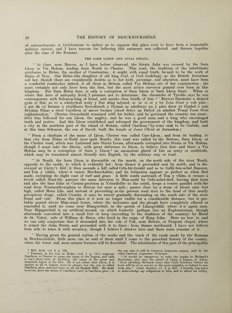 of entrenchments or fortifications to induce us to suppose this place ever to have been a respectable military station, and I have reasons for believing this eminence was collected and thrown together after the time of the Romans. THE SARN LLEON AND JULIA STRATA. “At Gaer, near Brecon, as I have before observed, the Strata Julia was crossed by the Sam Lleon or Via Helena, leading from Neath to Chester. This road, the tradition of the inhabitants attributes to Helen, the mother of Constantine ; it might with equal truth, be said to be the work of Helen of Troy. Our Helen (the daughter of old king Coel, or Coel Godebog), as the British historians call her, though there are considerable doubts as to her birth, parentage, and education, must have been a wonderful roadmaker indeed, if all those in Britain called Vise Helena?, are of her construction ; she must certainly not only have been the first, but the most active surveyor general ever born in this kingdom. But Sarn Helen here, is only a corruption of Sarn Lleon or Sarn Lleon Gawr. When or where this hero of antiquity lived, I presume not to determine; the chronicles of Tyssilio says he was contemporary with Solomon king of Israel, and speaks thus briefly of him A ‘ Bryttys Harianlas a drigiod gyda ei Hat, ac ev a wledychod wedy y Hat deng mlyned, ac ar ei ol y by Leon Gawr y vab ynte ; a gur da vy hwnnw y rwydhaws llywodraeth y Hyrnas ac adailiwys yn v part draw yr Gogled o ynis Brydain Hinas a elwir Caerlleon ar amser hwnnw ydoed Selyv ap Hafyd yn adailiat Temyl Ies-su Grist yngharissalym.’ (Brutus Greenshield remained with his father, and he governed the country ten years ; after him followed his son Lleon, the mighty, and he was a good man, and a king who encouraged truth and justice. And this Lleon established and reformed the government of the kingdom, and built a city in the northern part of the island of Britain, called Caerleon,1 2 by some said to be Carlisle, and at this time Solomon, the son of Havid, built the temple of Jesus Christ at Jerusalem.) ‘ ‘ From a chieftain of the name of Lleon, Chester was called Caer-Lleon ; and from its leading to that city from Nidus or Nedd (now spelt Neath), this road was called by the Britons, Sarn Lleon, or the Chester road, which was Latinized into Strata Leona, afterwards corrupted into Strata or Via Helena, though I must take the liberty, with great deference to Owen, to believe that here and there a Via Helena may be a corruption of Sarn y Liu on,3 an anomalous plural of Liu an army or multitude, which may be translated almost literally into English, by the military way or road. “At Neath, the Sarn Lleon is discernible on the marsh, on the north side of the river Neath, opposite to the castle, to which it evidently led ; from thence it proceeded east by north, and is dis¬ covered at Lletty’r Afel ; it then ascends a hill called Cefn-hir-fynidd and so to Gelly-ben-uehel, Banwen, and Ton y vildra, where it enters Brecknockshire, and its formation appears as perfect as when first made, excepting its slight coat of turf and grass. A little south eastward of Ton y vildra it crosses a brook called Nant-hir, pursues the same direction to Blan-nedd by Cefn-uchel-dref, leaving that farm and also the lime kilns at Carnau-gwvnion in Ystradfellte to the south, keeps a course parallel with the road from Pontneathvaughan to Brecon for near a mile ; passes close by a stone of about nine feet high, called Maen Llia, and instead of proceeding as the present road does to the head of that nearly precipitous dinge, called Cwmdu, it may be traced gradually descending on the south side of the river Senni and vale. From this place it is now no longer visible for a considerable distance, but it pro¬ bably passed above Blan-senni house, where the inclosures and the plough have completely effaced or concealed it, until we come near Blangwrthid, in the parish of Llanspyddid, where it is again seen. Near Blangwrthid is an artificial mound, on which formerly perhaps was an Exploratorium, though afterwards converted into a small fort or keep (according to the tradition of the country) by Maud de St. Valeri, wife of William de Breos, who lived in the reign of King John. Here we lose it, and we can only conjecture that it descended into the vale of Usk, near Bettws, or Penpont chapel, where it joined the Julia Strata and proceeded with it to Gaer ; from thence northward, I have not hitherto been able to trace it with accuracy, though I believe I observe here and there some remains of it. Having given the general outline of the works and the track of the roads made by the Romans in Brecknockshire, little more can be said of them until I come to the parochial history of the county, when the lesser and more minute features will be described. The inhabitants of this part of the principality 1 Myf. Arch. vol. 2. p. 124. 2 Pennant, in his tour in Wales, (vol. 1. p. 111.) supposes Caerlleon or Chester to mean the camp of the Legion, and calls it Cae'r lleon vawr ar Dyfrdwy, the camp of the great and twentieth legion of the Dee. He is not aware that Lleon, if it applies at all to Legion, must be plural; but the city is called Caerlleon gawr, and not vawr, in all old English MSS. He shall, however, have his choice of Caerlleon vawr, or Caerlleon gawr ; in the one case it will be Castrum Legionum magna, and in the other Castrum Legionum Principis. 3 It would be dangerous to refer the reader to Richard’s dictionary, who says the plural of Lleng a Legion, is Lleon. “ Poor plodding Richards (says that Cawr Goronwy Owen) his book will be of no service to the next compiler, or indeed to any body else.” Camb. Register, vo\. 2. p. 505. I humbly beg leave to acknowledge my obligations to him, and to admit his utility.