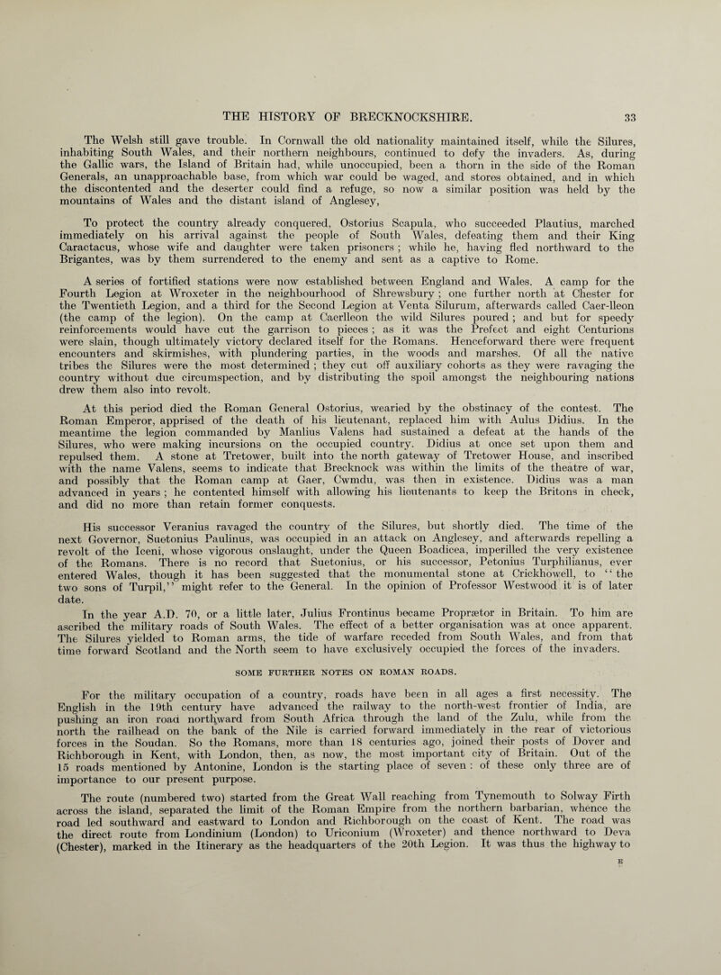 The Welsh still gave trouble. In Cornwall the old nationality maintained itself, while the Silures, inhabiting South Wales, and their northern neighbours, continued to defy the invaders. As, during the Gallic wars, the Island of Britain had, while unoccupied, been a thorn in the side of the Roman Generals, an unapproachable base, from which war could be waged, and stores obtained, and in which the discontented and the deserter could find a refuge, so now a similar position was held by the mountains of Wales and the distant island of Anglesey, To protect the country already conquered, Ostorius Scapula, who succeeded Plautius, marched immediately on his arrival against the people of South Wales, defeating them and their King Caractacus, whose wife and daughter were taken prisoners ; while he, having fled northward to the Brigantes, was by them surrendered to the enemy and sent as a captive to Rome. A series of fortified stations were now established between England and Wales. A camp for the Fourth Legion at Wroxeter in the neighbourhood of Shrewsbury ; one further north at Chester for the Twentieth Legion, and a third for the Second Legion at Venta Silurum, afterwards called Caer-lleon (the camp of the legion). On the camp at Caerlleon the wild Silures poured ; and but for speedy reinforcements would have cut the garrison to pieces ; as it was the Prefect and eight Centurions were slain, though ultimately victory declared itself for the Romans. Henceforward there were frequent encounters and skirmishes, with plundering parties, in the woods and marshes. Of all the native tribes the Silures were the most determined ; they cut off auxiliary cohorts as they were ravaging the country without due circumspection, and by distributing the spoil amongst the neighbouring nations drew them also into revolt. At this period died the Roman General Ostorius, wearied by the obstinacy of the contest. The Roman Emperor, apprised of the death of his lieutenant, replaced him with Aulus Didius. In the meantime the legion commanded by Manlius Valens had sustained a defeat at the hands of the Silures, who were making incursions on the occupied country. Didius at once set upon them and repulsed them. A stone at Tretower, built into the north gateway of Tretower House, and inscribed with the name Valens, seems to indicate that Brecknock was within the limits of the theatre of war, and possibly that the Roman camp at Gaer, Cwmdu, was then in existence. Didius was a man advanced in years ; he contented himself with allowing his lieutenants to keep the Britons in check, and did no more than retain former conquests. His successor Veranius ravaged the country of the Silures, but shortly died. The time of the next Governor, Suetonius Paulinus, was occupied in an attack on Anglesey, and afterwards repelling a revolt of the Iceni, whose vigorous onslaught, under the Queen Boadicea, imperilled the very existence of the Romans. There is no record that Suetonius, or his successor, Petonius Turphilianus, ever entered Wales, though it has been suggested that the monumental stone at Crickhowell, to ‘ ‘ the two sons of Turpil,” might refer to the General. In the opinion of Professor Westwood it is of later date. In the year A.D. 70, or a little later, Julius Frontinus became Propraetor in Britain. To him are ascribed the military roads of South Wales. The effect of a better organisation was at once apparent. The Silures yielded to Roman arms, the tide of warfare receded from South Wales, and from that time forward Scotland and the North seem to have exclusively occupied the forces of the invaders. SOME FURTHER NOTES ON ROMAN ROADS. For the military occupation of a country, roads have been in all ages a first necessity. The English in the 19th century have advanced the railway to the north-west frontier of India, are pushing an iron road northward from South Africa through the land of the Zulu, while from the north the railhead on the bank of the Nile is carried forward immediately in the rear of victorious forces in the Soudan. So the Romans, more than 18 centuries ago, joined their posts of Dover and Richborough in Kent, with London, then, as now, the most important city of Britain. Out of the 15 roads mentioned by Antonine, London is the starting place of seven : of these only three are of importance to our present purpose. The route (numbered two) started from the Great Wall reaching from Tynemouth to Solway Firth across the island, separated the limit of the Roman Empire from the northern barbarian, whence the road led southward and eastward to London and Richborough on the coast of Kent. The road was the direct route from Londinium (London) to Uriconium (Wroxeter) and thence northward to Deva (Chester), marked in the Itinerary as the headquarters of the 20th Legion. It was thus the highway to E