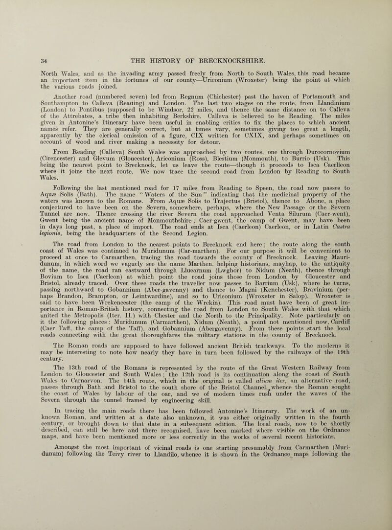 North Wales, and as the invading army passed freely from .North to South Wales, this road became an important item in the fortunes of our county—Uriconium (Wroxeter) being the point at which the various roads joined. Another road (numbered seven) led from Regnum (Chichester) past the haven of Portsmouth and Southampton to Calleva (Reading) and London. The last two stages on the route, from Llandinium (London) to Pontibus (supposed to be Windsor, 22 miles, and thence the same distance on to Calleva of the Attrebates, a tribe then inhabiting Berkshire. Calleva is believed to be Reading. The miles given in Antonine’s Itinerary have been useful in enabling critics to fix the places to which ancient names refer. They are generally correct, but at times vary, sometimes giving too great a length, apparently by the clerical omission of a figure, CIX written for CXIX, and perhaps sometimes on account of wood and river making a necessity for detour. From Reading (Calleva) South Wales was approached by two routes, one through Durocornovium (Cirencester) and Glevum (Gloucester), Ariconium (Ross), Blestium (Monmouth), to Burrio (Usk). This being the nearest point to Brecknock, let us leave the route—though it proceeds to Isca Caerlleon where it joins the next route. We now trace the second road from London by Reading to South Wales. Following the last mentioned road for 17 miles from Reading to Speen, the road now passes to Aquae Solis (Bath). The name “ Waters of the Sun ” indicating that the medicinal property of the waters was known to the Romans. From Aquae Solis to Trajectus (Bristol), thence to Abone, a place conjectured to have been on the Severn, somewhere, perhaps, where the New Passage or the Severn Tunnel are now. Thence crossing the river Severn the road approached Yenta Silurum (Caer-went), Gwent being the ancient name of Monmouthshire ; Caer-gwent, the camp of Gwent, may have been in days long past, a place of import. The road ends at Isca (Caerleon) Caerleon, or in Latin Castra legionis, being the headquarters of the Second Legion. The road from London to the nearest points to Brecknock end here ; the route along the south coast of Wales was continued to Muridunum (Car-marthen). For our purpose it will be convenient to proceed at once to Carmarthen, tracing the road towards the county of Brecknock. Leaving Mauri- dunum, in which word we vaguely see the name Marthen. helping historians, mayhap, to the antiquity of the name, the road ran eastward through Llilcarnum (Lwghor) to Nidum (Neath), thence through Bovium to Isca (Caerleon) at which point the road joins those from London by Gloucester and Bristol, already traced. Over these roads the traveller now passes to Barrium (Usk), where he turns, passing northward to Gobannium (Aber-gavenny) and thence to Magni (Kenchester), Bravinium (per¬ haps Brandon, Brampton, or Leintwardine), and so to Uriconium (Wroxeter in Salop). Wroxeter is said to have been Wrekencester (the camp of the Wrekin). This road must have been of great im¬ portance in Roman-British history, connecting the road from London to South Wales with that which united the Metropolis (Iter. II.) with Chester and the North to the Principality. Note particularly on it the following places : Muridunum (Carmarthen), Nidum (Neath), a point not mentioned now, Cardiff (Caer Taff, the camp of the Taff), and Gobannium (Abergavenny). From these points start the local roads connecting with the great thoroughfares the military stations in the county of Brecknock. The Roman roads are supposed to have followed ancient British trackways. To the moderns it may be interesting to note how nearly they have in turn been followed by the railways of the 19th century. The 13th road of the Romans is represented by the route of the Great Western Railway from London to Gloucester and South Wales ; the 12th road is its continuation along the coast of South Wales to Carnarvon. The 14th route, which in the original is called alium, iter, an alternative road, passes through Bath and Bristol to the south shore of the Bristol Channel,,whence the Roman sought the coast of Wales by labour of the oar, and we of modern times rush under the waves of the Severn through the tunnel framed by engineering skill. In tracing the main roads there has been followed Antonine’s Itinerary. The work of an un¬ known Roman, and written at a date also unknown, it was either originally written in the fourth century, or brought down to that date in a subsequent edition. The local roads, now to be shortly described, can still be here and there recognised, have been marked where visible on the Ordnance maps, and have been mentioned more or less correctly in the works of several recent historians. Amongst the most important of vicinal roads is one starting presumably from Carmarthen (Muri¬ dunum) following the Teivy river to Llandilo, whence it is shown in the Ordnance maps following the