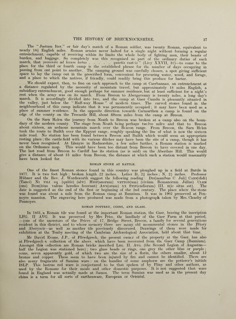 Ihe Justum Iter,” or fair clay’s match of a Roman soldier, was twenty Roman, equivalent to nearly 18i English miles. Roman armies never halted for a single night without forming a regular entrenchment, capable of receiving within its limits the whole body of fighting men, their beasts of burden, and baggage. So completely was this recognised as part of the ordinary duties of each march, that prevenire ad locum tertus.quartis cast,'is ” (Livy XXVII, 32)—to come to the place for the third or fourth camp is the established phrase for the number of days occupying in passing from ont point to another. The camping ground was carefully chosen, a spot giving sufficient space to lay the camp out in the prescribed form, convenient for procuring water, wood, and forage, and a place to which the natives, if friendly, could readily bring this produce for barter. We should expect, then, to fina on each approach to the camp at Caerbannau, an entrenchment at a distance regulated by the necessity of mountain travel, but approximately 18 miles English, a subsidiary entrenchment, good enough perhaps for summer residence, but at least sufficient for a night’s rest when the army was on its march. From Brecon to Abergavenny is twenty miles, a long day’s march. It is accordingly divided into two, and the camp at Gaer Cumdu is pleasantly situated in the valley, just below the “ Half-way House ” of modern times. The carved stones found in the neighbourhood of this camp indicate that it was permanently occupied ; it may have been used as a place of summer residence. In the opposite direction towards Carmarthen a camp is found on the edge of the county on the Trecastle Hill, about fifteen miles from the camp at Brecon. On the Sarn Helen the journey from Neath to Brecon was broken at a camp also on the boun¬ dary of the modern county. The stage from Neath being perhaps twelve miles and that to Brecon about sixteen, an arduous mountain march over the Beacon range. From Brecon, the Sarn Helen took the route to Builth over the Eppynt range, roughly speaking the line of what is now the sixteen mile road. No station has been found between Brecon and Builth which would seem an appropriate resting place ; the castle field with its various ditches may have been the site of a camp, though it has never been recognised. At Llanyre in Radnorshire, a few miles further, a Roman station is marked on the Ordnance map. This would have been too distant from Brecon to have covered in one day. The last road from Brecon to Cardiff has its station (as is said) on the Aberdare Hill. This would give a distance of about 15 miles from Brecon, the distance at which such a station would reasonably have been looked for. ROMAN STONE AT BATTLE. One of the finest Roman stones found in this country was ploughed up in a field at Battle in 1877. It is two feet high ; broken length 22 inches. Letter D, 2f inches ; N, 21 inches. Professor Hiibner and the Rev. J. Wordsworth suggest the following reading : Dis[manibus C Juli] CARN[didi] (Tanci) Ni fili eq (quitis) (aloe) Hisp(anorum) vetton(uui) (civium Romanorum Julius) Clem (ens) DoM(itius valens lieredes fecerunt) ANN(orum) xx STip(endiorum) III. H(ic situs est). The date is suggested as the end of the first or beginning of the 2nd century. The place where the stone was found was about a mile from the Roman camp at Bannium. It was in 1902 preserved at Pen- noyre mansion. The engraving here produced was made from a photograph taken by Mrs. Cleasby of Pennoyre. ROMAN POTTERY, COINS, AND GLASS. In 1851, a Roman tile was found at the important Roman station, the Gaer, bearing the inscription LEG. II AVG. It was preserved by Mrs Price, the landlady of the Gaer Farm at that period, —(one of the ancestors of the Prices of 17, Bridge Street, Brecon, a family for several generations resident in this district, and to whose memory there are many old monumental stones in the Priory and Aberyscir—as well as another tile previously discovered. Drawings of them were made for exhibition at the Tenby meeting of the Cambrian Archaeological Association, held about that time. Mr David Evans, J.P., of Ffrwdgrech, the present owner of the property at the Gaer, has also at Ffrwdgrech a collection of the above which have been recovered from the Gaer Camp (Bannium). Amongst this collection are Roman bricks inscribed Leg. II. Avg. (the Second Legion of Augustus— half the Legion was stationed here) ; two glass beads or rings, one grey the other blue or purple ; coins, seven apparently gold, of which two are the size of a florin, the others smaller, about 12 bronze and copper. These seem to have been injured by fire and cannot be identified. There are also many fragments of Samian ware : on the handles of some amphorae are the potterer’s initials ISLP. This lustrus red ware is conjectured to be that spoken of by Pliny and other authors, as used by the Romans for their meals and other domestic purposes. It is not suggested that ware found in England was actually made at Samos. The term Samian was used as in the present day china is a term for all sorts of earthenware, European or Oriental.