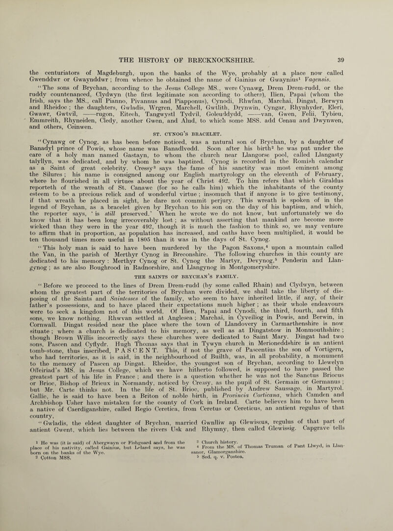 the centuriators of Magdeburgh, upon the banks of the Wye, probably at a place now called Gwenddwr or Gwaynddwr ; from whence he obtained the name of Gainius or Gwaynius1 Vagensis. “The sons of Brychan, according to the Jesus College MS., were Cynawg, Drem Drem-rudd, or the ruddy countenanced, Clydwyn (the first legitimate son according to others), Ilien, Papai (whom the Irish, says the MS., call Pianno, Pivannus and Piapponus), Cynodi, Rhwfan, Marchai, Dingat, Berwyn and Rheidoc ; the daughters, Gwladis, Wrgren, March ell, Gwtlith, Drynwin, Cyngar, Rhynhyder, Eleri, Gwawr, Gwtvil, -rugon, Eitech, Tangwystl Tydvil, Goleuddydd,-van, Gwen, Felii, Tybieu, Emmreith, Rhyneiden, Cledy, another Gwen, and Alud, to which some MSS. add Cenau and Dwynwen, and others, Ceinwen. st. cynog’s bracelet. “ Cynawg or Cynog, as has been before noticed, was a natural son of Brychan, by a daughter of Banadyl prince of Powis, whose name was Banadlvedd. Soon after his birth2 he was put under the care of a holy man named Gastayn, to whom the church near Llangorse pool, called Llangasty talyllyn, was dedicated, and by whom he was baptized. Cynog is recorded in the Romish calendar as a Saint of great celebrity. Cressy3 says the fame of his sanctity was most eminent among the Silures ; his name is consigned among our English martyrology on the eleventh of February, where he flourished in all virtues about the year of Christ 492. To him refers that which Giraldus reporteth of the wreath of St. Canawc (for so he calls him) which the inhabitants of the county esteem to be a precious relick and of wonderful virtue ; insomuch that if anyone is to give testimony, if that wreath be placed in sight, he dare not commit perjury. This wreath is spoken of in the legend of Brychan, as a bracelet given by Brychan to his son on the day of his baptism, and which, the reporter says, ‘ is still preserved.’ When he wrote we do not know, but unfortunately we do know that it has been long irrecoverably lost ; as without asserting that mankind are become more wicked than they were in the year 492, though it is much the fashion to think so, we may venture to affirm that in proportion, as population has increased, and oaths have been multiplied, it would be ten thousand times more useful in 1805 than it was in the days of St. Cynog. “This holy man is said to have been murdered by the Pagon Saxons,4 upon a mountain called the Van, in the parish of Merthyr Cynog in Breconshire. The following churches in this county are dedicated to his memory : Merthyr Cynog or St. Cynog the Martyr, Devynog,5 Penderin and Llan- gynog ; as are also Boughrood in Radnorshire, and Llangynog in Montgomeryshire. THE SAINTS OF BRYCHAN’s FAMILY. “Before we proceed to the lines of Drem Drem-rudd (by some called Rhain) and Clydwyn, between whom the greatest part of the territories of Brychan were divided, we shall take the liberty of dis¬ posing of the Saints and Saintesses of the family, who seem to have inherited little, if any, of their father’s possessions, and to have placed their expectations much higher ; as their whole endeavours were to seek a kingdom not of this world. Of Ilien, Papai and Cynodi, the third, fourth, and fifth sons, we know nothing. Rhwvan settled at Anglesea ; Marchai, in Cyveiliog in Powis, and Berwin, in Cornwall. Dingat resided near the place where the town of Llandovery in Carmarthenshire is now situate ; where a church is dedicated to his memory, as well as at Dingatstow in Monmouthshire ; though Brown Willis incorrectly says these churches were dedicated to Saint Mary. Dingat had two sons, Pascen and Cyflydr. Hugh Thomas says that in Tywyn church in Merioneddshire is an antient tomb-stone, thus inscribed, P A S C E N T. This, if not the grave of Pascentius the son of Vortigern, who had territories, as it is said, in the neighbourhood of Builth, was, in all probability, a monument to the memory of Pascen ap Dingat. Rheidoc, the youngest son of Brychan, according to Llewelyn Offeiriad’s MS. in Jesus College, which we have hitherto followed, is supposed to have passed the greatest part of his life in France ; and there is a question whether he was not the Sanctus Briocus or Brioc, Bishop of Brieux in Normandy, noticed by Cressy, as the pupil of St. Germain or Germanus ; but Mr. Carte thinks not. In the life of St. Brioc, published by Andrew Saussage, in Martyrol. Gallic, he is said to have been a Briton of noble birth, in Provincia Corticana, which Camden and Archbishop Usher have mistaken for the county of Cork in Ireland. Carte believes him to have been a native of Caerdiganshire, called Regio Ceretica, from Ceretus or Cereticus, an antient regulus of that country, “ Gwladis, the eldest daughter of Brychan, married Gwnlliw ap Glewissus, regulus of that part of antient Gwent, which lies between the rivers Usk and Rhymny, then called Glewissig. Capgrave tells 1 He was (it is said) of Abergwayn or Fishguard and from the 3 Church history. . place of his nativity, called Gainius, but Leland says, he was 4 From the MS. of Thomas Truman of Pant Llwyd, in an- born on the banks of the Wye. sanor, Glamorganshire. 2 Cotton MSS. 5 Sed. q. v. Postea,