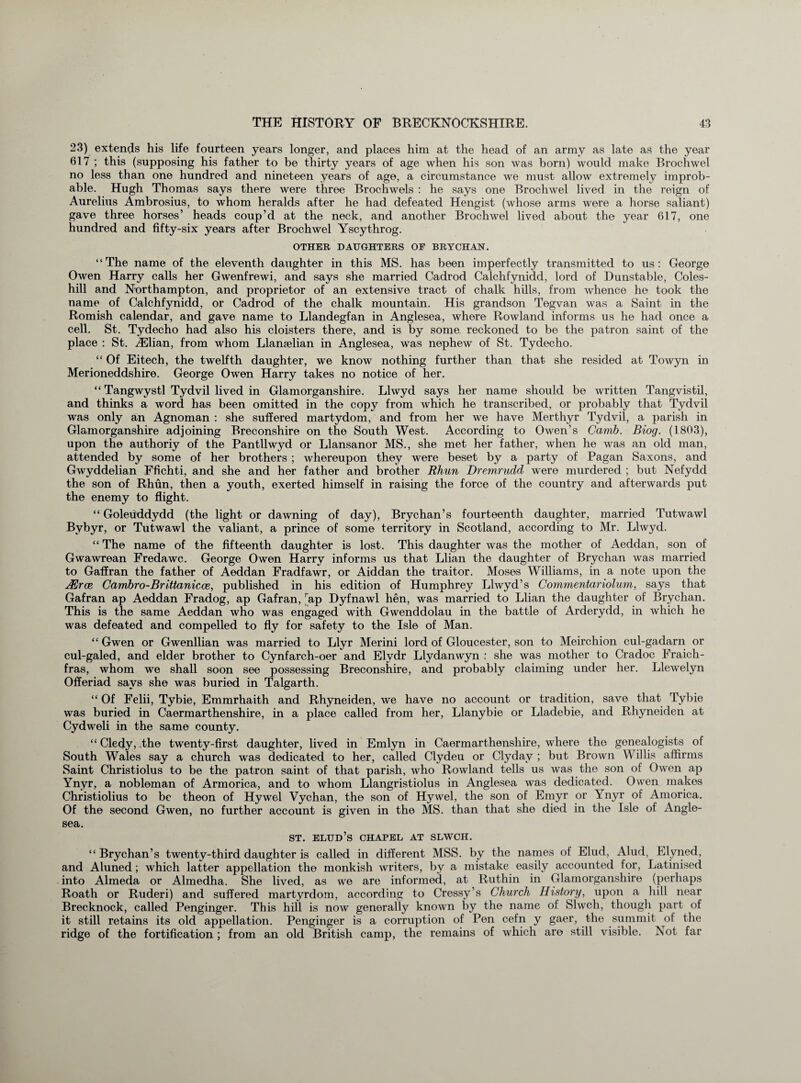 23) extends his life fourteen years longer, and places him at the head of an army as late as the year 617 ; this (supposing his father to be thirty years of age when his son was born) would make Brochwel no less than one hundred and nineteen years of age, a circumstance we must allow extremely improb¬ able. Hugh Thomas says there were three Brochwels : he says one Brochwel lived in the reign of Aurelius Ambrosius, to whom heralds after he had defeated Hengist (whose arms were a horse saliant) gave three horses’ heads coup’d at the neck, and another Brochwel lived about the year 617, one hundred and fifty-six years after Brochwel Yscythrog. OTHER DAUGHTERS OF BRYCHAN. “The name of the eleventh daughter in this MS. has been imperfectly transmitted to us: George Owen Harry calls her Gwenfrewi, and says she married Cadrod Calchfynidd, lord of Dunstable, Coles- hill and Northampton, and proprietor of an extensive tract of chalk hills, from whence he took the name of Calchfynidd, or Cadrod of the chalk mountain. His grandson Tegvan was a Saint in the Romish calendar, and gave name to Llandegfan in Anglesea, where Rowland informs us he had once a cell. St. Tydecho had also his cloisters there, and is by some reckoned to be the patron saint of the place : St. vElian, from whom Llanselian in Anglesea, was nephew of St. Tydecho. “ Of Eitech, the twelfth daughter, we know nothing further than that she resided at Towyn in Merioneddshire. George Owen Harry takes no notice of her. “ Tangwystl Tydvil lived in Glamorganshire. Llwyd says her name should be written Tangvistil, and thinks a word has been omitted in the copy from which he transcribed, or probably that Tydvil was only an Agnoman : she suffered martydom, and from her we have Merthyr Tydvil, a parish in Glamorganshire adjoining Breconshire on the South West. According to Owen’s Camb. Biog. (1803), upon the authoriy of the Pantllwyd or Llansanor MS., she met her father, when he was an old man, attended by some of her brothers ; whereupon they were beset by a party of Pagan Saxons, and Gwyddelian Ffichti, and she and her father and brother Rhun Dremrudd were murdered ; but Nefydd the son of Rhun, then a youth, exerted himself in raising the force of the country and afterwards put the enemy to flight. “ Goleuddydd (the light or dawning of day), Brychan’s fourteenth daughter, married Tutwawl Bybyr, or Tutwawl the valiant, a prince of some territory in Scotland, according to Mr. Llwyd. “ The name of the fifteenth daughter is lost. This daughter was the mother of Aeddan, son of Gwawrean Fredawc. George Owen Harry informs us that Llian the daughter of Brychan was married to Gaffran the father of Aeddan Fradfawr, or Aiddan the traitor. Moses Williams, in a note upon the HUrce Carribro-Brittanicce, published in his edition of Humphrey Llwyd’s Commentariolum, says that Gafran ap Aeddan Fradog, ap Gafran, rap Dyfnawl hen, was married to Llian the daughter of Brychan. This is the same Aeddan who was engaged with Gwenddolau in the battle of Arderydd, in which he was defeated and compelled to fly for safety to the Isle of Man. “ Gwen or Gwenllian was married to Llyr Merini lord of Gloucester, son to Meirchion cul-gadarn or cul-galed, and elder brother to Cynfarch-oer and Ely dr Llydanwyn : she was mother to Cradoc Fraich- fras, whom we shall soon see possessing Breconshire, and probably claiming under her. Llewelyn Offeriad says she was buried in Talgarth. “ Of Felii, Tybie, Emmrhaith and Rhyneiden, we have no account or tradition, save that Tybie was buried in Caermarthenshire, in a place called from her, Llanybie or Lladebie, and Rhyneiden at Cydweli in the same county. “ Cledy, .the twenty-first daughter, lived in Emlyn in Caermarthenshire, where the genealogists of South Wales say a church was dedicated to her, called Clydeu or Clyday ; but Brown Willis affirms Saint Christiolus to be the patron saint of that parish, who Rowland tells us was the son of Owen ap Ynyr, a nobleman of Armorica, and to whom Llangristiolus in Anglesea was dedicated. Owen makes Christiolius to be theon of Hywel Vychan, the son of Hywel, the son of Emyr or Ynyr of Amorica. Of the second Gwen, no further account is given in the MS. than that she died in the Isle of Angle¬ sea. st. elud’s chapel at slwch. “ Brychan’s twenty-third daughter is called in different MSS. by the names of Elud, Alud, Elvned, and Aluned; which latter appellation the monkish writers, by a mistake easily accounted for, Latinised into Almeda or Almedha. She lived, as we are informed, at Ruthin in Glamorganshire (perhaps Roath or Ruderi) and suffered martyrdom, according to Cressy’s Church History, upon a hill near Brecknock, called Penginger. This hill is now generally known by the name of Slwch, though part of it still retains its old appellation. Penginger is a corruption of Pen cefn y gaer, the summit of the ridge of the fortification ; from an old British camp, the remains of which are still visible. Not far