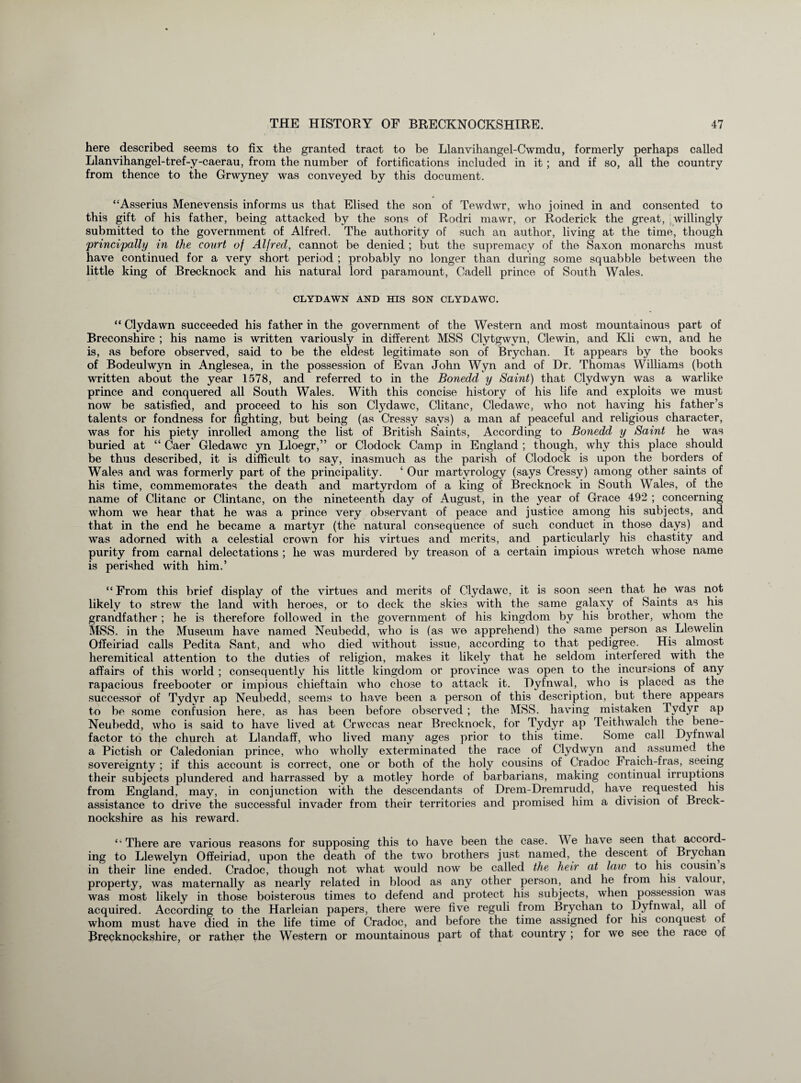 here described seems to fix the granted tract to be Llanvihangel-Cwmdu, formerly perhaps called Llanvihangel-tref-y-caerau, from the number of fortifications included in it; and if so, all the country from thence to the Grwyney was conveyed by this document. “Asserius Menevensis informs us that Elised the son of Tewdwr, who joined in and consented to this gift of his father, being attacked by the sons of Rodri mawr, or Roderick the great, willingly submitted to the government of Alfred. The authority of such an author, living at the time, though 'principally in the court of Alfred, cannot be denied ; but the supremacy of the Saxon monarchs must have continued for a very short period ; probably no longer than during some squabble between the little king of Brecknock and his natural lord paramount, Cadell prince of South Wales. CLYDAWN AND HIS SON CLYDAWC. “ Clydawn succeeded his father in the government of the Western and most mountainous part of Breconshire ; his name is written variously in different MSS Clytgwvn, Clewin, and Kli cwn, and he is, as before observed, said to be the eldest legitimate son of Brychan. It appears by the books of Bodeulwyn in Anglesea, in the possession of Evan John Wyn and of Dr. Thomas Williams (both written about the year 1578, and referred to in the Bonedd y Saint) that Clydwyn was a warlike prince and conquered all South Wales. With this concise history of his life and exploits we must now be satisfied, and proceed to his son Ctydawc, Clitanc, Cledawc, who not having his father’s talents or fondness for fighting, but being (as Cressy says) a man af peaceful and religious character, was for his piety inrolled among the list of British Saints, According to Bonedd y Saint he was buried at “ Caer Gledawc yn Lloegr,” or Clodock Camp in England ; though, why this place should be thus described, it is difficult to say, inasmuch as the parish of Clodock is upon the borders of Wales and was formerly part of the principality. ‘ Our martyrology (says Cressy) among other saints of his time, commemorates the death and martyrdom of a king of Brecknock in South Wales, of the name of Clitanc or Clintanc, on the nineteenth day of August, in the year of Grace 492 ; concerning whom we hear that he was a prince very observant of peace and justice among his subjects, and that in the end he became a martyr (the natural consequence of such conduct in those days) and was adorned with a celestial crown for his virtues and merits, and particularly his chastity and purity from carnal delectations ; he was murdered by treason of a certain impious wretch whose name is perished with him.’ “ From this brief display of the virtues and merits of Clydawc, it is soon seen that he was not likely to strew the land with heroes, or to deck the skies with the same galaxy of Saints as his grandfather ; he is therefore followed in the government of his kingdom by his brother, whom the MSS. in the Museum have named Neubedd, who is (as we apprehend) the same person as Llewelin Offeiriad calls Pedita Sant, and who died without issue, according to that pedigree. His almost heremitical attention to the duties of religion, makes it likely that he seldom interfered with the affairs of this world ; consequently his little kingdom or province was open to the incursions of any rapacious freebooter or impious chieftain who chose to attack it. Dyfnwal, who is placed as the successor of Tydvr ap Neubedd, seems to have been a person of this description, but there appears to be some confusion here, as has been before observed ; the MSS. having mistaken Tydyr ap Neubedd, who is said to have lived at Crwccas near Brecknock, for Tydyr ap Teithwalch the bene¬ factor to the church at Llandaff, who lived many ages prior to this time. Some call Dyfnwal a Pictish or Caledonian prince, who wholly exterminated the race of Clydwyn and assumed the sovereignty ; if this account is correct, one or both of the holy cousins of Cradoc Fraich-fras, seeing their subjects plundered and harrassed by a motley horde of barbarians, making continual irruptions from England, may, in conjunction with the descendants of Drem-Dremrudd, have requested his assistance to drive the successful invader from their territories and promised him a division of Breck¬ nockshire as his reward. “ There are various reasons for supposing this to have been the case. We have seen that accord¬ ing to Llewelyn Offeiriad, upon the death of the two brothers just named, the descent of Brychan in their line ended. Cradoc, though not what would now be called the heir at law to his cousin s property, was maternally as nearly related in blood as any other person, and he from his valour, was most likely in those boisterous times to defend and protect his subjects, when possession was acquired. According to the Harleian papers, there were five reguli from Brychan to Dyfnwal, all of whom must have died in the life time of Cradoc, and before the time assigned for his conquest of Brecknockshire, or rather the Western or mountainous part of that country ; for we see the race of