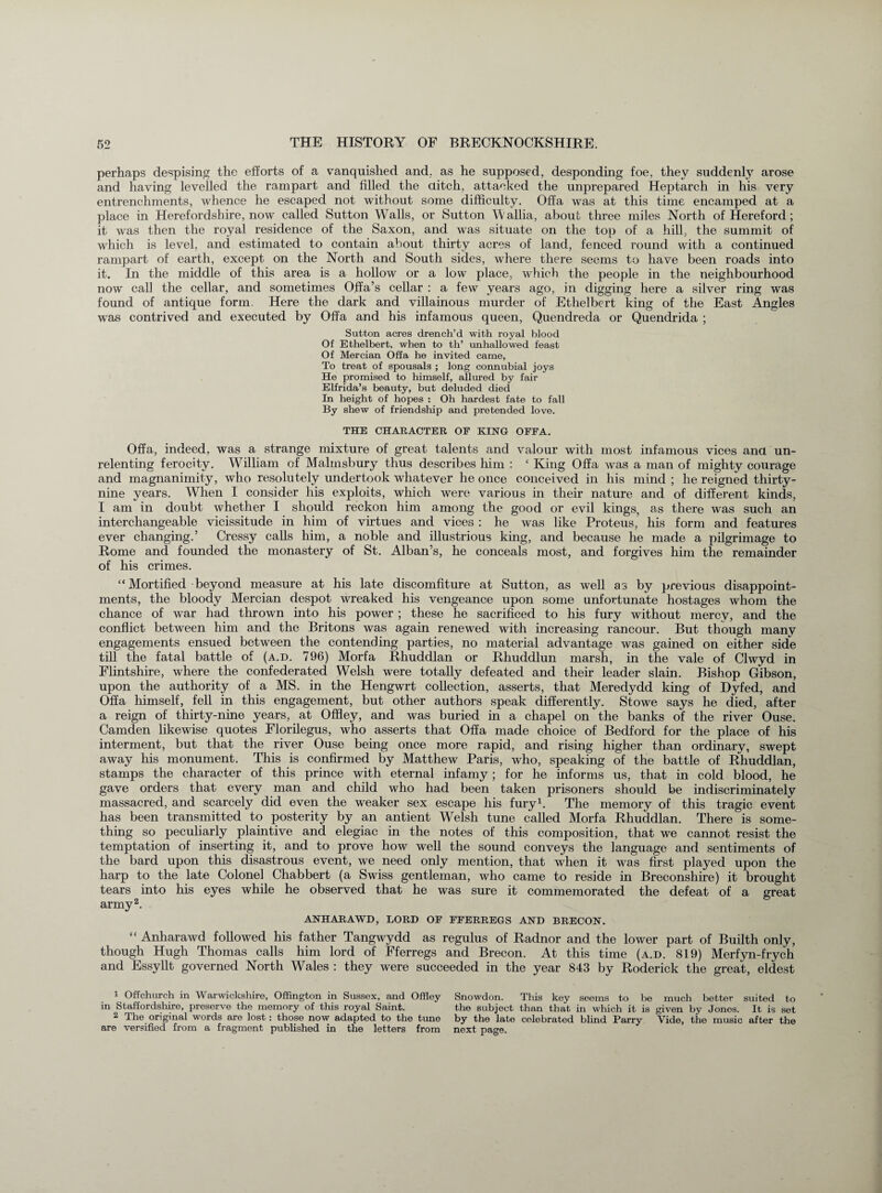 perhaps despising the efforts of a vanquished and. as he supposed, desponding foe, they suddenly arose and having levelled the rampart and filled the ditch, attacked the unprepared Heptarch in his very entrenchments, whence he escaped not without some difficulty. Offa was at this time encamped at a place in Herefordshire, now called Sutton Walls, or Sutton W'allia, about three miles North of Hereford; it was then the royal residence of the Saxon, and was situate on the top of a hill, the summit of which is level, and estimated to contain about thirty acres of land, fenced round with a continued rampart of earth, except on the North and South sides, where there seems to have been roads into it. In the middle of this area is a hollow or a low place, which the people in the neighbourhood now call the cellar, and sometimes Offa’s cellar : a few years ago, in digging here a silver ring was found of antique form. Here the dark and villainous murder of Ethelbert king of the East Angles was contrived and executed by Offa and his infamous queen, Quendreda or Quendrida ; Sutton acres drench’d with royal blood Of Ethelbert, when to th’ unhallowed feast Of Mercian Offa he invited came, To treat of spousals ; long connubial joys He promised to himself, allured by fair Elfrida’s beauty, but deluded died In height of hopes : Oh hardest fate to fall By shew of friendship and pretended love. THE CHARACTER OF KING OFFA. Offa, indeed, was a strange mixture of great talents and valour with most infamous vices ana un¬ relenting ferocity. William of Malmsbury thus describes him : ‘ King Offa was a man of mighty courage and magnanimity, who resolutely undertook whatever he once conceived in his mind ; he reigned thirty- nine years. When I consider his exploits, which were various in their nature and of different kinds, I am in doubt whether I should reckon him among the good or evil kings, as there was such an interchangeable vicissitude in him of virtues and vices : he was like Proteus, his form and features ever changing.’ Cressy calls him, a noble and illustrious king, and because he made a pilgrimage to Rome and founded the monastery of St. Alban’s, he conceals most, and forgives him the remainder of his crimes. “Mortified beyond measure at his late discomfiture at Sutton, as well as by previous disappoint¬ ments, the bloody Mercian despot wreaked his vengeance upon some unfortunate hostages whom the chance of war had thrown into his power ; these he sacrificed to his fury without mercy, and the conflict between him and the Britons was again renewed with increasing rancour. But though many engagements ensued between the contending parties, no material advantage was gained on either side till the fatal battle of (a.d. 796) Morfa Rhuddlan or Rhuddlun marsh, in the vale of Clwyd in Flintshire, where the confederated Welsh were totally defeated and their leader slain. Bishop Gibson, upon the authority of a MS. in the Hengwrt collection, asserts, that Meredydd king of Dyfed, and Offa himself, fell in this engagement, but other authors speak differently. Stowe says he died, after a reign of thirty-nine years, at Offley, and was buried in a chapel on the banks of the river Ouse. Camden likewise quotes Florilegus, who asserts that Offa made choice of Bedford for the place of his interment, but that the river Ouse being once more rapid, and rising higher than ordinary, swept away his monument. This is confirmed by Matthew Paris, who, speaking of the battle of Rhuddlan, stamps the character of this prince with eternal infamy ; for he informs us, that in cold blood, he gave orders that every man and child who had been taken prisoners should be indiscriminately massacred, and scarcely did even the weaker sex escape his fury1. The memory of this tragic event has been transmitted to posterity by an antient Welsh tune called Morfa Rhuddlan. There is some¬ thing so peculiarly plaintive and elegiac in the notes of this composition, that we cannot resist the temptation of inserting it, and to prove how well the sound conveys the language and sentiments of the bard upon this disastrous event, we need only mention, that when it was first played upon the harp to the late Colonel Chabbert (a Swiss gentleman, who came to reside in Breconshire) it brought tears into his eyes while he observed that he was sure it commemorated the defeat of a great army2. ANHARAWD, LORD OF FFERREGS AND BRECON. “ Anharawd followed his father Tangwydd as regulus of Radnor and the lower part of Builth only, though Hugh Thomas calls him lord of Fferregs and Brecon. At this time (a.d. 819) Merfyn-frych and Essyllt governed North Wales : they were succeeded in the year 843 by Roderick the great, eldest 1 Off church in Warwickshire, Offington in Sussex, and Offley in Staffordshire, preserve the memory of this royal Saint. 2 The original words are lost: those now adapted to the tune are versified from a fragment published in the letters from Snowdon. This key seems to be much better suited to the subject than that in which it is given by Jones. It is set by the late celebrated blind Parry Vide, the music after the next page.