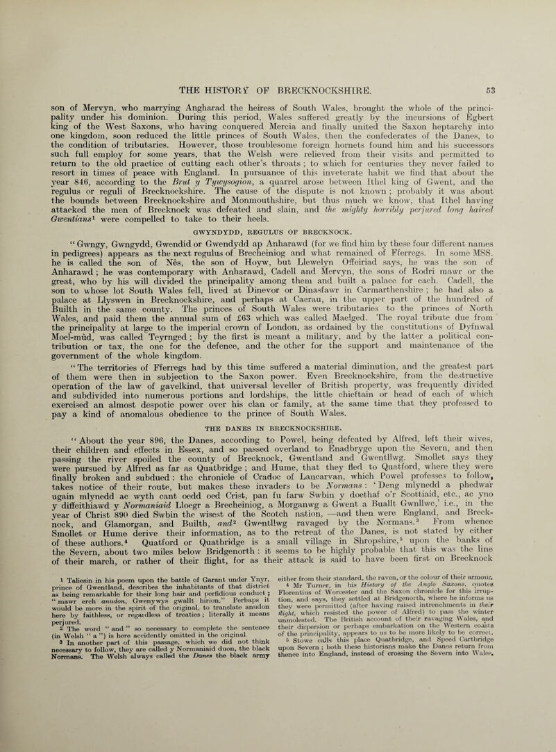 son of Mervyn, who marrying Angharad the heiress of South Wales, brought the whole of the princi¬ pality under his dominion. During this period, Wales suffered greatly by the incursions of Egbert king of the West Saxons, who having conquered Mercia and finally united the Saxon heptarchy into one kingdom, soon reduced the little princes of South Wales, then the confederates of the Danes, to the conclition of tributaries. However, those troublesome foreign hornets found him and his successors such full employ for some years, that the Welsh were relieved from their visits and permitted to return to the old practice of cutting each other’s throats ; to which for centuries they never failed to resort in times of peace with England. In pursuance of this inveterate habit we find that about the year $46, according to the Brut y Tywysogion, a quarrel arose between Ithel king of Gwent, and the regulus or reguli of Brecknockshire. The cause of the dispute is not known ; probably it was about the bounds between Brecknockshire and Monmouthshire, but thus much vve know, that Ithel having attacked the men of Brecknock was defeated and slain, and the. mighty horribly perjured long haired Gwentians1 were compelled to take to their heels. GWYNDYDD, REGULUS OF BRECKNOCK. “ Gwngy, Gwngydd, Gwendid or Gwendydd ap Anharawd (for we find him by these four different names in pedigrees) appears as the next regulus of Brecheiniog and what remained of Fferregs. In some MSS. he is called the son of Nes, the son of Hoyw, but Llewelyn Offeiriad says, he was the son of Anharawd ; he was contemporary with Anharawd, Cadell and Mervyn, the sons of Rodri mawr or the great, who by his will divided the principality among them and built a palace for each. Cadell, the son to whose lot South Wales fell, lived at Dinevor or Dinasfawr in Carmarthenshire ; he had also a palace at Llyswen in Brecknockshire, and perhaps at Caerau, in the upper part of the hundred of Builth in the same county. The princes of South Wales were tributaries to the princes of North Wales, and paid them the' annual sum of £63 which was called Maelged. The royal tribute due from the principality at large to the imperial crown of London, as ordained by the constitutions of Dyfnwal Moef-mud, was called Teyrnged ; by the first is meant a military, and by the latter a political con¬ tribution or tax, the one for the defence, and the other for the support and maintenance of the government of the whole kingdom. “ The territories of Fferregs had by this time suffered a material diminution, and the greatest part of them were then in subjection to the Saxon power. Even Brecknockshire, from the destructive operation of the law of gavelkind, that universal leveller of British property, was frequently divided and subdivided into numerous portions and lordships, the little chieftain or head of each of which exercised an almost despotic power over his clan or family, at the same time that they professed to pay a kind of anomalous obedience to the prince of South Wales. THE DANES IN BRECKNOCKSHIRE. “About the year 896, the Danes, according to Powel, being defeated by Alfred, left their wives, their children and effects in Essex, and so passed overland to Enadbryge upon the Severn, and then passing the river spoiled the county of Brecknock, Gwentland and Gwcntllwg. Smollet says tney were pursued by Alfred as far as Quatbridge ; and Hume, that they fled to Quatford, where they were finally broken and subdued : the chronicle of Cradoc of Lancarvan, which Powel professes to follow, takes notice of their route, but makes these invaders to be Normans : ‘ Deng mlynedd a pheclwar ugain mlynedd ac wyth cant oedd oed Crist, pan fu farw Swbin. y doethaf o r Scottiaid, etc., ac yno y diffeithiawd y Normaniaid Lloegr a Brecheiniog, a Morganwg a Gwent a Buallt Gwnllwc, i.e., in the vear of Christ 890 died Swbin the wisest of the Scotch nation, —and then were England, and Breck¬ nock, and Glamorgan, and Builth, and2 Gwcntllwg ravaged by the Normans.1 2 3 Irom whence Smollet or Hume derive their information, as to the retreat of the Danes, is not stated by either of these authors.4 Quatford or Quatbridge is a small village in Shropshire,5 upon the banks of the Severn, about two miles below Bridgenorth : it seems to be highly probable that this wa> the line of their march, or rather of their flight, for as their attack is said to have been first on Brecknock 1 Taliesin in his poem upon the battle of Garant under Ynyr, prince of Gwentland, describes the inhabitants of that district as being remarkable for their long hair and perfidious conduct ; “ mawr erch anudon, Gwenywys gwallt hirion.” Perhaps it would be more in the spirit of the original, to translate anudon here by faithless, or regaidless of treaties; literally it means perjured. 2 The word “ and ” so necessary to complete the sentence (in Welsh “ a ”) is here accidently omitted in the original. 3 In another part of this passage, which we did not think necessary to follow, they are called y Normaniaid duon, the black Normans. The Welsh always called the Danes the black army either from their standard, the raven, or the colour of their armour. 4 Mr Turner, in his History of the Anglo Saxons, ciuotes Florentius of Worcester and the Saxon chronicle for this irrup¬ tion, and says, they settled at Bridgenorth, where he informs us they were permitted (after having raised intrenchments in their ilight, which resisted the power of Alfred) to pass the winter unmolested. The British account of their ravaging Wales, and their dispersion or perhaps embarkation on the Western coasts of the principality, appears to us to be more likely to be correct. 5 Stowe calls this place Quatbridge, and Speed Cartbridge upon Severn ; both these historians make the Danes return from thence into England, instead of crossing the Severn into Wales.