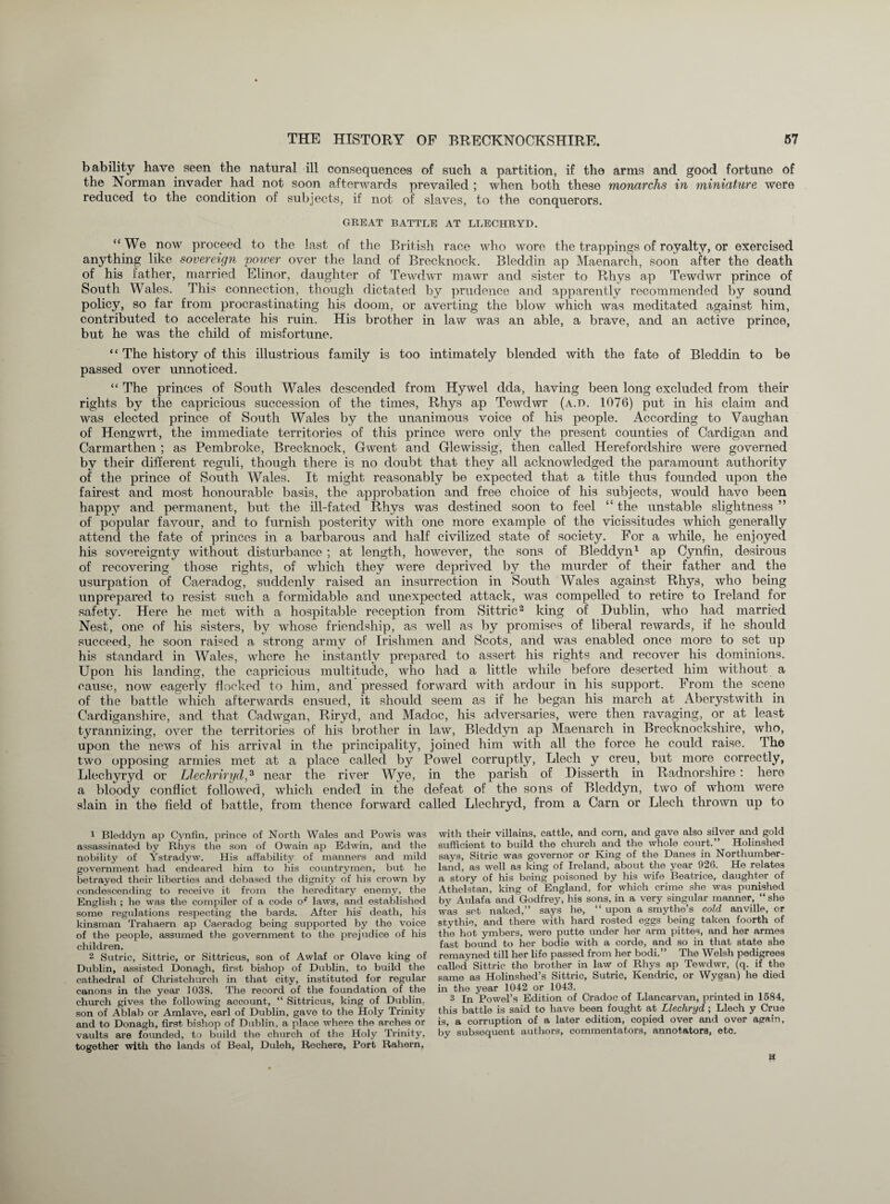 b ability have seen the natural ill consequences of such a partition, if the arms and good fortune of the Norman invader had not soon afterwards prevailed ; when both these monarchs in miniature were reduced to the condition of subjects, if not of slaves, to the conquerors. GREAT BATTLE AT LLECHRYD. “We now proceed to the last of the British race who wore the trappings of royalty, or exercised anything like sovereign power over the land of Brecknock. Bleddin ap Maenarch, soon after the death of his father, married Elinor, daughter of Tewdwr mawr and sister to Rhys ap Tewdwr prince of South Wales. This connection, though dictated by prudence and apparently recommended by sound policy, so far from procrastinating his doom, or averting the blow which was meditated against him, contributed to accelerate his ruin. His brother in law was an able, a brave, and an active prince, but he was the child of misfortune. “ The history of this illustrious family is too intimately blended with the fate of Bleddin to be passed over unnoticed. “ The princes of South Wales descended from Hywel dda, having been long excluded from their rights by the capricious succession of the times, Rhys ap Tewdwr (a.o. 1076) put in his claim and was elected prince of South Wales by the unanimous voice of his people. According to Vaughan of Hengwrt, the immediate territories of this prince were only the present counties of Cardigan and Carmarthen ; as Pembroke, Brecknock, Gwent and Glewissig, then called Herefordshire were governed by their different reguli, though there is no doubt that they all acknowledged the paramount authority of the prince of South Wales. It might reasonably be expected that a title thus founded upon the fairest and most honourable basis, the approbation and free choice of his subjects, would have been happy and permanent, but the ill-fated Rhys was destined soon to feel “ the unstable slightness ” of popular favour, and to furnish posterity with one more example of the vicissitudes which generally attend the fate of princes in a barbarous and half civilized state of society. For a while, he enjoyed his sovereignty without disturbance ; at length, however, the sons of Bleddyn1 ap Cynfin, desirous of recovering those rights, of which they were deprived by the murder of their father and the usurpation of Caeradog, suddenly raised an insurrection in South Wales against Rhys, who being unprepared to resist such a formidable and unexpected attack, was compelled to retire to Ireland for safety. Here he met with a hospitable reception from Sittric2 king of Dublin, who had married Nest, one of his sisters, by whose friendship, as well as by promises of liberal rewards, if he should succeed, he soon raised a strong army of Irishmen and Scots, and was enabled once more to set up his standard in Wales, where he instantly prepared to assert his rights and recover his dominions. Upon his landing, the capricious multitude, who had a little while before deserted him without a cause, now eagerly flocked to him, and pressed forward with ardour in his support. From the scene of the battle which afterwards ensued, it should seem as if he began his march at Aberystwith in Cardiganshire, and that Cadwgan, Riryd, and Madoc, his adversaries, were then ravaging, or at least tyrannizing, over the territories of his brother in law, Bleddyn ap Maenarch in Brecknockshire, who, upon the news of his arrival in the principality, joined him with all the force he could raise. The two opposing armies met at a place called by Powel corruptly, Llech y creu, but more correctly, Llechyryd or Llechrirycl,3 near the river Wye, in the parish of Disserth in Radnorshire : here a bloody conflict followed, which ended in the defeat of the sons of Bleddyn, two of whom were slain in the field of battle, from thence forward called Llechryd, from a Carn or Llech thrown up to 1 Bleddyn ap Cynfin, prince of North Wales and Powis was assassinated by Rhys the son of Owain ap Edwin, and the nobility of Ystradyw. His affability of manners and mild government had endeared him to his countrymen, but he betrayed their liberties and debased the dignity of his crown by condescending to receive it from the hereditary enemy, the English ; he was the compiler of a code o( laws, and established some regulations respecting the bards. After his death, his kinsman Trahaern ap Caeradog being supported by the voice of the people, assumed the government to the prejudice of his children. 2 Sutric, Sittric, or Sittricus, son of Awlaf or Olave king of Dublin, assisted Donagh, first bishop of Dublin, to build the cathedral of Christchurch in that city, instituted for regular canons in the year 1038. The record of the foundation of the church gives the following account, “ Sittricus, king of Dublin, son of Ablab or Amlave, earl of Dublin, gave to the Holy Trinity and to Donagh, first bishop of Dublin, a place where the arches or vaults are founded, to build the church of the Holy Trinity, together with the lands of Beal, Duleh, Rochere, Port Rahern, with their villains, cattle, and corn, and gave also silver and gold sufficient to build the church and the whole court.” Holinshed says, Sitric was governor or King of the Danes in Northumber¬ land, as well as king of Ireland, about the year 926. He relates a story of his being poisoned by his wife Beatrice, daughter of Athelstan, king of England, for which crime she was punished by Aulafa and Godfrey, his sons, in a very singular manner, “ she was set naked,” says he, “ upon a smythe’s cold anville, or stythie, and there with hard rosted eggs being taken foorth of the hot ymbers, were putte under her arm pittes, and her armes fast bound to her bodie with a corde, and so in that state she remayned till her life passed from her bodi.” The Welsh pedigrees called Sittric the brother in law of Rhys ap Tewdwr, (q. if the same as Holinshed’s Sittric, Sutric, Kendric, or Wygan) he died in the year 1042 or 1043. 3 In Powel’s Edition of Cradoc of Llancarvan, printed in 1684, this battle is said to have been fought at Llechryd ; Llech y Crue is, a corruption of a later edition, copied over and over again, by subsequent authors, commentators, annotators, etc.