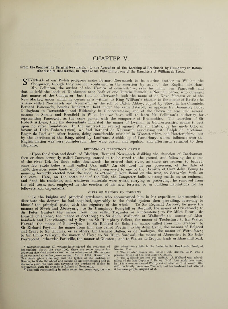 From the Conquest by Bernard Newmarch,4 to the Accession of the Lordship of Brecknock by Humphrey de Bohun (the sixth of that Name), in Right of his Wife Elinor, one of the Daughters of William de Breos. SEVERAL of our Welsh pedigrees make Bernard Newmarch to be uterine brother to William the Conqueror, though they are not confirmed in the assertion by any of the English historians. Mr. Collinson, the author of the History of Somersetshire, says his name was Pancewolt and that he held the lands of Dunkerton near Bath of one Turstin Fitzrolf, a Norman baron, who obtained that manor of the Conqueror, but that he afterwards took the name of de Novo Mercatu or of the New Market, under which he occurs as a witness to King William’s charter to the monks of Battle; he is also called Newmarch and Necmarch in the roll of Battle Abbey, copied by Stowe in his Chronicle. Bernard Pancewolt, besides Dunkerton, held under the same Fitzrolf, as appears by Doomsday Book, Gillingham in Dorsetshire, and Hildersley in Gloucestershire, and of the Crown he also held several manors in Sussex and Froxfield in Wilts, but we have still to learn Mr. Collinson’s authority for representing Pancewolt as the same person with the conqueror of Breconshire. The assertion of Sir Robert Atkyns, that his descendants inherited the manor of Dyrham in Gloucestershire, seems to rest upon no surer foundation. In the insurrection excited against William Rufus, by his uncle Odo, in favour of Duke Robert (1088), we find Bernard de Newmarch associating with Ralph de Mortimer, Roger de Laci and other barons, doing considerable mischief in Worcestershire and Herefordshire; but by the exertions of the King, aided by Lanfranc, Archbishop of Canterbury, whose influence over the English nation was very considerable, they were beaten and repulsed, and afterwards returned to their allegiance. BUILDING OF BRECKNOCK CASTLE. “ Upon the defeat and death of Bleddyn, Bernard Newmarch disliking the situation of Caerbannau* then or since corruptly called Caervong, caused it to be razed to the ground, and following the course of the river Usk for three miles downwards, he crossed that river, as there are reasons to believe, some few yards below a mill called Usk mill.1 2 An old deed in our possession, of the date of 1406, describes some lands which are thereby conveyed to one of the Havards of Cwrt John Young (a mansion formerly erected near the spot) as extending from Benni on the west, to Bernardys forde on the east. Here, on the north side of the Usk, the Conquerer built a strong castle on an eminence and fixed his residence, and whatever materials were worth carrying or preserving, he removed from the old town, and employed in the erection of his new fortress, or in building habitations for his followers and dependants. GIFTS OF MANORS TO NORMANS. “To the knights and principal gentlemen who accompanied him in his expedition, he proceeded to distribute the domain he had acquired, agreeably to the feodal system then prevailing, reserving to himself the principal parts, with the seigniory of the whole. To Sir Reginald Awbrey, he gave the manors of Slwch and Abercynrig ; to Sir Humphrey Bourghill or Burghill, the manor of Crickhowel; to Sir Peter Gunter3 the manor from him called Tregunter or Gunterstone ; to Sir Miles Picard, de Picarde or Pitcher, the manor of Scethrog ; to Sir John Walbieffe or Walbeoff4 the manor of Llan- hamlach and Llanvihangei tal y llyn ; to Sir Humphrey Sollers, the manor of Tredustan ; to Sir Walter Havard, the manor of Pontwylym ; to Sir Richard de Bois, the manor called from him Trebois ; to Sir Richard Peyton, the manor from him also called Peytin ; to Sir John Skull, the manors of Bolgoed and Crai; to Sir Thomas, or as others, Sir Richard Bullen, or de Boulogne, the manor of Wern fawr ; to Sir Philip Walwyn, the manor of Hay ; to Sir Hugh Surdwal, the manor of Aberescir ; to Sir Giles Pierrepoint, otherwise Parkville, the manor of Gileston ; and to Walter de Cropus, lands in Llansaintfread. 1 Notwithstanding all writers have placed the conquest of Breconshire about the year 1092, there are some reasons for believing that that event as well as the reduction of Glamorgan¬ shire occurred some few years sooner: for in 1088, Bernard de Newmarch gives Glazbury and the tythes of the lordship of Brecon, to Serlo the abbot and monks of Gloucestershire; and in the same year, we find him ravaging the borders of Wales, in conjunction with the friends of Robert of Normandy. 2 This mill was standing in ruins some few years ago, on the site where now (1900) is the feeder to the Brecknock Canal, at Newton Pool 3 The Gimter family still exist ; Col. Gunter, M.P., was a personal friend of the first Baron Glanusk. 4 The Walbeofs are not yet extinct. A Walbeof was school¬ fellow of the late Captain J. Bailey, R.N., but sank into warn.. In 1884 a woman named Walby asked relief at Crickhowell. She said the family name was Walbeof, but her husband had altered it because people laughed at it.