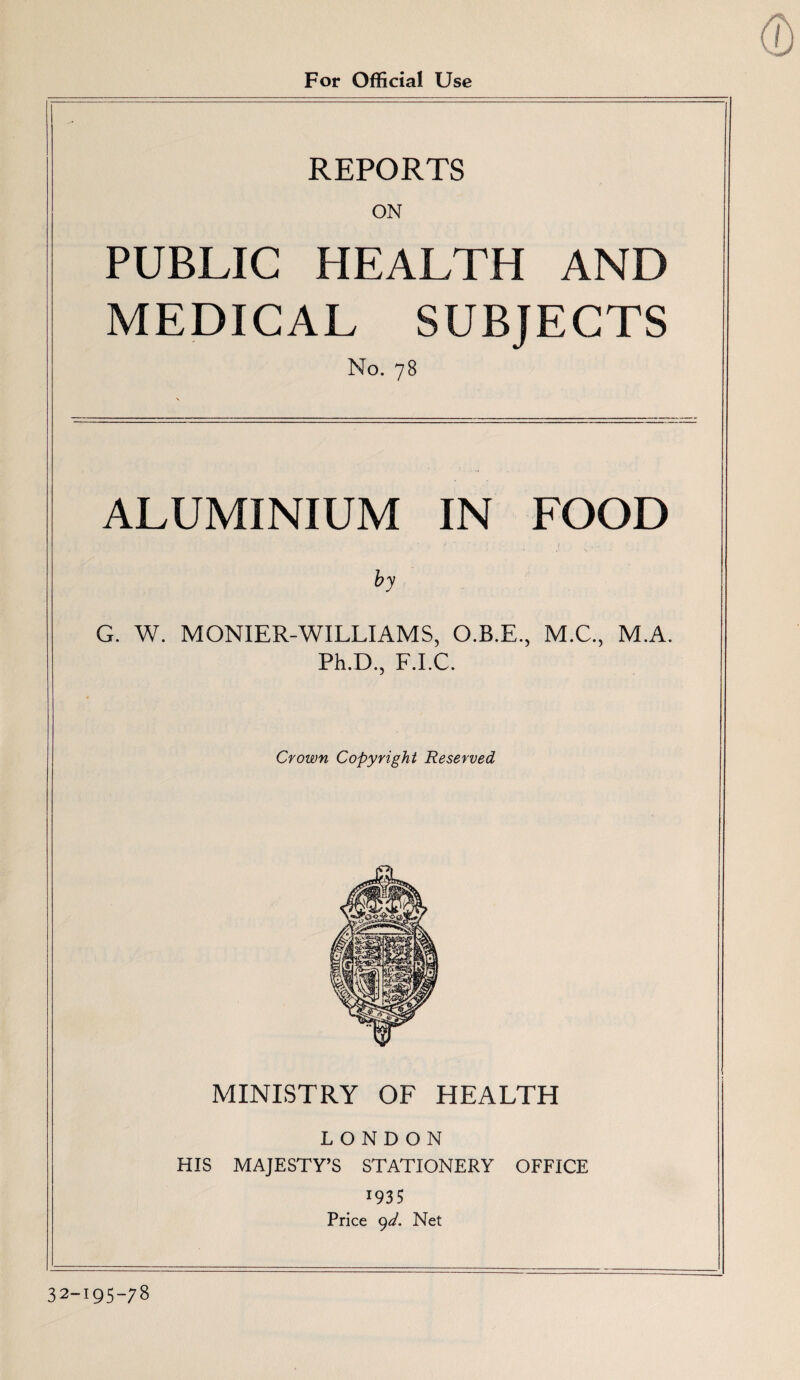 For Official Use REPORTS ON PUBLIC HEALTH AND MEDICAL SUBJECTS No. 78 ALUMINIUM IN FOOD by G. W. MONIER-WILLIAMS, O.B.E., M.C., M.A. Ph.D., F.I.C. Crown Copyright Reserved MINISTRY OF HEALTH LONDON HIS MAJESTY’S STATIONERY OFFICE 1935 Price yd. Net 32-195-78