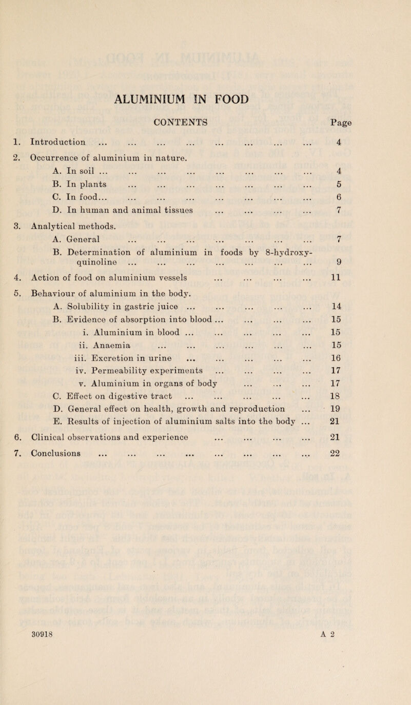 CONTENTS Page 1. Introduction • • • ... 4 2. Occurrence of aluminium in nature. A. In soil ... • • • . . . 4 B. In plants • • • • • • 5 C. In food... • . • • • • 6 D. In human and animal tissues 7 3. Analytical methods. A. General • . • . . • 7 B. Determination of aluminium in foods by quinoline 8-hydroxy- 9 4. Action of food on aluminium vessels . . . . . . 11 5. Behaviour of aluminium in the body. A. Solubility in gastric juice ... . . • . . . 14 B. Evidence of absorption into blood ... . . • . . • 15 i. Aluminium in blood ... . . • . . • 15 ii. Anaemia • • . • • • 15 iii. Excretion in urine • • • . . • 16 iv. Permeability experiments . . . . . . 17 v. Aluminium in organs of body • • • . . • 17 C. Effect on digestive tract ... ... 18 D. General effect on health, growth and reproduction ... 19 E. Results of injection of aluminium salts into the body ... 21 6. Clinical observations and experience ... ... ... ... 21 7. Conclusions ... ... ... ... ... ... ... ... 22 30918 A 2