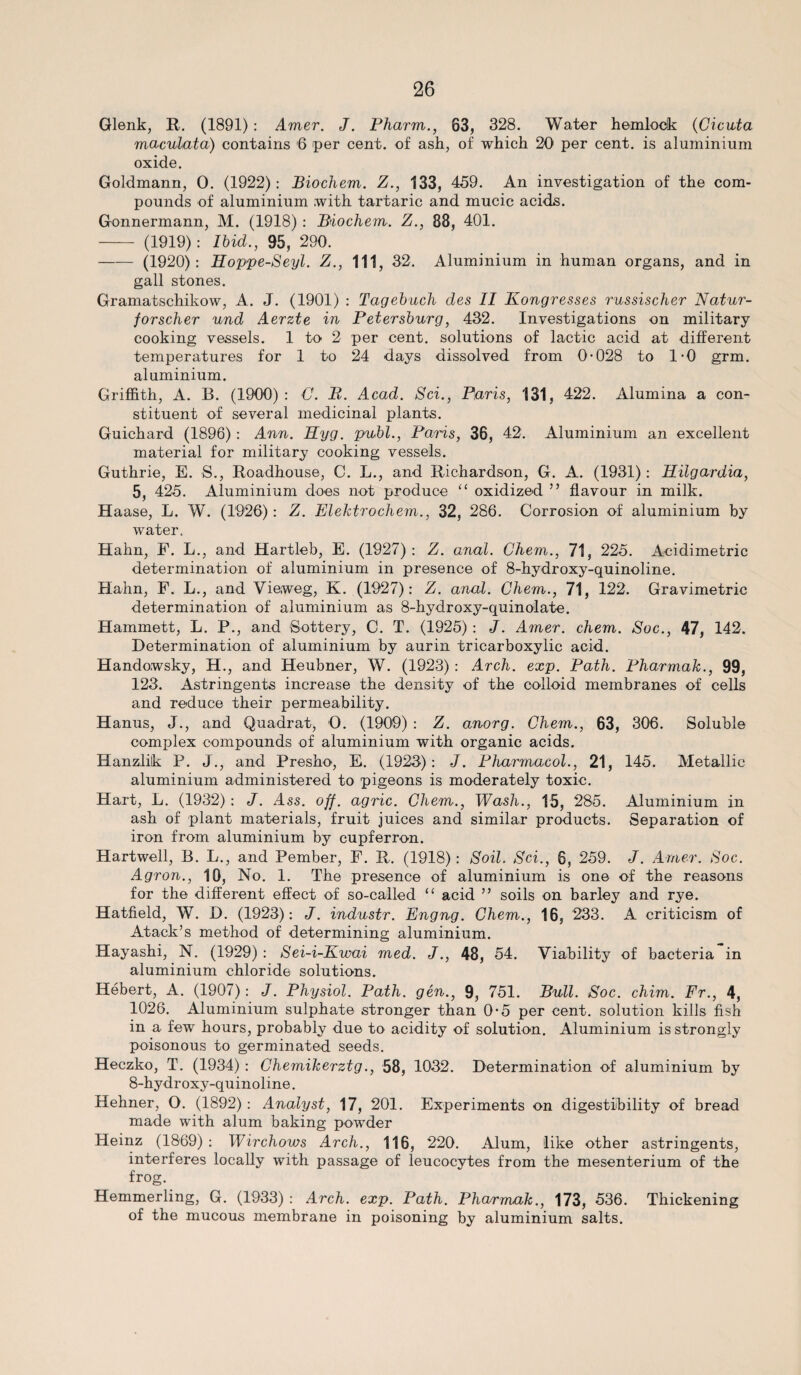 Glenk, R. (1891) : Amer. J. Pharm., 63, 328. Water hemlock (Cicnta maculata) contains 6 per cent, of ash, of which 20 per cent, is aluminium oxide. Goldmann, 0. (1922): Biochem. Z., 133, 459. An investigation of the com¬ pounds of aluminium with tartaric and mucic acids. Gonnermann, M. (1918) : Biochem. Z., 88, 401. - (1919): Ibid., 95, 290. -(1920) : Hoppe-Seyl. Z., Ill, 32. Aluminium in human organs, and in gall stones. Gramatschikow, A. J. (1901) : Tagebuch des II Kongresses russischer Natur- forscher und Aerzte in Petersburg, 432. Investigations on military cooking vessels. 1 to 2 per cent, solutions of lactic acid at different temperatures for 1 to 24 days dissolved from 0-028 to 1-0 grm. aluminium. Griffith, A. B. (1900) : C. B. Acad. Sci., Paris, 131, 422. Alumina a con¬ stituent of several medicinal plants. Guichard (1896) : Ann. Hyg. publ., Paris, 36, 42. Aluminium an excellent material for military cooking vessels. Guthrie, E. S., Roadhouse, C. L., and Richardson, G. A. (1931): Hilgardia, 5, 425. Aluminium does not produce “ oxidized ” flavour in milk. Haase, L. W. (1926): Z. Elektrochem., 32, 286. Corrosion of aluminium by water. Hahn, F. L., and Hartleb, E. (1927): Z. anal. Chem., 71, 225. Acidimetric determination of aluminium in presence of 8-hydroxy-quinoline. Hahn, F. L., and Yieweg, K. (1927): Z. anal. Chem., 71, 122. Gravimetric determination of aluminium as 8-hydroxy-quinolate. Hammett, L. P., and Sottery, C. T. (1925) : J. Amer. chem. Soc., 47, 142. Determination of aluminium by aurin tricarboxylic acid. Handowsky, H., and Heubner, W. (1923) : Arch. exp. Path. Pharmak., 99, 123. Astringents increase the density of the colloid membranes of cells and reduce their permeability. Hanus, J., and Quadrat, 0. (1909) : Z. anorg. Chem., 63, 306. Soluble complex compounds of aluminium with organic acids. Hanzlik P. J., and Presho, E. (1923): J. Pharmacol.,. 21, 145. Metallic aluminium administered to pigeons is moderately toxic. Hart, L. (1932) : J. Ass. off. agric. Chem., Wash., 15, 285. Aluminium in ash of plant materials, fruit juices and similar products. Separation of iron from aluminium by cupferron. Hartwell, B. L., and Pember, F. R. (1918): Soil. Sci., 6, 259. J. Amer. Soc. Agron., 10, No. 1. The presence of aluminium is one of the reasons for the different effect of so-called “ acid ” soils on barley and rye. Hatfield, W. D. (1923): J. industr. Engng. Chem., 16, 233. A criticism of Atack’s method of determining aluminium. Hayashi, N. (1929) : Sei-i-Kwai med. J., 48, 54. Viability of bacteria in aluminium chloride solutions. Hebert, A. (1907): J. Physiol. Path, gen., 9, 751. Bull. Soc. chim. Fr., 4, 1026. Aluminium sulphate stronger than 0-5 per cent, solution kills fish in a few hours, probably due to acidity of solution. Aluminium is strongly poisonous to germinated seeds. Heczko, T. (1934) : Chemikerztg., 58, 1032. Determination of aluminium by 8-hydroxy-quinoline. Hehner, O. (1892) : Analyst, 17, 201. Experiments on digestibility of bread made with alum baking powder Heinz (1869) : Wirchows Arch., 116, 220. Alum, like other astringents, interferes locally with passage of leucocytes from the mesenterium of the frog. Hemmerling, G. (1933) : Arch. exp. Path. Pharmak., 173, 536. Thickening of the mucous membrane in poisoning by aluminium salts.