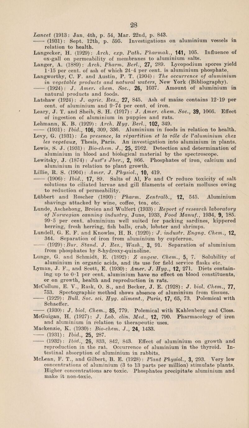 Lancet (1913: Jan. 4th, p. 54, Mar. 22nd, p. 843. - (1931) : Sept. 12th, p. 595. Investigations on aluminium vessels in relation to health. Langecker, H. (1929): Arch. exp. Path. Pharmak., 141, 105. Influence of ox-gall on permeability of membranes to aluminium salts. Langer, A. (1889) : Arch. Pharm. Perl., 27, 289. Lycopodium spores yield 1*15 per cent, of ash of which 24*4 per cent, is aluminium phosphate. Langworthy, C. F. and Austin, P. T. (1904) : The occurrence of aluminium in vegetable products and natural waters, New York (Bibliography). - (1924) : J. Amer. chem. Soc., 26, 1037. Amount of aluminium in natural products and foods. Latshaw (1924): J. agric. Res., 27, 845. Ash of maize contains 12-19 per cent, of aluminium and 9-74 per cent, of iron. Leary, J. T. and Sheib, S. H. (1917): J. Amer. chem. Soc., 39, 1066. Effect of ingestion of aluminium in puppies and rats. Lehmann, K. B. (1929): Arch. Hyg. Perl., 102, 349. -(1931) : Ibid., 106, 309, 336. Aluminium in foods in relation to health. Levy, G. (1931): La presence, la repartition et la role de Valuminium chez les vegetaux, Thesis, Paris. An investigation into aluminium in plants. Lewis, S. J. (1931): Pio-chem. J., 25, 2162. Detection and determination of aluminium in blood and biological material by the spectroscope. Lewitsky, J. (1874) : JusPs Jber., 2, 866. Phosphates of iron, calcium and aluminium in relation to plant growth. Lillie, It. S. (1904): Amer. J. Physiol., 10, 419. - (1906) : Ibid., 17, 89. Salts of Al, Fe and Or reduce toxicity of salt solutions to ciliated larvae and gill filaments of certain molluscs owing to reduction of permeability. Liibbert and Roscher (1890): Pharm. Zentralb., 12, 545. Aluminium shavings attacked by wine, coffee, tea, etc. Lunde, Aschehong, Breien and Wulfert (1933): Report of research laboratory of Norwegian canning industry, June, 1933, Food Manuf., 1934, 9, 185. 99-5 per cent, aluminium well suited for packing sardines, kippered herring, fresh herring, fish balls, crab, lobster and shrimps. Lundell, G. E. F. and Knowles, H. B. (1920): J. industr. Engng. Chem., 12, 344. Separation of iron from aluminium by cupferron. -(1929) : Pur. Stand. J. Res., Wash., 3, 91. Separation of aluminium from phosphates by 8-hydroxy-quinoline. Lunge, G. and Schmidt, E. (1892): Z angew. Chem., 5, 7. Solubility of aluminium in organic acids, and its use for field service flasks etc. Lyman, J. F., and Scott, E. (1930): Amer. J. Hyg., 12, 271. Diets contain¬ ing up to 0-1 per cent, aluminium have no effect on blood constituents, or on growth, health and reproduction in rats. McCollum, E. V., Rask, O. S., and Becker, J. E. (1928): J. biol. Chem., 77, 753. Spectographic method shows absence of aluminium from tissues. - (1929): Pull. Soc. sci. Hyg. aliment., Paris, 17, 65, 73. Polemical with Schaeffer. - (1930): J. biol. Chem., 85, 779. Polemical with Kahlenberg and Closs. McGuigan, H. (1927): J. Lab. clin. Med., 12, 790. Pharmacology of iron and aluminium in relation to therapeutic uses. Mackenzie, K. (1930): Pio-chem. J., 24, 1433. - (1931): Ibid., 25, 287. - (1932) : Ibid., 26, 833, 842, 843. Effect of aluminium on growth and. reproduction in the rat. Occurrence of aluminium in the thyroid. In¬ testinal absorption of aluminium in rabbits. McLean, F. T., and Gilbert, B. E. (1928): Plant Physiol., 3, 293. Very low concentrations of aluminium (3 to 13 parts per million) stimulate plants. Higher concentrations are toxic. Phosphates precipitate aluminium and make it non-toxic.