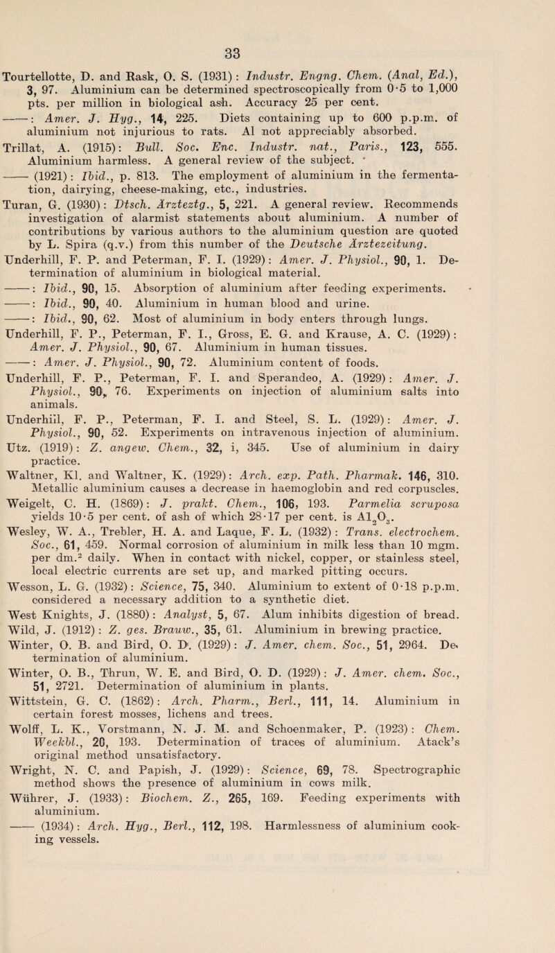 Tourtellotte, D. and Rask, 0. S. (1931) : Industr. Engng. Chem. (Anal, Ed.), 3, 97. Aluminium can be determined spectroscopically from 0-5 to 1,000 pts. per million in biological ash. Accuracy 25 per cent. -: Amer. J. Hyg., 14, 225. Diets containing up to 600 p.p.m. of aluminium not injurious to rats. A1 not appreciably absorbed. Trillat, A. (1915): Bull. Soc. Enc. Industr. nat., Paris., 123, 555. Aluminium harmless. A general review of the subject. * - (1921): Ibid., p. 813. The employment of aluminium in the fermenta¬ tion, dairying, cheese-making, etc., industries. Turan, G. (1930): Dtsch. Arzteztg., 5, 221. A general review. Recommends investigation of alarmist statements about aluminium. A number of contributions by various authors to the aluminium question are quoted by L. Spira (q.v.) from this number of the Deutsche Arztezeitung. TJnderhill, F. P. and Peterman, F. I. (1929): Amer. J. Physiol., 90, 1. De¬ termination of aluminium in biological material. -: Ibid., 90, 15. Absorption of aluminium after feeding experiments. ——■: Ibid., 90, 40. Aluminium in human blood and urine. -: Ibid., 90, 02. Most of aluminium in body enters through lungs. Underhill, F. P., Peterman, F. I., Gross, E. G. and Krause, A. C. (1929): Amer. J. Physiol., 90, 67. Aluminium in human tissues. -: Amer. J. Physiol., 90, 72. Aluminium content of foods. Underhill, F. P., Peterman, F. I. and Sperandeo, A. (1929) : Amer. J. Physiol., 90r 76. Experiments on injection of aluminium salts into animals. Underhill, F. P., Peterman, F. I. and Steel, S. L. (1929): Amer. J. Physiol., 90, 52. Experiments on intravenous injection of aluminium. Utz. (1919) : Z. angew. Chem., 32, i, 345. Use of aluminium in dairy practice. Waltner, Kl. and Waltner, K. (1929): Arch. exp. Path. Pharmak. 146, 310. Metallic aluminium causes a decrease in haemoglobin and red corpuscles. Weigelt, C. H. (1869): J. prakt. Chem., 10>65 193. Parmelia scruposa yields 10*5 per cent, of ash of which 28*17 per cent, is A10„. Wesley, W. A., Trebler, H. A. and Laque, F. D. (1932) : Trans, electrochem. Soc., 61, 459. Normal corrosion of aluminium in milk less than 10 mgm. per dm.3 daily. When in contact with nickel, copper, or stainless steel, local electric currents are set up, and marked pitting occurs. Wesson, L. G. (1932): Science, 75, 340. Aluminium to extent of 0*18 p.p.m. considered a necessary addition to a synthetic diet. West Knights, J. (1880) : Analyst, 5, 67. Alum inhibits digestion of bread. Wild, J. (1912) : Z. ges. Brauw., 35, 61. Aluminium in brewing practice. Winter, O. B. and Bird, O. D. (1929): J. Amer. chem. Soc., 51, 2964. De< termination of aluminium. Winter, O. B., T-hrun, W. E. and Bird, O. D. (1929): J. Amer. chem. Soc., 51, 2721. Determination of aluminium in plants. Wittstein, G. C. (1862): Arch. Pharm., Berl., Ill, 14. Aluminium in certain forest mosses, lichens and trees. Wolff, L. K., Vorstmann, N. J. M. and Schoenmaker, P. (1923) : Chem. Weekbl., 20, 193. Determination of traces of aluminium. Atack’s original method unsatisfactory. Wright, N. C. and Papish, J. (1929) : Science, 69, 78. Spectrographic method shows the presence of aluminium in cows milk. Wiihrer, J. (1933) : Biochem. Z., 265, 169. Feeding experiments with aluminium. —— (1934): Arch. Hyg., Berl., 112, 198. Harmlessness of aluminium cook¬ ing vessels.