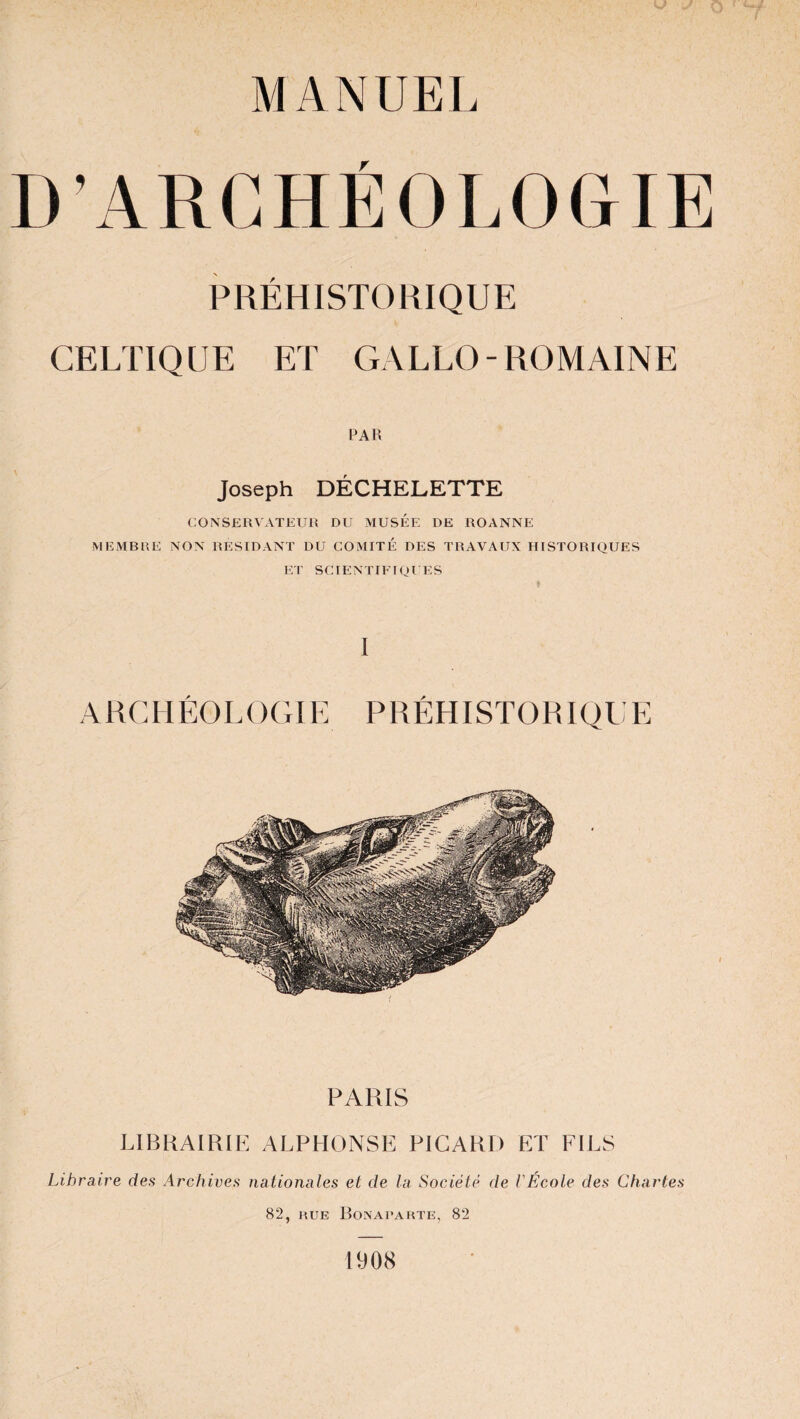 MANUEL D’ARCHÉOLOGIE PRÉHISTORIQUE CELTIQUE ET GALLO-ROMAINE PAR Joseph DÉCHELETTE CONSERVATEUR DU MUSEE DE ROANNE MEMBRE NON RESIDANT DU COMITE DES TRAVAUX HISTORIQUES ET SCIENTIFIQUES I A RC H ÉOL OGIE P RÉH ISTO RI QU E PARIS LIBRAIRIE ALPHONSE PICARD ET FILS Libraire des Archives nationales et de la Société de l'École des Chartes 82, hue Bonaparte, 82 1908