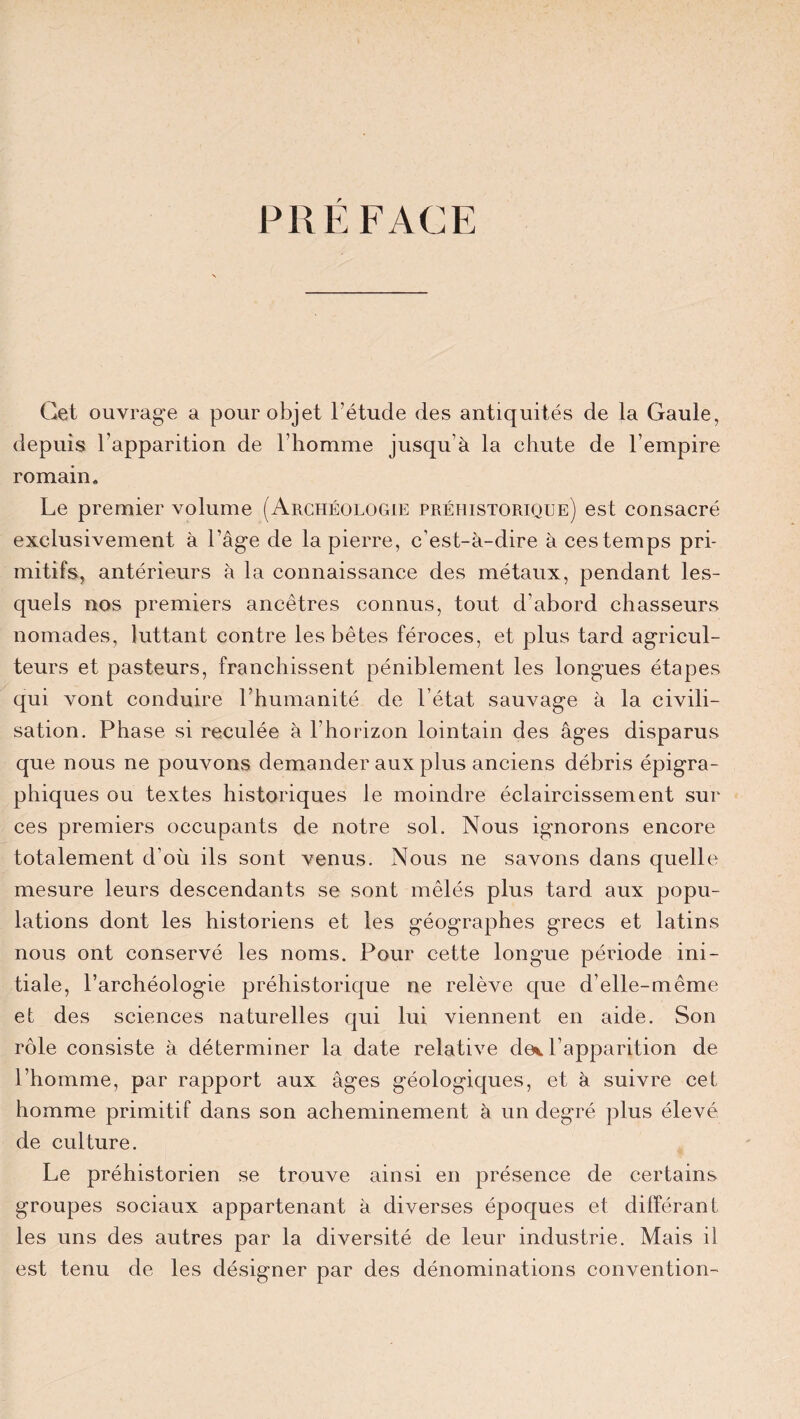 PREFACE Cet ouvrage a pour objet l’étude des antiquités de la Gaule, depuis l’apparition de l’homme jusqu’à la chute de l’empire romain. Le premier volume (Archéologie préhistorique) est consacré exclusivement à l’âge de la pierre, c’est-à-dire à ces temps pri¬ mitifs, antérieurs à la connaissance des métaux, pendant les¬ quels nos premiers ancêtres connus, tout d’abord chasseurs nomades, luttant contre les bêtes féroces, et plus tard agricul¬ teurs et pasteurs, franchissent péniblement les longues étapes qui vont conduire l’humanité de l’état sauvage à la civili¬ sation. Phase si reculée à l’horizon lointain des âges disparus que nous ne pouvons demander aux plus anciens débris épigra¬ phiques ou textes historiques le moindre éclaircissement sur ces premiers occupants de notre sol. Nous ignorons encore totalement d’où ils sont venus. Nous ne savons dans quelle mesure leurs descendants se sont mêlés plus tard aux popu¬ lations dont les historiens et les géographes grecs et latins nous ont conservé les noms. Pour cette longue période ini¬ tiale, l’archéologie préhistorique ne relève que d’elle-même et des sciences naturelles qui lui viennent en aide. Son rôle consiste à déterminer la date relative de*, l’apparition de l’homme, par rapport aux âges géologiques, et à suivre cet homme primitif dans son acheminement à un degré plus élevé de culture. Le préhistorien se trouve ainsi en présence de certains groupes sociaux appartenant à diverses époques et différant les uns des autres par la diversité de leur industrie. Mais il est tenu de les désigner par des dénominations convention-
