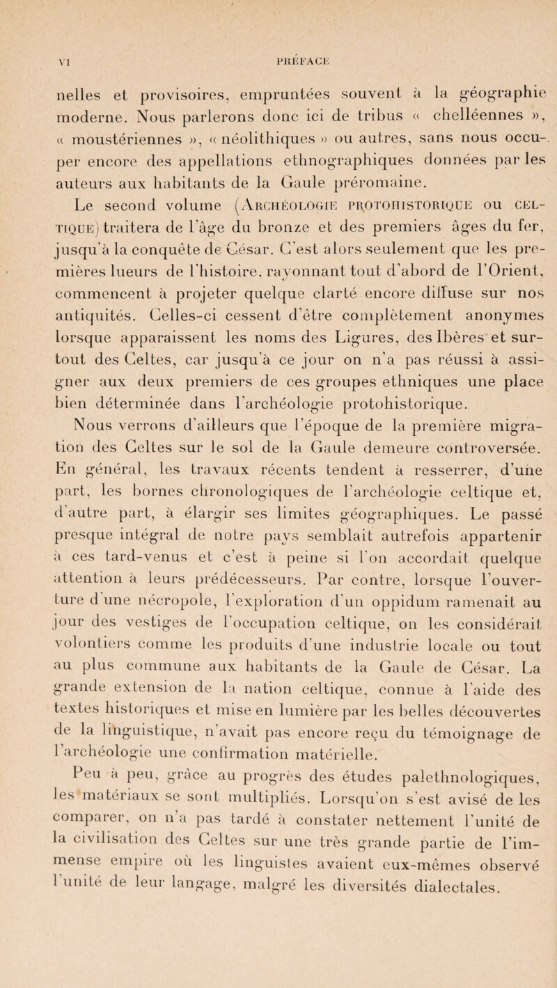 nelles et provisoires, empruntées souvent à la géographie moderne. Nous parlerons donc ici de tribus « chelléennes », a moustériennes », « néolithiques » ou autres, sans nous occu¬ per encore des appellations ethnographiques données par les auteurs aux habitants de la Gaule préromaine. Le second volume (Archéologie protoiiistorioue ou cel¬ tique) traitera de Page du bronze et des premiers âges du fer, jusqu'à la conquête de César. C’est alors seulement que les pre¬ mières lueurs de l’histoire, rayonnant tout d’abord de l’Orient, commencent à projeter quelque clarté encore dilfuse sur nos antiquités. Celles-ci cessent d’être complètement anonymes lorsque apparaissent les noms des Ligures, des Ibères et sur¬ tout des Celtes, car jusqu’à ce jour on n’a pas réussi à assi¬ gner aux deux premiers de ces groupes ethniques une place bien déterminée dans l’archéologie protohistorique. Nous verrons d’ailleurs que l’époque de la première migra¬ tion des Celtes sur le sol de la Caule demeure controversée. En général, les travaux récents tendent à resserrer, d’une part, les bornes chronologiques de l’archéologie celtique et, d autre part, à élargir ses limites géographiques. Le passé presque intégral de notre pays semblait autrefois appartenir à ces tard-venus et c’est à peine si l'on accordait quelque attention à leurs prédécesseurs. Par contre, lorsque l’ouver¬ ture d une nécropole, 1 exploration d’un oppidum ramenait au jour des vestiges de 1 occupation celtique, on les considérait volontiers comme les produits d’une industrie locale ou tout au plus commune aux habitants de la Gaule de César. La grande extension de la nation celtique, connue à l'aide des textes historiques et mise en lumière par les belles découvertes de la linguistique, n’avait pas encore reçu du témoignage de l’archéologie une confirmation matérielle. Peu à peu, grâce au progrès des études palethnologiques, les matériaux se sont multipliés. Lorsqu'on s'est avisé de les comparer, on n a pas tardé à constater nettement l’unité de la civilisation des Celtes sur une très grande partie de l’im¬ mense empire où les linguistes avaient eux-mêmes observé 1 unité de leur langage, malgré les diversités dialectales.