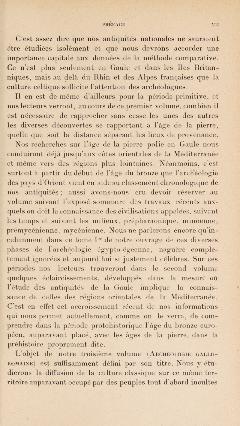 C’est assez dire que nos antiquités nationales ne sauraient être étudiées isolément et que nous devrons accorder une importance capitale aux données de la méthode comparative. Ce n’est plus seulement en Gaule et dans les Iles Britan¬ niques, mais au delà du Rhin et des Alpes françaises que la culture celtique sollicite l’attention des archéologues. Il en est de même d’ailleurs pour la période primitive, et nos lecteurs verront , au cours de ce premier volume, combien il est nécessaire de rapprocher sans cesse les unes des autres les diverses découvertes se rapportant à l’âge de la pierre, quelle que soit la distance séparant les lieux de provenance. Nos recherches sur l’âge de la pierre polie en Gaule nous conduiront déjà jusqu’aux côtes orientales de la Méditerranée et même vers des régions plus lointaines. Néanmoins, c’est surtout à partir du début de l’âge du bronze que l’archéologie des pays d Orient vient en aide au classement chronologique de nos antiquités ; aussi avons-nous cru devoir réserver au volume suivant l’exposé sommaire des travaux récents aux¬ quels on doit la connaissance des civilisations appelées, suivant les temps et suivant les milieux, prépharaonique, minoenne, prémycénienne, mycénienne. Nous ne parlerons encore qu’in- cidemment dans ce tome Ier de notre ouvrage de ces diverses phases de l’archéologie égypto-égéenne, naguère complè¬ tement ignorées et aujourd hui si justement célèbres. Sur ces périodes nos lecteurs trouveront dans le second volume quelques éclaircissements, développés dans la mesure où l’étude des antiquités de la Gaule implique la connais¬ sance de celles des régions orientales de la Méditerranée. C’est en effet cet accroissement récent de nos informations qui nous permet actuellement, comme on le verra, de com¬ prendre dans la période protohistorique l âge du bronze euro¬ péen, auparavant placé, avec les âges de la pierre, dans la préhistoire proprement dite. L'objet de notre troisième volume (Archéologie gallo- romaine) est suffisamment délini par son titre. Nous y étu¬ dierons la diffusion de la culture classique sur ce même ter¬ ritoire auparavant occupé par des peuples tout d’abord incultes