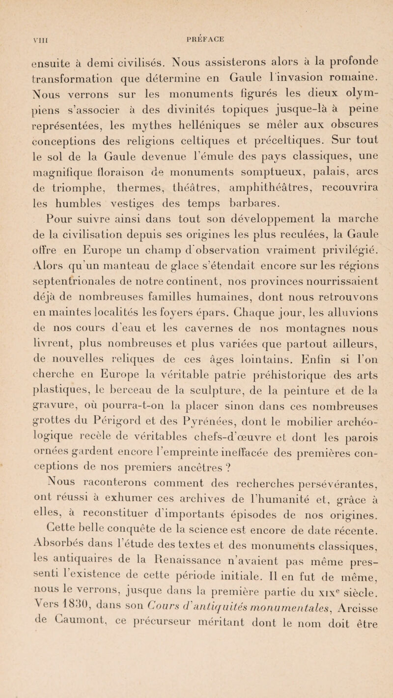 ensuite à demi civilisés. Nous assisterons alors à la profonde transformation que détermine en Gaule 1 invasion romaine. Nous verrons sur les monuments figurés les dieux olym¬ piens s’associer à des divinités topiques jusque-là à peine représentées, les mythes helléniques se mêler aux obscures conceptions des religions celtiques et préceltiques. Sur tout le sol de la Gaule devenue l’émule des pays classiques, une magnifique floraison de monuments somptueux, palais, arcs de triomphe, thermes, théâtres, amphithéâtres, recouvrira les humbles vestiges des temps barbares. Pour suivre ainsi dans tout son développement la marche de la civilisation depuis ses origines les plus reculées, la Gaule offre en Europe un champ d observation vraiment privilégié. Alors qu’un manteau de glace s’étendait encore sur les régions septentrionales de notre continent, nos provinces nourrissaient déjà de nombreuses familles humaines, dont nous retrouvons en maintes localités les foyers épars. Chaque jour, les alluvions de nos cours d'eau et les cavernes de nos montagnes nous livrent, plus nombreuses et plus variées que partout ailleurs, de nouvelles reliques de ces âges lointains. Enfin si l’on cherche en Europe la véritable patrie préhistorique des arts plastiques, le berceau de la sculpture, de la peinture et de la gravure, où pourra-t-on la placer sinon dans ces nombreuses grottes du Périgord et des Pyrénées, dont le mobilier archéo¬ logique recèle de véritables chefs-d’œuvre et dont les parois ornées gardent encore l’empreinte ineffacée des premières con¬ ceptions de nos premiers ancêtres ? Nous raconterons comment des recherches persévérantes, ont réussi à exhumer ces archives de l’humanité et, grâce à elles, à reconstituer d importants épisodes de nos origines. Cette belle conquête de la science est encore de date récente. Absorbés dans 1 étude des textes et des monuments classiques, les antiquaires de la Renaissance n avaient pas même pres¬ senti 1 existence de cette période initiale. Il en fut de même, nous le verrons, jusque dans la première partie du xixe siècle. Vers 1830, dans son Gours d'antiquités monumentales, Arcisse de Gaumont, ce précurseur méritant dont le nom doit être