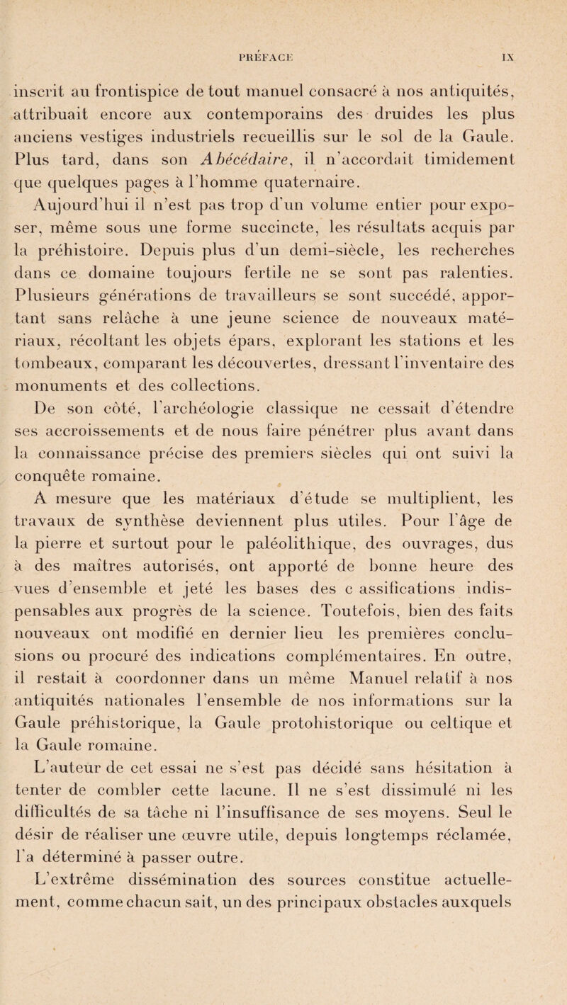 inscrit au frontispice de tout manuel consacré à nos antiquités, attribuait encore aux contemporains des druides les plus anciens vestiges industriels recueillis sur le sol de la Gaule. Plus tard, dans son Abécédaire, il n’accordait timidement que quelques pages à l'homme quaternaire. Aujourd’hui il n’est pas trop d'un volume entier pour expo¬ ser, même sous une forme succincte, les résultats acquis par la préhistoire. Depuis plus d’un demi-siècle, les recherches dans ce domaine toujours fertile ne se sont pas ralenties. Plusieurs générations de travailleurs se sont succédé, appor¬ tant sans relâche à une jeune science de nouveaux maté¬ riaux, récoltant les objets épars, explorant les stations et les tombeaux, comparant les découvertes, dressant l’inventaire des monuments et des collections. De son côté, l’archéologie classique ne cessait d étendre ses accroissements et de nous faire pénétrer plus avant dans la connaissance précise des premiers siècles qui ont suivi la conquête romaine. A mesure que les matériaux d'étude se multiplient, les travaux de synthèse deviennent plus utiles. Pour l'âge de la pierre et surtout pour le paléolithique, des ouvrages, dus à des maîtres autorisés, ont apporté de bonne heure des vues d ensemble et jeté les bases des c assifications indis¬ pensables aux progrès de la science. Toutefois, bien des faits nouveaux ont modifié en dernier lieu les premières conclu¬ sions ou procuré des indications complémentaires. En outre, il restait à coordonner dans un même Manuel relatif à nos antiquités nationales l’ensemble de nos informations sur la Gaule préhistorique, la Gaule protohistorique ou celtique et la Gaule romaine. L’auteur de cet essai ne s’est pas décidé sans hésitation à tenter de combler cette lacune. Il ne s’est dissimulé ni les difficultés de sa tâche ni l’insuffisance de ses moyens. Seul le désir de réaliser une œuvre utile, depuis longtemps réclamée, l’a déterminé à passer outre. L’extrême dissémination des sources constitue actuelle¬ ment, comme chacun sait, un des principaux obstacles auxquels