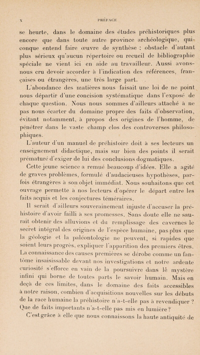 se heurte, dans le domaine des études préhistoriques plus encore que dans toute autre province archéologique, qui¬ conque entend faire œuvre de synthèse : obstacle d’autant plus sérieux qu’aucun répertoire ou recueil de bibliographie spéciale ne vient ici en aide au travailleur. Aussi avons- nous cru devoir accorder à l’indication des références, fran¬ çaises ou étrangères, une très large part. L’abondance des matières nous faisait une loi de ne point nous départir d’une concision systématique dans l’exposé de chaque question. Nous nous sommes d’ailleurs attaché à ne pas nous écarter du domaine propre des faits d’observation, évitant notamment, à propos des origines de l'homme, de pénétrer dans le vaste champ clos des controverses philoso¬ phiques. L’auteur d'un manuel de préhistoire doit à ses lecteurs un enseignement didactique, mais sur bien des points il serait prématuré d’exiger de lui des conclusions dogmatiques. Cette jeune science a remué beaucoup d’idées. Elle a agité de graves problèmes, formulé d’audacieuses hypothèses, par¬ fois étrangères à son objet immédiat. Nous souhaitons que cet ouvrage permette à nos lecteurs d'opérer le départ entre les faits acquis et les conjectures téméraires. Il serait d ailleurs souverainement injuste d’accuser la pré¬ histoire d avoir failli à ses promesses. Sans doute elle ne sau¬ rait obtenir des alluvions et du remplissage des cavernes le secret intégral des origines de 1 espèce humaine, pas plus que la géologie et la paléontologie ne peuvent, si rapides que soient leurs progrès, expliquer 1 apparition des premiers êtres. La connaissance des causes premières se dérobe comme un fan- tome insaisissable devant nos investigations et notre ardente cunosité s efforce en A^ain de la poursuivre dans lè mystère infini qui borne de toutes parts le savoir humain. Mais en deçà de ces limites, dans le domaine des faits accessibles a notre raison, combien d acquisitions nouvelles sur les débuts de la iace humaine la préhistoire n a-t-elle pas à revendiquer ? Que de faits importants n a-t-elle pas mis en lumière? C est grâce a elle que nous connaissons la haute antiquité de