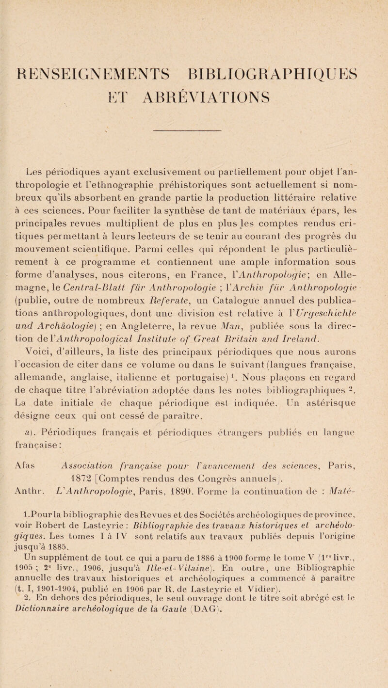 RENSEIGNEMENTS BIBLIOGRAPHIQUES ET ABRÉVIATIONS Les périodiques ayant exclusivement ou partiellement pour objet l’an¬ thropologie et l’ethnographie préhistoriques sont actuellement si nom¬ breux qu’ils absorbent en grande partie la production littéraire relative à ces sciences. Pour faciliter la synthèse de tant de matériaux épars, les principales revues multiplient de plus en plus les comptes rendus cri¬ tiques permettant à leurs lecteurs de se tenir au courant des progrès du mouvement scientifique. Parmi celles qui répondent le plus particuliè¬ rement à ce programme et contiennent une ample information sous forme d’analyses, nous citerons, en France, VAnthropologie; en Alle¬ magne, le Central-Blatt fur Anthropologie ; VArchiv fur Anthropologie (publie, outre de nombreux Referate, un Catalogue annuel des publica¬ tions anthropologiques, dont une division est relative à YUrgeschichte und Archéologie) ; en Angleterre, la revue Man, publiée sous la direc¬ tion deYAnthropological Institute of Gréai Britain and Ireland. Voici, d’ailleurs, la liste des principaux périodiques que nous aurons l'occasion de citer dans ce volume ou dans le suivant (langues française, allemande, anglaise, italienne et portugaise) b Nous plaçons en regard de chaque titre l’abréviation adoptée dans les notes bibliographiques -. La date initiale de chaque périodique est indiquée. Un astérisque désigne ceux qui ont cessé de paraître. a). Périodiques français et périodiques étrangers publiés en langue française : Afas Association française pour Vavancement des sciences, Paris, 1872 [Comptes rendus des Congrès annuels]. Anthr. L’Anthropologie, Paris, 1890. Forme la continuation de : Maté- 1. Pour la bibliographie des Revues et des Sociétés archéologiques de province, voir Robert de Lasteyrie : Bibliographie des travaux historiques et archéolo¬ giques. Les tomes t à IV sont relatifs aux travaux publiés depuis l’origine jusqu’à 1885. Un supplément de tout ce qui a paru de 1886 à 1900 forme le tome V (lre livr., 1905 ; 2e livr., 1906, jusqu’à Ille-et-Vilaine). En outre, une Bibliographie annuelle des travaux historiques et archéologiques a commencé à paraître (t. I, 1901-1904, publié en 1906 par R. de Lasteyrie et Vidier). 2. En dehors des périodiques, le seul ouvrage dont le titre soit abrégé est le Dictionnaire archéologique de la Gaule (DAG).