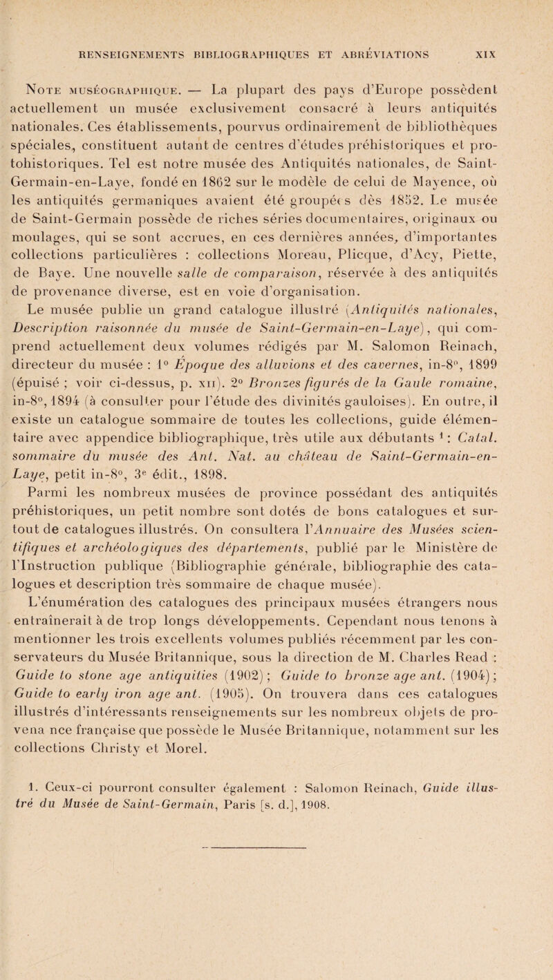 Note muséographique. — La plupart des pays d’Europe possèdent actuellement un musée exclusivement consacré à leurs antiquités nationales. Ces établissements, pourvus ordinairement de bibliothèques spéciales, constituent autant de centres d’études préhistoriques et pro¬ tohistoriques. Tel est notre musée des Antiquités nationales, de Saint- Germain-en-Laye, fondé en 1862 sur le modèle de celui de Mayence, où les antiquités germaniques avaient été groupées dès 1852. Le musée de Saint-Germain possède de riches séries documentaires, originaux ou moulages, qui se sont accrues, en ces dernières années, d’importantes collections particulières : collections Moreau, Plicque, d’Acy, Piette, de Baye. Une nouvelle salle de comparaison, réservée à des antiquités de provenance diverse, est en voie d’organisation. Le musée publie un grand catalogue illustré (.Antiquités nationales, Description raisonnée du musée de Saint-Germain-en-Laye), qui com¬ prend actuellement deux volumes rédigés par M. Salomon Reinach, / directeur du musée : 1° Epoque des alluvions et des cavernes, in-8°, 1899 (épuisé ; voir ci-dessus, p. xii). 2° Bronzes figurés de la Gaule romaine, in-8°, 1894 (à consulter pour l'étude des divinités gauloises). En outre, il existe un catalogue sommaire de toutes les collections, guide élémen¬ taire avec appendice bibliographique, très utile aux débutants 1 : Calai. sommaire du musée des Ant. Nat. au château de Sainl-Germain-en- Laye, petit in-8°, 3e édit., 1898. Parmi les nombreux musées de province possédant des antiquités préhistoriques, un petit nombre sont dotés de bons catalogues et sur¬ tout de catalogues illustrés. On consultera Y Annuaire des Musées scien¬ tifiques et archéologiques des départements, publié par le Ministère de l’Instruction publique (Bibliographie générale, bibliographie des cata¬ logues et description très sommaire de chaque musée). L’énumération des catalogues des principaux musées étrangers nous entraînerait à de trop longs développements. Cependant nous tenons à mentionner les trois excellents volumes publiés récemment par les con¬ servateurs du Musée Britannique, sous la direction de M. Charles Read : Guide to stone âge antiquities (1902); Guide lo bronze âge ant. (1904); Guide to early iron âge ant. (1905). On trouvera dans ces catalogues illustrés d’intéressants renseignements sur les nombreux objets de pro- vena nce française que possède le Musée Britannique, notamment sur les collections Christy et Morel. 1. Ceux-ci pourront consulter également : Salomon Reinach, Guide illus¬ tré du Musée de Saint-Germain, Paris [s. d.], 1908.