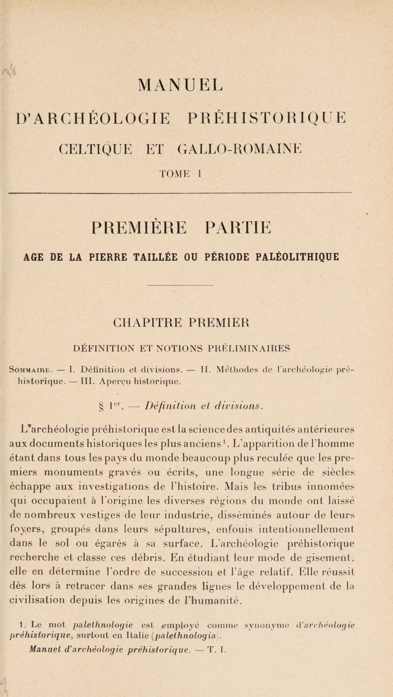 MANUEL D’ARCHÉOLOGIE PRÉHISTORIQUE CELTIQUE ET GALLO-ROMAINE TOME I PREMIÈRE PARTIE AGE DE LA PIERRE TAILLÉE Oü PÉRIODE PALÉOLITHIQUE CHAPITRE PREMIER DÉFINITION ET NOTIONS PRÉLIMINAIRES Sommaire. — I. Définition et divisions. — IL Méthodes de l’archéologie pré¬ historique. — III. Aperçu historique. § Ier. — Définition et divisions. L’archéologie préhistorique est la science des antiquités antérieures aux documents historiques les plus anciens1. L’apparition de l’homme étant dans tous les pays du monde beaucoup plus reculée que les pre¬ miers monuments gravés ou écrits, une longue série de siècles échappe aux investigations de l’histoire. Mais les tribus innomées qui occupaient à l'origine les diverses régions du monde ont laissé de nombreux vestiges de leur industrie, disséminés autour de leurs foyers, groupés dans leurs sépultures, enfouis intentionnellement dans le sol ou égarés à sa surface. L’archéologie préhistorique recherche et classe ces débris. En étudiant leur mode de gisement, elle en détermine l’ordre de succession et l’âge relatif. Elle réussit dès lors à retracer dans ses grandes lignes le développement de la civilisation depuis les origines de l’humanité. 1. Le mot palethnologie est employé comme synonyme d’archéologie préhistorique, surtout en Italie (palelhnologia).