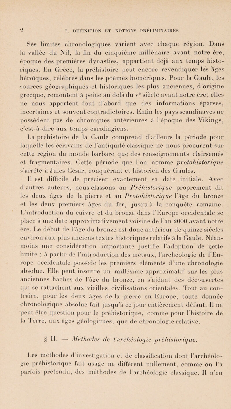 Ses limites chronologiques varient avec chaque région. Dans la vallée du Nil, la lin du cinquième millénaire avant notre ère, époque des premières dynasties, appartient déjà aux temps histo¬ riques. En Grèce, la préhistoire peut encore revendiquer lés âges héroïques, célébrés dans les poèmes homériques. Pour la Gaule, les sources géographiques et historiques les plus anciennes, d’origine grecque, remontent à peine au delà du ve siècle avant notre ère; elles ne nous apportent tout d’abord que des informations éparses, incertaines et souvent contradictoires. Enfin les pays Scandinaves ne possèdent pas de chroniques antérieures à l’époque des Vikings, c’est-à-dire aux temps carolingiens. La préhistoire de la Gaule comprend d’ailleurs la période pour laquelle les écrivains de l’antiquité classique ne nous procurent sur cette région du monde barbare que des renseignements clairsemés et fragmentaires. Cette période que l'on nomme protohistorique s’arrête à Jules César, conquérant et historien des Gaules. Il est difficile de préciser exactement sa date initiale. Avec d’autres auteurs, nous classons au Préhistorique proprement dit les deux âges de la pierre et au Protohistorique l’âge du bronze et les deux premiers âges du fer, jusqu’à la conquête romaine. L’introduction du cuivre et du bronze dans l’Europe occidentale se place à une date approximativement voisine de l'an 2000 avant notre ère. Le début de l’âge du bronze est donc antérieur de quinze siècles environ aux plus anciens textes historiques relatifs à la Gaule. Néan¬ moins une considération importante justifie l’adoption de qette limite : à partir de l’introduction des métaux, l'archéologie de l’Eu¬ rope occidentale possède les premiers éléments d’une chronologie absolue. Elle peut inscrire un millésime approximatif sur les plus anciennes haches de l’âge du bronze, en s’aidant des découvertes (jui se rattachent aux vieilles civilisations orientales. Tout au con¬ traire, pour les deux âges de la pierre en Europe, toute donnée chronologique absolue fait jusqu’à ce jour entièrement défaut. 11 ne peut être question pour le préhistorique, comme pour l’histoire de la Terre, aux âges géologiques, que de chronologie relative. $ IL — Méthodes de l'archéoloqie préhistorique. Les méthodes d investigation et de classification dont l’archéolo¬ gie préhistorique lait usage ne diffèrent nullement, comme on l'a parfois prétendu, des méthodes de l’archéologie classique. Il n’en