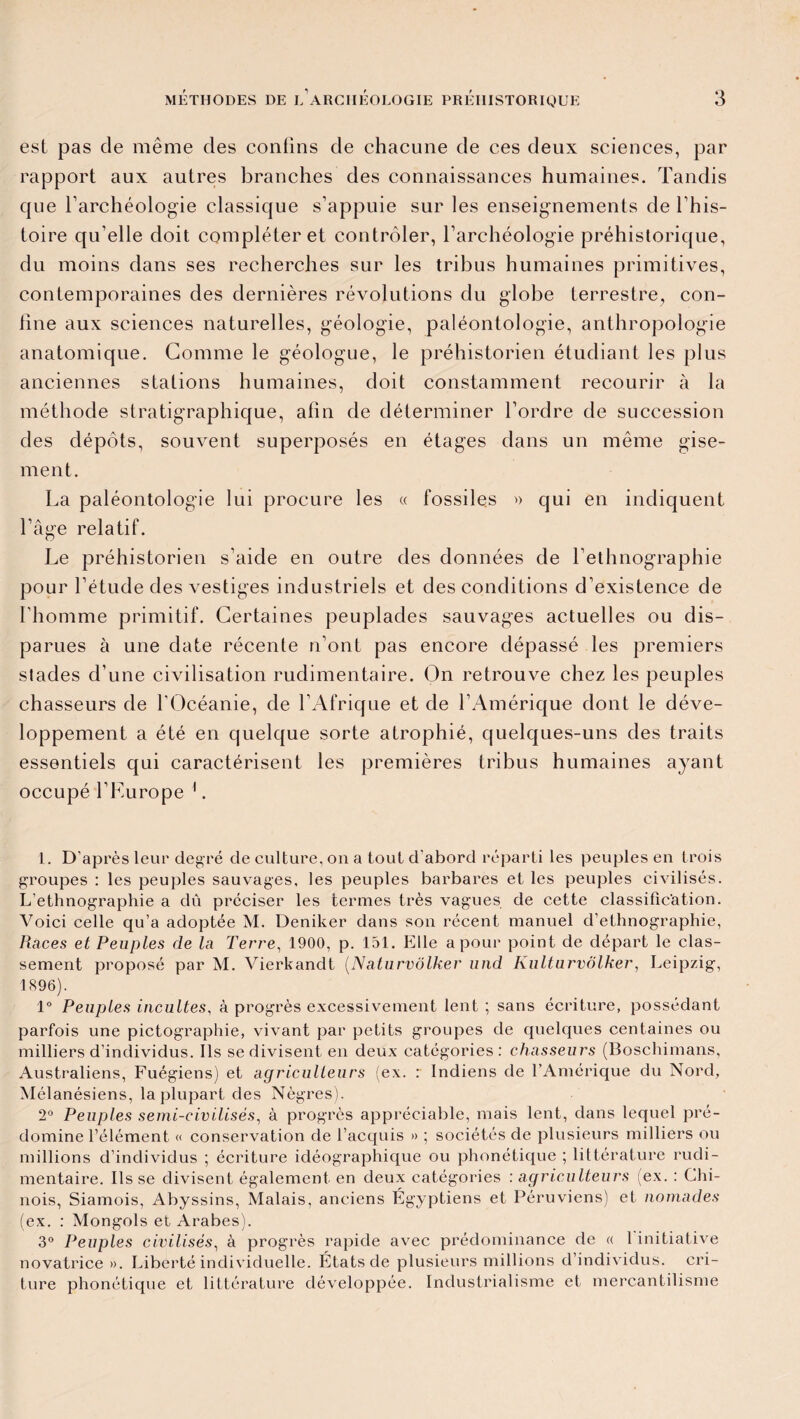 est pas de même des confins de chacune de ces deux sciences, par rapport aux autres branches des connaissances humaines. Tandis que farchéolog'ie classique s’appuie sur les enseignements de l’his¬ toire qu elle doit compléter et contrôler, l’archéologie préhistorique, du moins dans ses recherches sur les tribus humaines primitives, contemporaines des dernières révolutions du globe terrestre, con¬ fine aux sciences naturelles, géologie, paléontologie, anthropologie anatomique. Gomme le géologue, le préhistorien étudiant les plus anciennes stations humaines, doit constamment recourir à la méthode stratigraphique, afin de déterminer l’ordre de succession des dépôts, souvent superposés en étages dans un même gise¬ ment. La paléontologie lui procure les « fossiles » qui en indiquent l’âge relatif. Le préhistorien s’aide en outre des données de l’ethnographie pour l’étude des vestiges industriels et des conditions d’existence de l’homme primitif. Certaines peuplades sauvages actuelles ou dis¬ parues à une date récente n’ont pas encore dépassé les premiers stades d’une civilisation rudimentaire. On retrouve chez les peuples chasseurs de l'Océanie, de l’Afrique et de l’Amérique dont le déve¬ loppement a été en quelque sorte atrophié, quelques-uns des traits essentiels qui caractérisent les premières tribus humaines ayant occupé l’Kurope 1. L. D'après leur degré de culture, ou a tout d'abord réparti les peuples en trois groupes : les peuples sauvages, les peuples barbares et les peuples civilisés. L’ethnographie a dû préciser les termes très vagues de cette classification. Voici celle qu’a adoptée M. Deniker dans son récent manuel d’ethnographie, Races et Peuples de la Terre, 1900, p. 151. Elle a pour point de départ le clas¬ sement proposé par M. Vierkandt (Naturvolker und KultarvÔlker, Leipzig, 1896). 1° Peuples incultes, à progrès excessivement lent ; sans écriture, possédant parfois une pictographie, vivant par petits groupes de quelques centaines ou milliers d’individus. Ils se divisent en deux catégories: chasseurs (Boschimans, Australiens, Fuégiens) et agriculteurs (ex. : Indiens de l’Amérique du Nord, Mélanésiens, la plupart des Nègres). 2° Peuples semi-civilisés, à progrès appréciable, mais lent, dans lequel pré¬ domine l’élément « conservation de l’acquis » ; sociétés de plusieurs milliers ou millions d’individus ; écriture idéographique ou phonétique ; littérature rudi¬ mentaire. lisse divisent également en deux catégories : agriculteurs (ex. : Chi¬ nois, Siamois, Abyssins, Malais, anciens Égyptiens et Péruviens) et nomades (ex. : Mongols et Arabes). 3° Peuples civilisés, à progrès rapide avec prédominance de « 1 initiative novatrice ». Liberté individuelle. États de plusieurs millions d’individus, cri- ture phonétique et littérature développée. Industrialisme et mercantilisme