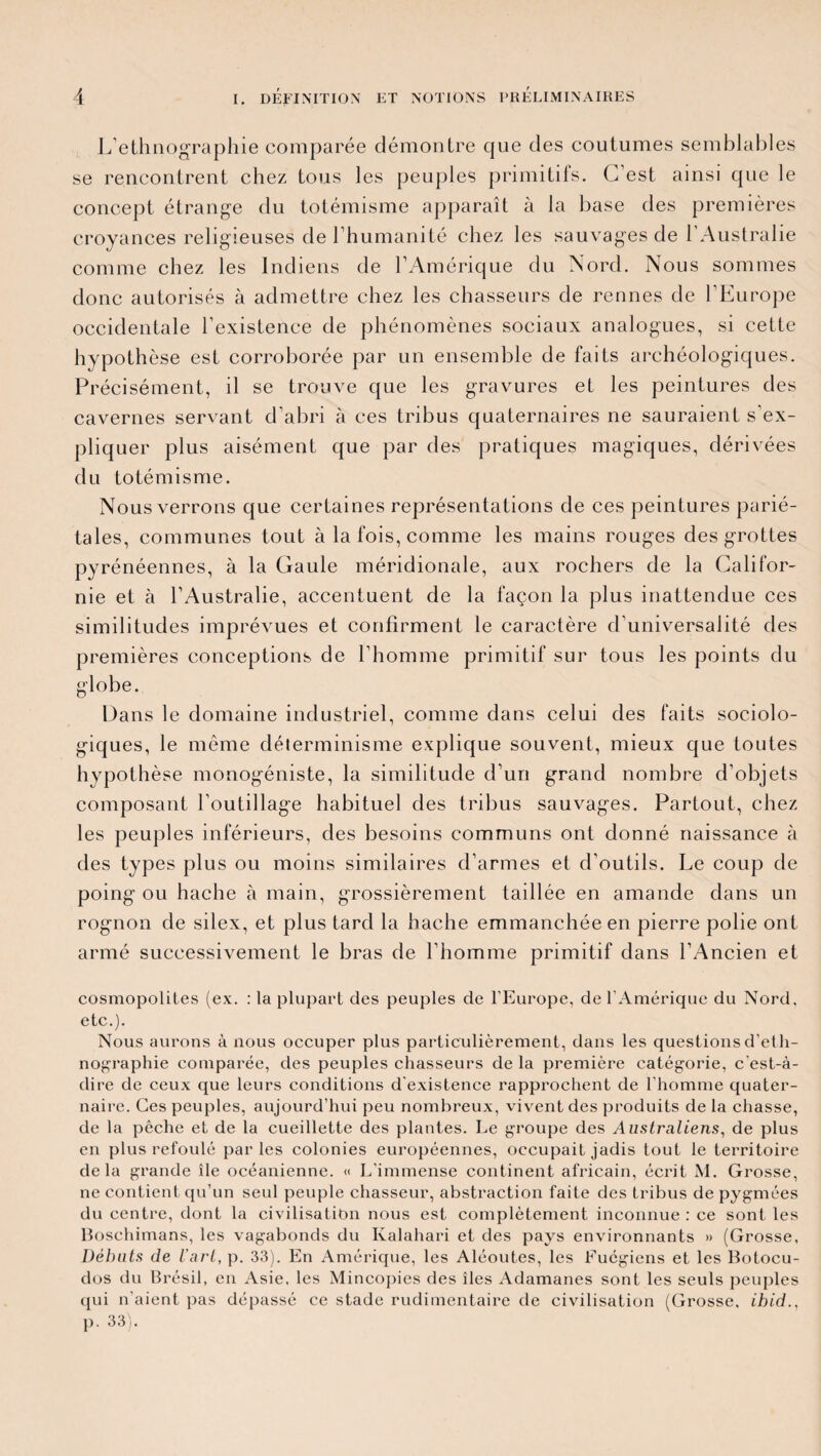 L’ethnographie comparée démontre que des coutumes semblables se rencontrent chez tous les peuples primitifs. C’est ainsi que le concept étrange du totémisme apparaît à la base des premières croyances religieuses de l’humanité chez les sauvages de l’Australie comme chez les Indiens de l’Amérique du Nord. Nous sommes donc autorisés à admettre chez les chasseurs de rennes de l’Europe occidentale l’existence de phénomènes sociaux analogues, si cette hypothèse est corroborée par un ensemble de faits archéologiques. Précisément, il se trouve que les gravures et les peintures des cavernes servant d’abri à ces tribus quaternaires ne sauraient s’ex¬ pliquer plus aisément que par des pratiques magiques, dérivées du totémisme. Nous verrons que certaines représentations de ces peintures parié¬ tales, communes tout à la fois, comme les mains rouges des grottes pyrénéennes, à la Gaule méridionale, aux rochers de la Califor¬ nie et à l’Australie, accentuent de la façon la plus inattendue ces similitudes imprévues et confirment le caractère d’universalité des premières conceptions de l’homme primitif sur tous les points du globe. Dans le domaine industriel, comme dans celui des faits sociolo¬ giques, le même déterminisme explique souvent, mieux que toutes hypothèse monogéniste, la similitude d’un grand nombre d’objets composant l’outillage habituel des tribus sauvages. Partout, chez les peuples inférieurs, des besoins communs ont donné naissance à des types plus ou moins similaires d’armes et d'outils. Le coup de poing ou hache à main, grossièrement taillée en amande dans un rognon de silex, et plus tard la hache emmanchée en pierre polie ont armé successivement le bras de l’homme primitif dans l’Ancien et cosmopolites (ex. : la plupart des peuples de l’Europe, de l’Amérique du Nord, etc.). Nous aurons à nous occuper plus particulièrement, dans les questions d’eth¬ nographie comparée, des peuples chasseurs de la première catégorie, c’est-à- dire de ceux que leurs conditions d'existence rapprochent de l'homme quater¬ naire. Ces peuples, aujourd’hui peu nombreux, vivent des produits de la chasse, de la pêche et de la cueillette des plantes. Le groupe des Australiens, de plus en plus refoulé parles colonies européennes, occupait jadis tout le territoire delà grande île océanienne. « L'immense continent africain, écrit M. Grosse, ne contient qu’un seul peuple chasseur, abstraction faite des tribus de pygmées du centre, dont la civilisation nous est complètement inconnue : ce sont les Boschimans, les vagabonds du Kalahari et des pays environnants » (Grosse, Débuts de l’art, p. 33). En Amérique, les Aléoutes, les Fuégiens et les Botocu- dos du Brésil, en Asie, les Mincopies des îles Adamanes sont les seuls peuples qui n’aient pas dépassé ce stade rudimentaire de civilisation (Grosse, ihid., p. 33).