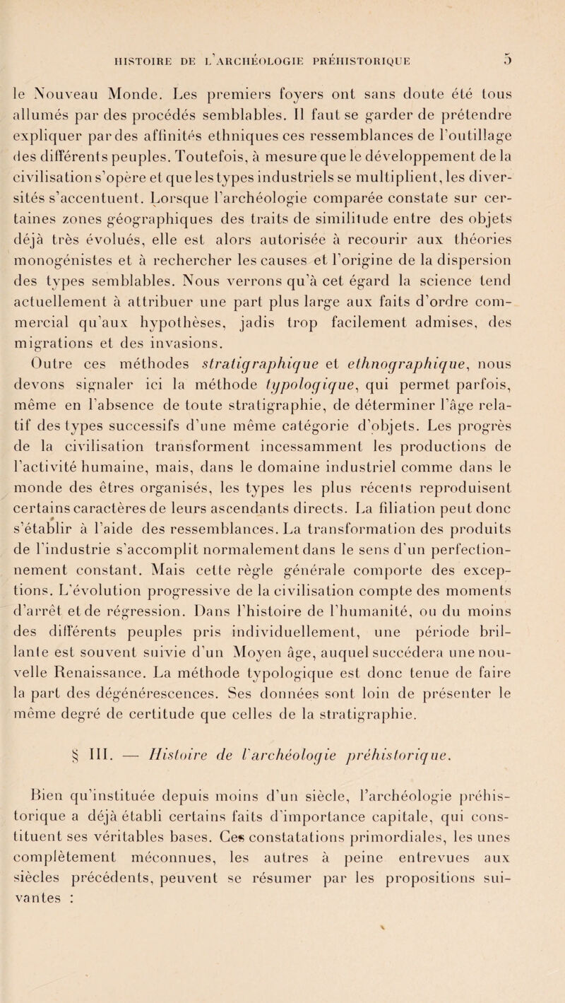 le Nouveau Monde. Les premiers foyers ont sans doute été tous allumés par des procédés semblables. Il faut se garder de prétendre expliquer pardes affinités ethniques ces ressemblances de l'outillage des différents peuples. Toutefois, à mesure que le développement de la civilisation s’opère et que les types industriels se multiplient, les diver¬ sités s’accentuent. Lorsque l’archéologie comparée constate sur cer¬ taines zones géographiques des traits de similitude entre des objets déjà très évolués, elle est alors autorisée à recourir aux théories monogénistes et à rechercher les causes et l’origine de la dispersion des types semblables. Nous verrons qu’à cet égard la science tend actuellement à attribuer une part plus large aux faits d’ordre com¬ mercial qu’aux hypothèses, jadis trop facilement admises, des migrations et des invasions. Outre ces méthodes stratig raphique et ethnographique, nous devons signaler ici la méthode typologique, qui permet parfois, même en l’absence de toute stratigraphie, de déterminer l’âge rela¬ tif des types successifs d’une même catégorie d’objets. Les progrès de la civilisation transforment incessamment les productions de l’activité humaine, mais, dans le domaine industriel comme dans le monde des êtres organisés, les types les plus récents reproduisent certains caractères de leurs ascendants directs. La filiation peut donc s’établir à l’aide des ressemblances. La transformation des produits de l’industrie s’accomplit normalement dans le sens d’un perfection¬ nement constant. Mais cette règle générale comporte des excep¬ tions. L’évolution progressive de la civilisation compte des moments d’arrêt et de régression. Dans l’histoire de l’humanité, ou du moins des différents peuples pris individuellement, une période bril¬ lante est souvent suivie d’un Moyen âge, auquel succédera une nou¬ velle Renaissance. La méthode typologique est donc tenue de faire la part des dégénérescences. Ses données sont loin de présenter le même degré de certitude que celles de la stratigraphie. § III. — Histoire de Varchéologie préhistorique. torique a déjà établi certains faits d’importance capitale, qui cons¬ tituent ses véritables bases. Ces constatations primordiales, les unes complètement méconnues, les autres à peine entrevues aux siècles précédents, peuvent se résumer par les propositions sui¬ vantes :