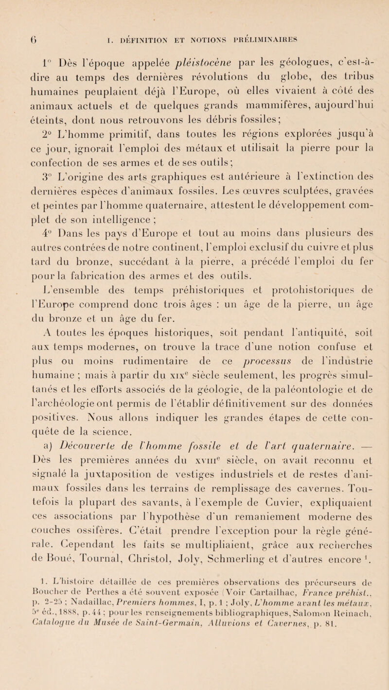 1° Dès l’époque appelée pléistocène par les géologues, c esl-à- dire au temps des dernières révolutions du globe, des tribus humaines peuplaient déjà l’Europe, où elles vivaient à côté des animaux actuels et de quelques grands mammifères, aujourd’hui éteints, dont nous retrouvons les débris fossiles ; 2° L’homme primitif, dans toutes les régions explorées jusqu’à ce jour, ignorait l’emploi des métaux et utilisait la pierre pour la confection de ses armes et de ses outils; 3° L’origine des arts graphiques est antérieure à l’extinction des dernières espèces d’animaux fossiles. Les œuvres sculptées, gravées et peintes par l’homme quaternaire, attestent le développement com¬ plet de son intelligence ; 4° Dans les pays d’Europe et tout au moins dans plusieurs des autres contrées de notre continent, l’emploi exclusif du cuivre et plus tard du bronze, succédant à la pierre, a précédé l’emploi du fer pour la fabrication des armes et des outils. L’ensemble des temps préhistoriques et protohistoriques de l’Europe comprend donc trois âges : un âge de la pierre, un âge du bronze et un âge du fer. A toutes les époques historiques, soit pendant l’antiquité, soit aux temps modernes, on trouve la trace d’une notion confuse et plus ou moins rudimentaire de ce processus de l'industrie humaine ; mais à partir du xixe siècle seulement, les progrès simul¬ tanés et les elforts associés de la géologie, de la paléontologie et de l’archéologie ont permis de l’établir définitivement sur des données positives. Nous allons indiquer les grandes étapes de cette con¬ quête de la science. a) Découverte de l'homme fossile et de l'art quaternaire. — Dès les premières années du xvme siècle, on -avait reconnu et signalé la juxtaposition de vestiges industriels et de restes d’ani¬ maux fossiles dans les terrains de remplissage des cavernes. Tou¬ tefois la plupart des savants, à l'exemple de Cuvier, expliquaient ces associations par 1 hypothèse d'un remaniement moderne des couches ossifères. C’était prendre l'exception pour la règle géné¬ rale. Cependant les faits se multipliaient, grâce aux recherches de Boué, Tournai, Christol, Joly, Schmerling et d’autres encore1. ]. L’histoire détaillée de ces premières observations des précurseurs de Boucher de Perthes a été souvent exposée (Voir Cartailhac, France prèhisi ]>. 2-25 ; Nadaillac,Premiers hommes, I, p. 1 ; Joly, L'homme avant Les métaux, 5e éd.,18S8, p.44; pour les renseignements bibliographiques, Salomon Reinach. Catalogue du Musée de Saint-Germain, Alluvions et Cavernes, p. 81.