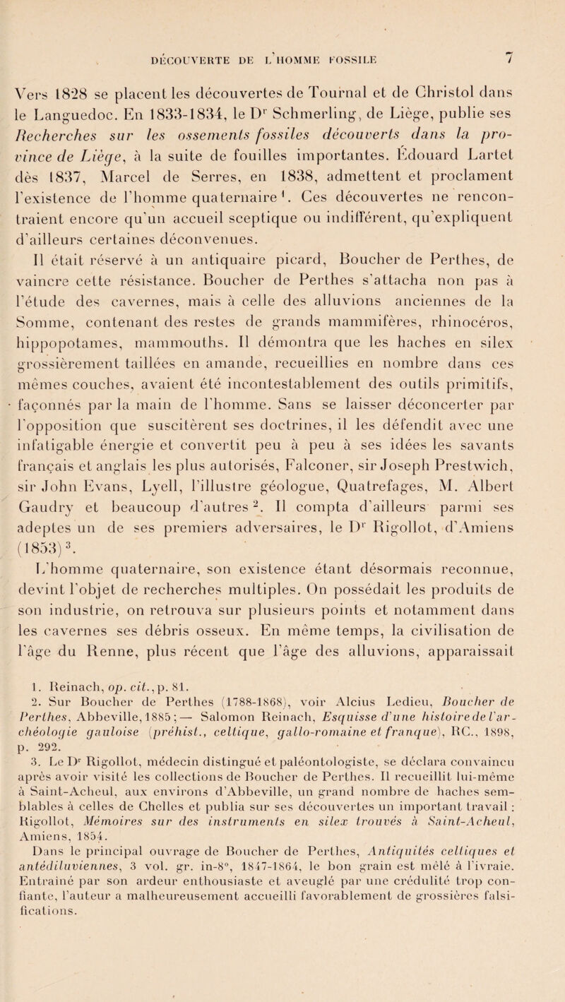 Vers 1828 se placent les découvertes de Tournai et de Christol dans le Languedoc. En 1833-1834, le Dr Schmerling, de Liège, publie ses Recherches sur les ossements fossiles découverts dans la pro¬ vince de Liège, à la suite de fouilles importantes. Edouard Lartet dès 1837, Marcel de Serres, en 1838, admettent et proclament l’existence de l’homme quaternaire L Ces découvertes ne rencon¬ traient encore qu’un accueil sceptique ou indifférent, qu’expliquent d’ailleurs certaines déconvenues. Il était réservé à un antiquaire picard, Boucher de Perthes, de vaincre cette résistance. Boucher de Perthes s'attacha non pas à l’étude des cavernes, mais à celle des alluvions anciennes de la Somme, contenant des restes de grands mammifères, rhinocéros, hippopotames, mammouths. Il démontra que les haches en silex grossièrement taillées en amande, recueillies en nombre dans ces mêmes couches, avaient été incontestablement des outils primitifs, façonnés par la main de l’homme. Sans se laisser déconcerter par l’opposition que suscitèrent ses doctrines, il les défendit avec une infatigable énergie et convertit peu à peu à ses idées les savants français et anglais les plus autorisés, Falconer, sir Joseph Prestwich, sir John Evans, Lyell, l’illustre géologue, Quatrefages, M. Albert Gaudry et beaucoup d’autres1 2. Il compta d’ailleurs parmi ses adeptes un de ses premiers adversaires, le Dr Bigollot, d’Amiens (1853)3. L’homme quaternaire, son existence étant désormais reconnue, devint l’objet de recherches multiples. On possédait les produits de son industrie, on retrouva sur plusieurs points et notamment dans les cavernes ses débris osseux. En même temps, la civilisation de l’âge du Renne, plus récent que l’âge des alluvions, apparaissait 1. Reinach, op. cit., p. 81. 2. Sur Boucher de Perthes (1788-1868), voir Alcius Ledieu, Boucher de Perlhes, Abbeville, 1885 ;— Salomon Reinach, Esquisse d'une histoire de Var- rhéologie gauloise (préhistceltique, gallo-romaine et franque), RG., 1898, p. 292. 3. Le I)r Rigollot, médecin distingué et paléontologiste, se déclara convaincu après avoir visité les collections de Boucher de Perthes. Il recueillit lui-même à Saint-Acheul, aux environs d’Abbeville, un grand nombre de haches sem¬ blables à celles de Chelles et publia sur ses découvertes un important travail : Rigollot, Mémoires sur des instruments en silex trouvés a Saint-Acheul, Amiens, 1854. Dans le principal ouvrage de Boucher de Perthes, Antiquités celtiques et antédiluviennes, 3 vol. gr. in-8°, 1847-1864, le bon grain est mêlé à l’ivraie. Entraîné par son ardeur enthousiaste et aveuglé par une crédulité trop con¬ fiante, l’auteur a malheureusement accueilli favorablement de grossières falsi¬ fications.