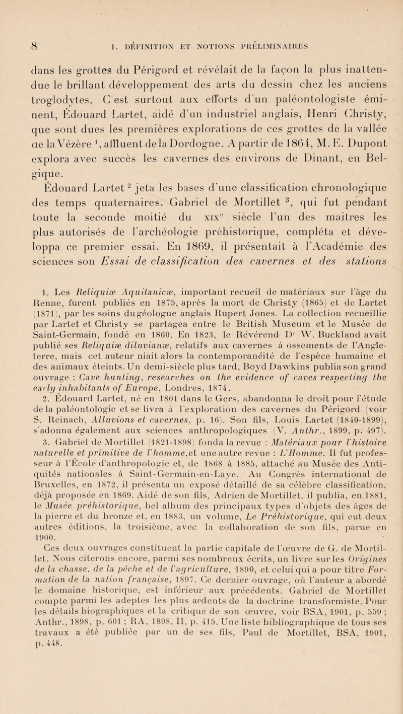 dans les grottes du Périgord et révélait de la façon la plus inatten¬ due le brillant développement des arts du dessin chez les anciens troglodytes. G est surtout aux elforts d'un paléontologiste émi¬ nent, Édouard Lartet, aidé d’un industriel anglais, Henri Christy, que sont dues les premières explorations de ces grottes de la vallée de laVézère 1, affluent de la Dordogne. A partir de 1864, M. E. Dupont explora avec succès les cavernes des environs de Dinant, en Bel¬ gique. Edouard Lartet 2 jeta les bases d’une classilication chronologique des temps quaternaires. Gabriel de Mortillet 3, qui fut pendant toute la seconde moitié du xix9 siècle l’un des maîtres les plus autorisés de l’archéologie préhistorique, compléta et déve¬ loppa ce premier essai. En 1869, il présentait à l’Académie des sciences son Essai de classification des cavernes et des stations 1. Les Reliquiæ Aquitanicæ, important recueil de matériaux sur l’âge du Renne, furent publiés en 1875, après la mort de Christy (1865) et de Lartet (1871), par les soins du géologue anglais Rupert Jones. La collection recueillie par Lartet et Christy se partagea entre le British Muséum et le Musée de Saint-Germain, fondé en 1860. En 1823, le Révérend L)1 W. Buckland avait publié ses Reliquiæ diluvianæ, relatifs aux cavernes à ossements de l’Angle¬ terre, mais cet auteur niait alors la contemporanéité de l'espèce humaine et des animaux éteints. Un demi-siècle plus tard, Boyd Dawkins publia son grand ouvrage : Cave hunling, researches on the evidence of caves respecting the early inhabitants of Europe, Londres, 1874. 2. Edouard Lartet, né en 1801 dans le Gers, abandonna le droit pour l’étude de la paléontologie et se livra à l'exploration des cavernes du Périgord (voir S. Reinach, Alluvions et cavernes, p. 16). Son fils, Louis Lartet (1840-1899), s'adonna également aux sciences anthropologiques (V. Anthr., 1899, p. 497). 3. Gabriel de Mortillet (1821-1898) fonda la revue : Matériaux pour l'histoire na turelle et primitive de Vhomme,el une autre revue : L'Homme. Il fut profes¬ seur à l’Ecole d’anthropologie et, de 1868 à 1885, attaché au Musée des Anti¬ quités nationales à Saint-Germain-en-Laye. Au Congrès international de Bruxelles, en 1872, il présenta un exposé détaillé de sa célèbre classification, déjà proposée en 1869. Aidé de son fils, Adrien de Mortillet, il publia, en 1881, le Musée préhistorique, bel album des principaux types d’objets des âges de la pierre et du bronze et, en 1883, un volume, Le Préhistorique, qui eut deux autres éditions, la troisième, avec la collaboration de son fils, parue en 1900. Ces deux ouvrages constituent la partie capitale de l’œuvre de G. de Mortil¬ let. Nous citerons encore, parmi ses nombreux écrits, un livre sur les Origines de la chasse, de la pèche et de l'agriculture, 1890, et celui qui a pour titre For¬ mation de la nation française, 1897. Ce dernier ouvrage, où l’auteur a abordé le domaine historique, est inférieur aux précédents. Gabriel de Mortillet compte parmi les adeptes les plus ardents de la doctrine transformiste. Pour les détails biographiques et la critique de son œuvre, voir BSA, 1901, p. 559 ; Anthr., 1898, p. 601 ; RA, 1898, II, p. 415. Une liste bibliographique de tous ses travaux a été publiée par un de ses fds, Paul de Mortillet, BSA, 1901, p. 448.