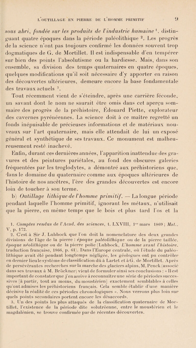 sous abri, fondée sur les produits de /’industrie humaine \ distin¬ guant quatre époques dans la période paléolithique 1 2. Les progrès de la science n’ont pas toujours confirmé les données souvent trop dogmatiques de G. de Mortillet. Il est indispensable d’en tempérer sur bien des points l’absolutisme ou la hardiesse. Mais, dans son ensemble, sa division des temps quaternaires en quatre époques, \ quelques modifications qu'il soit nécessaire d’y apporter en raison des découvertes ultérieures, demeure encore la base fondamentale des travaux actuels 3. Tout récemment vient de s’éteindre, après une carrière féconde, un savant dont le nom ne saurait être omis dans cet aperçu som¬ maire des progrès de la préhistoire, Édouard Piette, explorateur des cavernes pyrénéennes. La science doit à ce maître regretté un fonds inépuisable de précieuses informations et de matériaux nou¬ veaux sur l’art quaternaire, mais elle attendait de lui un exposé général et synthétique de ses travaux. Ce monument est malheu¬ reusement resté inachevé. Enfin, durant ces dernières années, l’apparition inattendue des gra¬ vures et des peintures pariétales, au fond des obscures galeries fréquentées par les troglodytes, a démontré aux préhistoriens que, dans le domaine du quaternaire comme aux époques ultérieures de l'histoire de nos ancêtres, l’ère des grandes découvertes est encore loin de toucher à son terme. b) Outillage lithique de Vhomme primitif. —La longue période pendant laquelle l’homme primitif, ignorant les métaux, n’utilisait que la pierre, en même temps que le bois et plus tard l'os et la 1. Comptes rendus de l'Acad. des sciences, t. LXVIII, 1er mars 1869; Mat.. V, p. 172. 2. C’est à Sir J. Lubbock que l’on doit la nomenclature des deux grandes divisions de l’âge de la pierre : époque paléolithique ou de la pierre taillée, époque néolithique ou de la pierre polie (Lubbock, L’homme avant Vhistoire. traduction française, 1866, p. 61). Dans l’Europe centrale, où l’étude du paléo¬ lithique avait été pendant longtemps négligée, les géologues ont pu contrôler en dernier lieu le système de classification dû à Lartet etàG. de Mortillet. Après de persévérantes recherches sur la marche des glaciers alpins, M. Penck (associé dans ses travaux à M. Brückner) vient de formuler ainsi ses conclusions : « Il est important de constater que j’en arrive à reconnaître une série de périodes succes¬ sives [à partir, tout au moins, du moustérien] exactement semblables à celles qu’ont admises les préhistoriens français. Cela semble établir d’une manière décisive la réalité de ces périodes chronologiques ». Nous verrons plus loin sur quels points secondaires portent encore les désaccords. 3. Un des points les plus attaqués de la classification quaternaire de Mor¬ tillet, l’existence de la période dite solutréenne, entre le moustérien et le magdalénien, se trouve confirmée par de récentes découvertes.