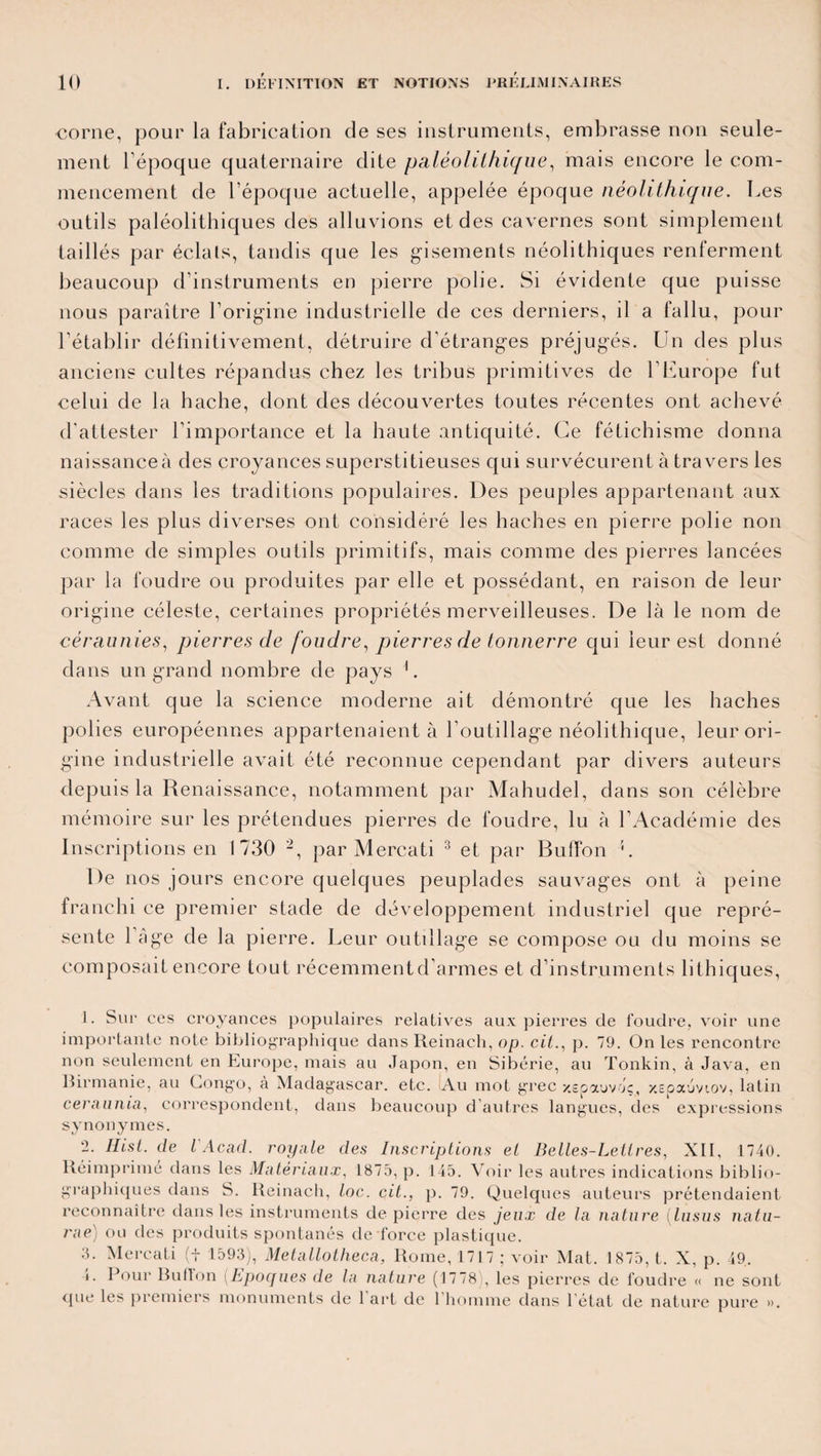 corne, pour la fabrication de ses instruments, embrasse non seule¬ ment l’époque quaternaire dite paléolithique, mais encore le com¬ mencement de l’époque actuelle, appelée époque néolithique. Les outils paléolithiques des alluvions et des cavernes sont simplement taillés par éclats, tandis que les gisements néolithiques renferment beaucoup d’instruments en pierre polie. Si évidente que puisse nous paraître l’origine industrielle de ces derniers, il a fallu, pour l’établir définitivement, détruire d’étranges préjugés. Un des plus anciens cultes répandus chez les tribus primitives de l’Europe fut celui de la hache, dont des découvertes toutes récentes ont achevé d'attester l’importance et la haute antiquité. Ce fétichisme donna naissance à des croyances superstitieuses qui survécurent à travers les siècles dans les traditions populaires. Des peuples appartenant aux races les plus diverses ont considéré les haches en pierre polie non comme de simples outils primitifs, mais comme des pierres lancées par la foudre ou produites par elle et possédant, en raison de leur origine céleste, certaines propriétés merveilleuses. De là le nom de céraunies, pierres de foudre, pierres de tonnerre qui leur est donné dans un grand nombre de pays L Avant que la science moderne ait démontré que les haches polies européennes appartenaient à l’outillage néolithique, leur ori¬ gine industrielle avait été reconnue cependant par divers auteurs depuis la Renaissance, notamment par Mahudel, dans son célèbre mémoire sur les prétendues pierres de foudre, lu à l’Académie des Inscriptions en 1730 1 2, par Mercati 3 et par Buffon c De nos jours encore quelques peuplades sauvages ont à peine franchi ce premier stade de développement industriel que repré¬ sente l’âge de la pierre. Leur outillage se compose ou du moins se composait encore tout récemment d’armes et d’instruments Ethiques, 1. Sur ces croyances populaires relatives aux pierres de foudre, voir une importante note bibliographique dansReinach, op. cit., p. 79. On les rencontre non seulement en Europe, mais au Japon, en Sibérie, au Tonkin, à Java, en Birmanie, au Congo, à Madagascar, etc. Au mot grec xepauvoç, xepaoviov, latin ceraunia, correspondent, dans beaucoup d’autres langues, des expressions synonymes. 2. Hist. de l Acad, royale des Inscriptions et Belles-Lettres, XII, 1740. Réimprimé dans les Matériaux, 1875, p. 145. Voir les autres indications biblio¬ graphiques dans S. Reinach, toc. cit., p. 79. Quelques auteurs prétendaient reconnaître dans les instruments de pierre des jeux de la nature (lusus natu- rae) ou des produits spontanés de force plastique. J. Mercati (+ 1593), Metallotheca, Rome, 1717 ; voir Mat. 1 875, t. X, p. 49. ». Pour Bu lion (Epoques de la nature (1778), les pierres de foudre « ne sont que les premiers monuments de 1 art de 1 homme dans l état de nature pure ».