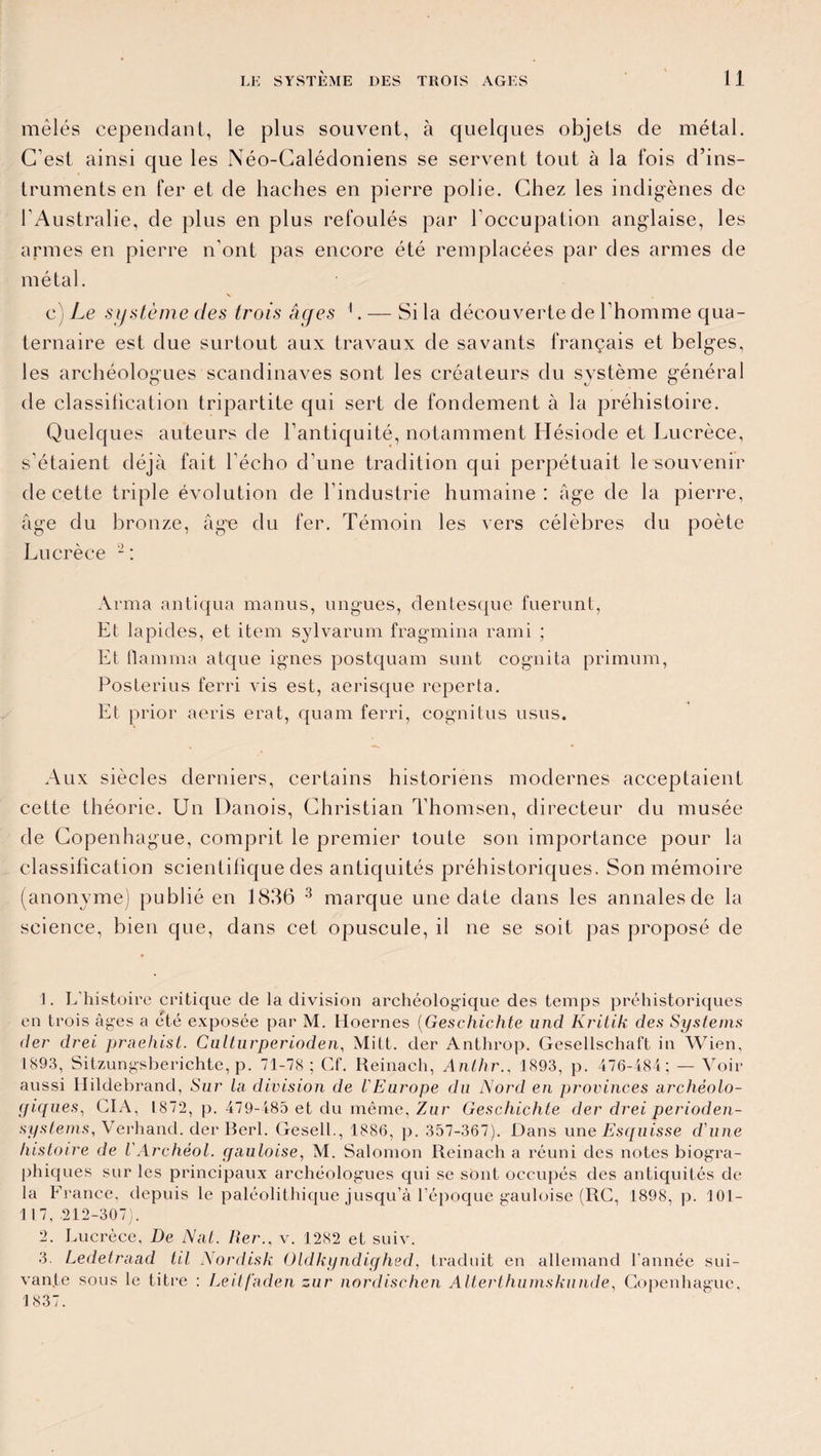 mêlés cependant, le plus souvent, à quelques objets de métal. C'est ainsi que les Néo-Calédoniens se servent tout à la fois d’ins¬ truments en fer et de haches en pierre polie. Chez les indigènes de l’Australie, de plus en plus refoulés par l’occupation anglaise, les armes en pierre n’ont pas encore été remplacées par des armes de métal. c) Le .système des trois âc/es 1. — Si la découverte de l’homme qua¬ ternaire est due surtout aux travaux de savants français et belges, les archéologues Scandinaves sont les créateurs du système général de classification tripartite qui sert de fondement à la préhistoire. Quelques auteurs de l’antiquité, notamment Hésiode et Lucrèce, s’étaient déjà fait l'écho d’une tradition qui perpétuait le souvenir de cette triple évolution de l’industrie humaine: âge de la pierre, âge du bronze, âge du fer. Témoin les vers célèbres du poète Lucrèce 2 : Arma antiqua manus, ungues, dentesque fuerunt, Et lapides, et item sylvarum fragmina rami ; Et flamma atque ignés postquam sunt cognita primum, Posterius ferri vis est, aerisque reperta. Et prior aeris erat, quam ferri, cognitus usus. Aux siècles derniers, certains historiens modernes acceptaient cette théorie. Un Danois, Christian Thomsen, directeur du musée de Copenhague, comprit le premier toute son importance pour la classification scientifique des antiquités préhistoriques. Son mémoire (anonyme) publié en 1836 3 marque une date dans les annales de la science, bien que, dans cet opuscule, il ne se soit pas proposé de E L histoire critique de la division archéologique des temps préhistoriques en trois âges a été exposée par M. Hoernes (Geschichte und Kritik des Systems der drei praehist. Culturperioden, Mitt. der Anthrop. Gesellschaft in Wien, 1893, Sitzungsberichte, p. 71-78 ; Cf. Reinach, Anlhr., 1893, p. 476-484; — Voir aussi Hildebrand, Sur La division de l'Europe du Nord en provinces archéolo¬ giques, CIA, 1872, p. 479-485 et du même, Zur Geschichte der drei perioden- sy stems, Verhand. der Berl. Gesell., 1886, p. 357-367). Dans une Esquisse cl'une histoire de VArchèol. gauloise, M. Salomon Reinach a réuni des notes biogra¬ phiques sur les principaux archéologues qui se sont occupés des antiquités de la France, depuis le paléolithique jusqu’à l’époque gauloise (RC, 1898, p. 101- 117, 212-307). 2. Lucrèce, De Nat. Rer., v. 1282 et suiv. 3. Ledetraad til Nordisk Oldkyndighed, traduit en allemand l’année sui¬ vante sous le titre : Leitfaden zur nordischen Alterthumskunde, Copenhague, 1837.