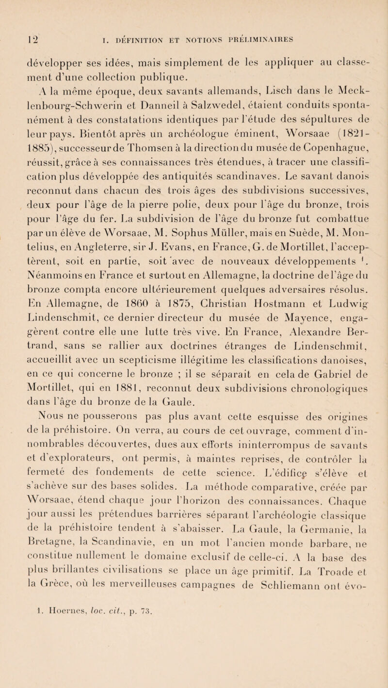 développer ses idées, mais simplement de les appliquer au classe¬ ment d’une collection publique. A la même époque, deux savants allemands, Lisch dans le Meck- lenbourg-Schwerin et Danneil à Salzwedel, étaient conduits sponta¬ nément à des constatations identiques par l'étude des sépultures de leur pays. Bientôt après un archéologue éminent, Worsaae (18*21- 1885), successeur de Thomsen à la direction du musée de Copenhague, réussit, grâce à ses connaissances très étendues, à tracer une classifi¬ cation plus développée des antiquités Scandinaves. Le savant danois reconnut dans chacun des trois âges des subdivisions successives, deux pour l’âge de la pierre polie, deux pour l’âge du bronze, trois pour l’âge du fer. La subdivision de l’âge du bronze fut combattue par un élève de Worsaae, M. Sophus Müller, mais en Suède, M. Mon- telius, en Angleterre, sir J. Evans, en France, G. de Mortillet, l’accep¬ tèrent, soit en partie, soit avec de nouveaux développements 1. Néanmoins en France et surtout en Allemagne, la doctrine de l’âge du bronze compta encore ultérieurement quelques adversaires résolus. En Allemagne, de 1860 à 1875, Christian Hostmann et Ludwig' Lindenschmit, ce dernier directeur du musée de Mayence, enga¬ gèrent contre elle une lutte très vive. En France, Alexandre Ber¬ trand, sans se rallier aux doctrines étranges de Lindenschmit, accueillit avec un scepticisme illégitime les classifications danoises, en ce qui concerne le bronze ; il se séparait en cela de Gabriel de Mortillet, qui en 1881, reconnut deux subdivisions chronologiques dans l’âge du bronze de la Gaule. Nous ne pousserons pas plus avant cette esquisse des origines de la préhistoire. On verra, au cours de cet ouvrage, comment d in¬ nombrables découvertes, dues aux efforts ininterrompus de savants et d explorateurs, ont permis, à maintes reprises, de contrôler la fermeté des fondements de cette science. L’édificp s’élève et s’achève sur des bases solides. La méthode comparative, créée par Worsaae, étend chaque jour l’horizon des connaissances. Chaque jour aussi les prétendues barrières séparant l’archéologie classique de la préhistoire tendent à s’abaisser. La Gaule, la Germanie, la Bretagne, la Scandinavie, en un mot l’ancien monde barbare, ne constitue nullement le domaine exclusif de celle-ci. A la base des plus brillantes civilisations se place un âge primitif. La Troade et la Grèce, où les merveilleuses campagnes de Schliemann ont évo- 1. Hoernes, loc. cit., p. 73.
