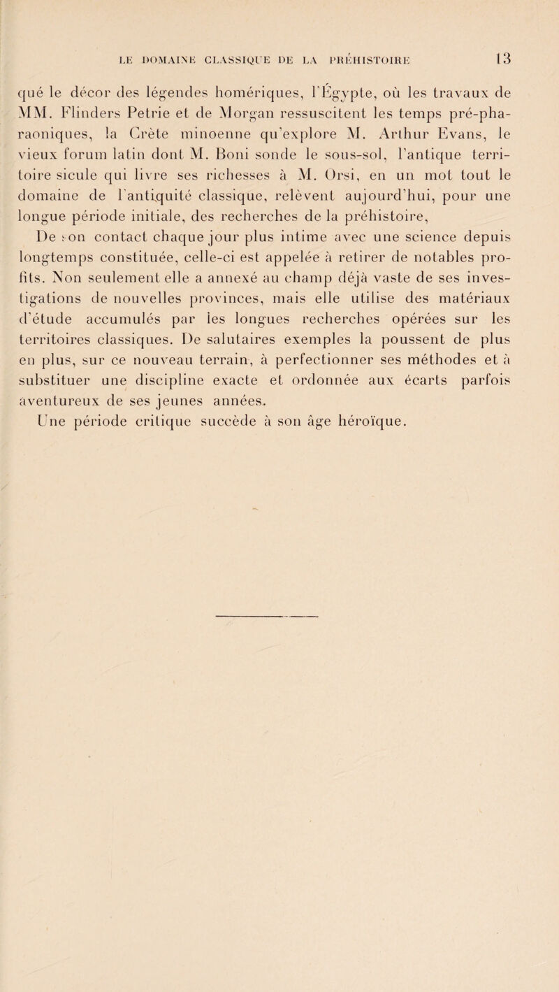 qué le décor des légendes homériques, F Egypte, où les travaux de MM. Flinders Petrie et de Morgan ressuscitent les temps pré-pha¬ raoniques, la Crète minoenne qu’explore M. Arthur Evans, le vieux forum latin dont M. Boni sonde le sous-sol, l’antique terri¬ toire sicule qui livre ses richesses à M. Orsi, en un mot tout le domaine de l'antiquité classique, relèvent aujourd’hui, pour une longue période initiale, des recherches de la préhistoire, De son contact chaque jour plus intime avec une science depuis longtemps constituée, celle-ci est appelée à retirer de notables pro¬ fits. Non seulement elle a annexé au champ déjà vaste de ses inves¬ tigations de nouvelles provinces, mais elle utilise des matériaux d'étude accumulés par les longues recherches opérées sur les territoires classiques. De salutaires exemples la poussent de plus en plus, sur ce nouveau terrain, à perfectionner ses méthodes et à substituer une discipline exacte et ordonnée aux écarts parfois aventureux de ses jeunes années. Une période critique succède à son âge héroïque.