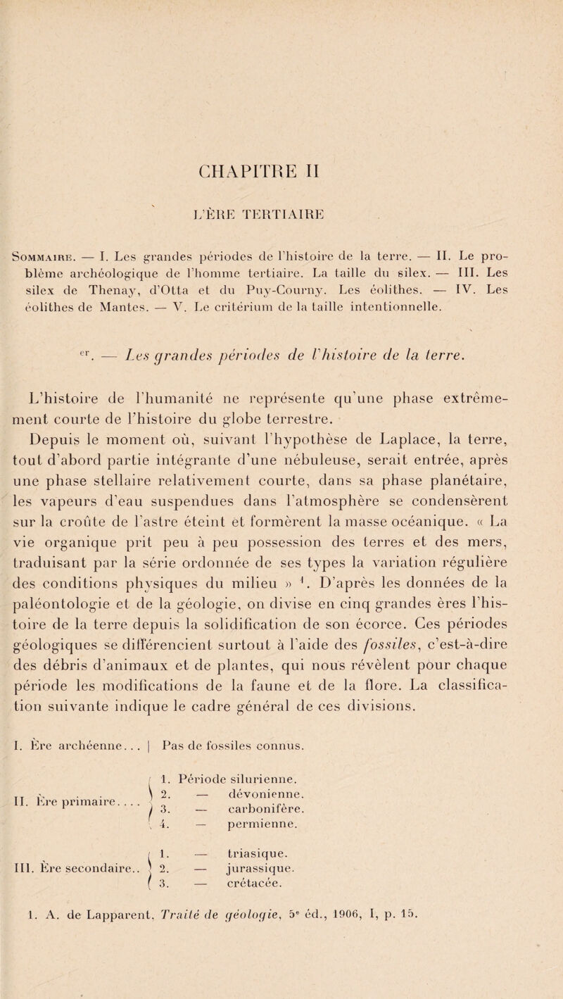 CHAPITRE II L’ÈRE TERTIAIRE Sommaire. — I. Les grandes périodes de l’histoire de la terre. — II. Le pro¬ blème archéologique de l’homme tertiaire. La taille du silex. — III. Les silex de Thenay, d’Otta et du Puy-Courny. Les éolithes. — IV. Les éolithes de Mantes. — V. Le critérium de la taille intentionnelle. er. — Les grandes périodes de Vhistoire de la terre. L’histoire de l’humanité ne représente qu’une phase extrême¬ ment courte de l’histoire du globe terrestre. Depuis le moment où, suivant l’hypothèse de Laplace, la terre, tout d’abord partie intégrante d’une nébuleuse, serait entrée, après une phase stellaire relativement courte, dans sa phase planétaire, les vapeurs d’eau suspendues dans l’atmosphère se condensèrent sur la croûte de l’astre éteint et formèrent la masse océanique. « La vie organique prit peu à peu possession des terres et des mers, traduisant par la série ordonnée de ses types la variation régulière des conditions physiques du milieu » 1. D’après les données de la paléontologie et de la géologie, on divise en cinq grandes ères l’his¬ toire de la terre depuis la solidification de son écorce. Ces périodes géologiques se différencient surtout à l’aide des fossiles, c’est-à-dire des débris d’animaux et de plantes, qui nous révèlent pour chaque période les modifications de la faune et de la flore. La classifica¬ tion suivante indique le cadre général de ces divisions. I. Ere archéenne... | Pas de fossiles connus. I 1. Période silurienne. IL Ere primaire. .. . \ 2- S. — dévonienne — carbonifère ( 4. permienne. III. Ere secondaire.. i l- — triasique. I 0 ) — jurassique. 3. crétacée.